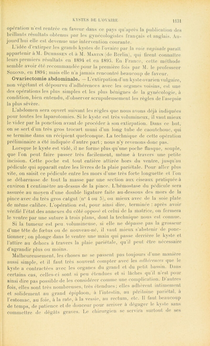 opéiation n est rentrée en laveur dans ce pays qu'après la publication des brillants résultats obtenus par les gynécologistes français et anglais. Au- jourd'hui elle est devenue une intervention courante. L idée < 1 extirper les grands kystes de l’ovaire par la voie vaginale paraît appartenir à M. Duiirssen et à M. Martin (de Berlin), qui firent connaître leurs premiers résultats en 1894 et en 1893. En France, cette méthode semble avoir été recommandée pour la première fois par M. le professeur Siïgond, en 1891 ; mais elle n’a jamais rencontré beaucoup de faveur. Ovariectomie abdominale. — L’extirpation d’un kyste ovarien vulgaire, non végétant et dépourvu d’adhérences avec les organes voisins, est une des opérations les plus simples et les plus bénignes de la gynécologie, à condition, bien entendu, d’observer scrupuleusement les règles de l’asepsie la plus sévère. L abdomen sera ouvert suivant les règles que nous avons déjà indiquées pour toutes les laparotomies. Si le kyste est très volumineux, il vaut mieux le vider par la ponction avant de procéder à son extirpation. Dans ce but, on se sert d’un très gros trocart muni d’un long tube de caoutchouc, qui se termine dans un récipient quelconque. La technique de cette opération préliminaire a été indiquée d’autre part ; nous n’y revenons donc pas. Lorsque le kyste est vidé, il ne forme plus qu’une poche flasque, souple, que l’on peut faire passer très facilement, même à travers une petite incision. Cette poche est tout entière attirée hors du ventre, jusqu’au pédicule qui apparaît entre les lèvres de la plaie pariétale. Pour aller plus vite, on saisit ce pédicule entre les mors d’une très forte longuette et l'on se débarrasse de tout la masse par une section aux ciseaux pratiquée à environ 1 centimètre au-dessus de la pince. L’hémostase du pédicule sera assurée au moyen d’une double ligature faite au-dessous des mors de la pince averc du très gros catgut (n° 4 ou 5), ou mieux avec de la soie plate de même calibre. L’opération est, pour ainsi dire, terminée : après avoir vérifié l’état des annexes du côté opposé et celui de la matrice, ou fermera le ventre par une suture à trois plans, dont la technique nous est connue. Si la tumeur est peu. volumineuse, si elle ne dépasse pas la grosseur d’une tête de fœtus ou de nouveau-né, il vaut mieux s abstenir de ponc- tionner; on plonge dans le ventre une main qui passe derrière le kyste et l’attire au dehors à travers la plaie pariétale, qu’il peut être nécessaire d’agrandir plus ou moins. Malheureusement, les choses ne se passent pas toujours d une manieie aussi simple, et il faut très souvent compter avec les adhérences que le kyste a contractées avec les organes du grand et du petit bassin. Dans certains cas, celles-ci sont si peu étendues et si lâches qu il n est poui ainsi dire pas possible de les considérer comme une complii «dion. D «mtn s fois, elles sont très nombreuses, très étendues; elles adhèrent inlimeme.nl. et solidement au grand épiploon, à 1 intestin, au périloine paiielal, à l’estomac, au foie, à la rate, à la vessie, au rectum, etc. Il laul beaucoup de temps, de patience et de douceur pour arriver à degagei le K\.-de sans - ------- —,''1 de ses commettre de dégâts graves. Le chirurgien se servira surtout