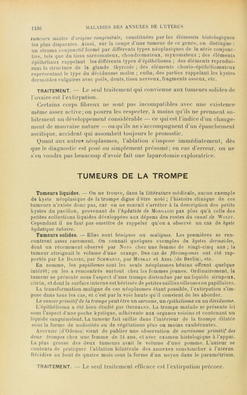 tumeurs mixtes d'origine congénitale, constituées par les éléments histologiques les plus disparates. Ainsi, sur la coupe d'une tumeur de ce genre, on distingue : un stroma conjonctif formé par différents types néoplasiques de la série conjonc- tive, tels que du tissu sarcomateux, chondromateux, myxomateux ; des éléments épithéliaux rappelant les différents types d’épithélioma ; des éléments reprodui- sant la structure de la glande thyroïde ; des éléments chorio-épilhéliomaleux représentant le type du déciduome malin ; enfin, des parties rappelant les kystes dermoïdes vulgaires avec poils, dents, tissu nerveux, fragments osseux, etc. TRAITEMENT. — Le seul traitement qui convienne aux tumeurs solides de l'ovaire est l’extirpation. Certains corps fibreux ne sont pas incompatibles avec une existence même assez active; on pourra les respecter, à moins qu'ils ne prennent su- bitement un développement considérable — ce qui est l'indice d'un change- ment de mauvaise nature —ou qu’ils ne s’accompagnent d’un épanchement ascitique, accident qui assombrit toujours le pronostic. Quant aux autres néoplasmes, l’ablation s’impose immédiatement, dès que le diagnostic est posé ou simplement présumé; en cas d’erreur, on ne s’en voudra pas beaucoup d’avoir fait une laparotomie exploratrice. TUMEURS DE LA TROMPE Tumeurs liquides. — On ne trouve, dans la littérature médicale, aucun exemple de kyste néoplasique de la trompe digne d’être noté; l’histoire clinique de ces tumeurs n’existe donc pas, car on ne saurait s’arrêter à la description des petits kystes du pavillon, provenant de Yhydatide de Morgagni pas plus qu’à celle des petites collections liquides développées aux dépens des restes du canal de NVolff. Cependant il ne faut pas omettre de rappeler qu’on a observé un cas de kyste hydatique tubaire. Tumeurs solides. — Elles sont bénignes ou malignes. Les premières se ren- contrent assez rarement. On connaît quelques exemples de kystes dermoides, dont un récemment observé par Noto chez une femme de vingt-cinq ans ; la tumeur atteignait le volume d’une orange. Des cas de fibromyomes ont été rap- portés par Le Dantec, par Schwartz, par Muskat et Abel (de Berlin), etc. En somme, les papillomes sont les seuls néoplasmes bénins offrant quelque intérêt; on les a rencontrés surtout chez les femmes jeunes. Ordinairement, la tumeur se présente sous l’aspect d’une trompe distendue par un liquide sirupeux, ci tri n, etdont la surface interne est hérissée de petites saillies villeusesou papillaires. La transformation maligne de ces néoplasmes étant possible, l’extirpation s’im- pose dans tous les cas, et c’est par la voie haute qu’il convient de les aborder. Le cancer primitif de la trompe peut être un sarcome, un épithélioma ou un déciduome. L’épithélioma a été bien étudié par Orthmann. La trompe malade se présente ici sous l’aspect d’une poche kystique, adhérente aux organes voisins et contenant un liquide sanguinolent. La tumeur fait saillie dans l’intérieur de la trompe dilatée sous la forme de nodosités ou de végétations plus ou moins exubérantes. Anufrief (d’Odessa) vient de publier une observation de carcinome primitif des deux trompes chez une femme de lit ans, et avec examen histologique à l’appui. La plus grosse des deux tumeurs avait le volume d’une pomme. L’auteur se contenta de pratiquer l’ablation bilatérale des annexes sanstoucher à l'utérus. Récidive au bout de quatre mois sous la forme d'un noyau dans le paramétrium. traitement. — Le seul traitement efficace est l’extirpation précoce.