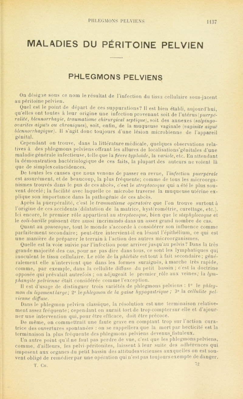 MALADIES DU PÉRITOINE PELVIEN PHLEGMONS PELVIENS On dnsig.ie sous ce nom le résultat de I infection du tissu cellulaire sous-jacent au péritoine pelvien. Quel est le point de départ de ces suppurations? Il est bien établi, aujourd'hui, qu'elles ont toutes à leur origine une infection provenant soit de l’utérus(pucrpé- 1 alite, blennot t hagie, traumatisme chirurgical septique), soit des annexes (salpingo- ovarites aigues ou chroniques), soit, enfin, de la muqueuse vaginale (vaginite aiguë blennoi rhagique). Il s agit donc toujours d une lésion microbienne de l'appareil génital. Cependant on trouve, dans la littérature médicale, quelques observations rela- tives à des phlegmons pelviens offrant les allures de localisalions'génitales d'une maladie générale infectieuse, telle que la fièvre typhoïde, la variole, etc. En attendant la démonstration bactériologique de ces faits, la plupart des auteurs ne voient là que de simples coïncidences. I)e toutes les causes que nous venons de passer en revue, l'infection puerpérale est assurément, et de beaucoup, la plus fréquente; comme de tous les microorga- nismes trouvés dans le pus de ces abcès, c'est le streptocoque qui a été le plus sou- vent décelé; la facilité avec laquelle ce microbe traverse la muqueuse utérine ex- plique son importance dans la pathogénie de ces abcès. Après la puerpéralité, c’est 1 e traumatisme opératoire que l’on trouve surtout à l’origine de ces accidents (dilatation de la matrice, hystérométrie, curettage, etc.). Ici encore, le premier rôle appartient au streptocoque, bien que le staphylocoque et le coli-bacille puissent être aussi incriminés dans un assez grand nombre de cas. Quant au gonocoque, tout le monde s’accorde à considérer son influence comme parfaitement secondaire; peut-être intervient-il en lésant l’épithélium, ce qui est une manière de préparer le terrain à l’action des autres microorganismes. Quelle est la voie suivie par l’infection pour arriver jusqu’au pelvis? Dans la très grande majorité des cas, pour ne pas dire dans tous, ce sont les lymphatiques qui inoculent le tissu cellulaire. Le rôle de la phlébite est tout à fait secondaire; géné- ralement elle n’intervient que dans les formes suraiguës, à marche très rapide, comme, par exemple, dans la cellulite diffuse du petit bassin ; c est la doctrine opposée qui prévalait autrefois ; on adjugeait le premiei\rôle aux veines; la lym- phangite pelvienne était considérée comme l’exception. Il est d’usage de distinguer trois variétés de phlegmons pelviens : 1° le phleg- mon du ligament large ; 2° le phlegmon de la gaine hypogastrique ; 3° la cellulite pel- vienne diffuse. Dans le phlegmon pelvien classique, la résolution est une terminaison relative- ment assez fréquente; cependant on aurait tort de trop comptersur elle et d'ajour- ner une intervention qui, pour être efficace, doit être précoce. De même, on commettrait une faute grave en comptant trop sur 1 action cura- trice des ouvertures spontanées : on se rappellera que la mort par hecticité est la terminaison la plus fréquente des phlegmons pelviens devenusjistuleux. Un autre point qu'il ne faut pas perdre de vue, c’est que les phlegmons pelviens, comme, d’ailleurs, les pelvi-péritonites, laissent à leur suite des adhérences qui imposent aux organes du petit bassin des attitudes vicieuses auxquelles on est sou- vent obligé de remédier par une opération qui n’est pas toujours exempte de danger. T. Cn. 72