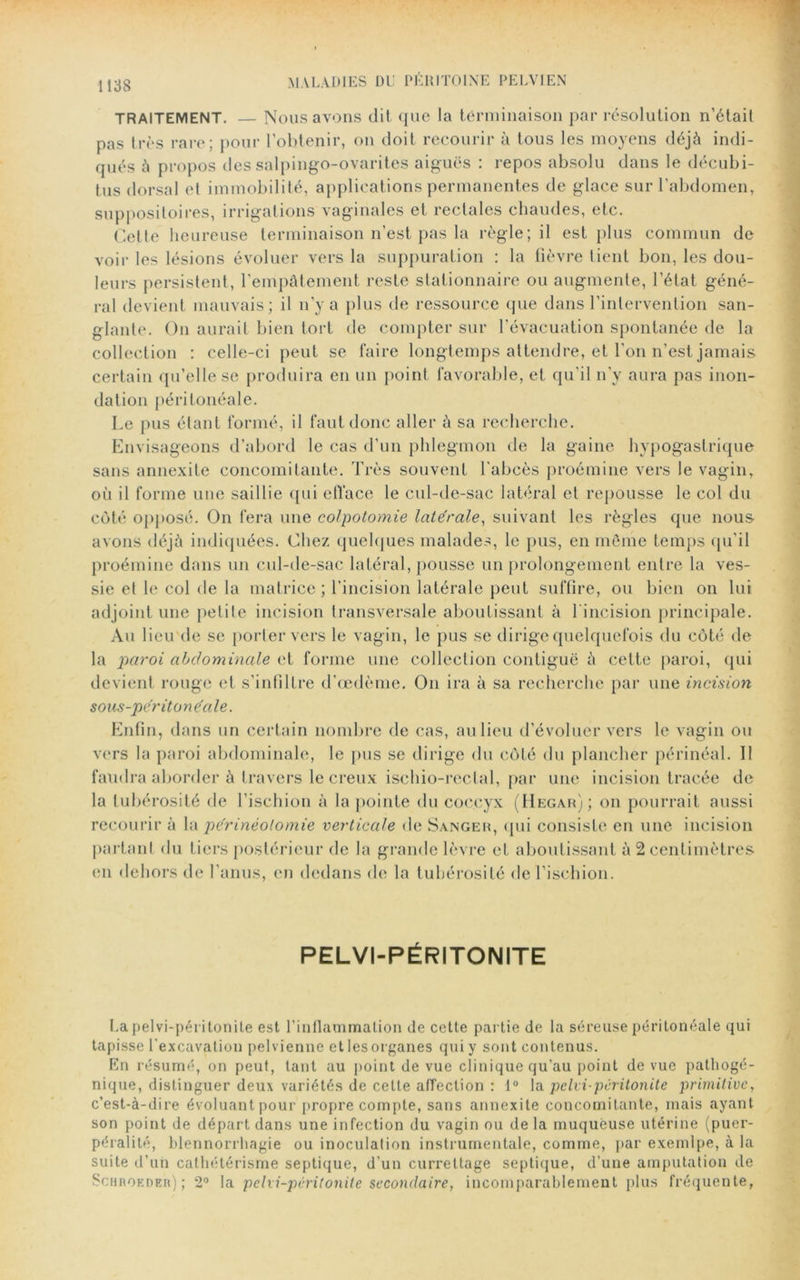 MALADIES DU PÉRITOINE PELVIEN TRAITEMENT. — Nous avons dit, que la terminaison par résolution n’était pas très rare; pour l’obtenir, on doit recourir à tous les moyens déjà indi- qués à propos des salpingo-ovarites aiguës : repos absolu dans le décubi- tus dorsal et immobilité, applications permanentes de glace sur l'abdomen, suppositoires, irrigations vaginales et rectales chaudes, etc. Celte heureuse terminaison n’est pas la règle; il est plus commun de voir les lésions évoluer vers la suppuration : la fièvre tient bon, les dou- leurs persistent, l’empâtement reste stationnaire ou augmente, l’état géné- ral devient mauvais; il n’y a plus de ressource que dans l’intervention san- glante. On aurait bien tort de compter sur l’évacuation spontanée de la collection : celle-ci peut se faire longtemps attendre, et l’on n’est jamais certain qu’elle se produira en un point favorable, et qu’il n’y aura pas inon- dation péritonéale. Le pus étant formé, il faut donc aller à sa recherche. Envisageons d’abord le cas d’un phlegmon de la gaine hypogastrique sans annexite concomitante. Très souvent l'abcès proémine vers le vagin, où il forme une saillie qui efface le cul-de-sac latéral et repousse le col du côté opposé. On fera une colpotomie latérale, suivant les règles que nous avons déjà indiquées. Chez quelques malades, le pus, en môme temps qu'il proémine dans un cul-de-sac latéral, pousse un prolongement entre la ves- sie et le col de la matrice ; l’incision latérale peut suffire, ou bien on lui adjoint une petite incision transversale aboutissant à 1 incision principale. Au lieu de se porter vers le vagin, le pus se dirige quelquefois du côté de la paroi abdominale et forme une collection contiguë à cette paroi, qui devient rouge et s’infiltre d’œdème. On ira à sa recherche par une incision sous-péritonéale. Enfin, dans un certain nombre de cas, au lieu d’évoluer vers le vagin ou vers la paroi abdominale, le pus se dirige du côté du plancher périnéal. Il faudra aborder à travers le creux ischio-rectal, par une incision tracée de la tubérosité de l’ischion à la pointe du coccyx (IIegah); on pourrait aussi recourir à la périnéotomie verticale de Sanger, qui consiste en une incision partant du tiers postérieur de la grande lèvre et aboutissant à 2 centimètres en dehors de l’anus, en dedans de la tubérosité de l’ischion. PELVI-PÉRITONITE Lapelvi-péritonite est l’inflammation de cette partie de la séreuse péritonéale qui tapisse l'excavation pelvienne et les organes qui y sont contenus. En résumé, on peut, tant au point de vue clinique qu'au point de vue pathogé- nique, distinguer deux variétés de celte affection : 1° la pelvi-péritonite primitive, c’est-à-dire évoluant pour propre compte, sans annexite concomitante, mais ayant son point de départ dans une infection du vagin ou de la muqueuse utérine (puer- péralité, blennorrhagie ou inoculation instrumentale, comme, par exemlpe, à la suite d’un cathétérisme septique, d'un currettage septique, d’une amputation de Schroedeh) ; 2° la pelxi-péritonite secondaire, incomparablement plus fréquente,