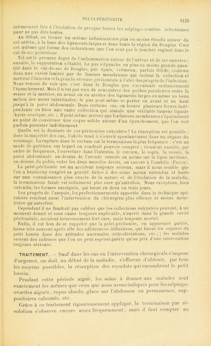 PE L VI-PÉ RI TON 1 TE 1)39 intimemenl liée à l'évolution de presque toutes les salpingo-ovariles infectieuses pour ne pas dire toutes. Au début, on trouve un œdème inflammatoire plus ou moins étendu autour du co utérin, a la base des ligaments larges et dans toute la région du Douglas. C’est ce œdeme qui forme des indurations que l’on sent par le toucher vaginal dans le cul-de-sac postérieur. Tel est le premier degré de l’inflammation autour de l’utérus et de ses annexes ; ensuite, la suppuration s’établit. Le pus s'épanche en plus ou moins grande quan- tité dans le cul-de-sac de Douglas, pus épais, crémeux, parfois fétide, contenu dans une cavité limitée par de fausses membranes qui isolent la collection et mettent 1 intestin et lagrande séreuse péritonéale à l’abri desprogrèsde l’infection. Nous venons de voir que c’est dans le Douglas que s’accumule ordinairement 1 épanchement. Mais il n est pas rare de rencontrer des poches purulentes entre la vessie et la matrice, en avant ou en arrière des ligaments larges ou même au beau milieu des anses intestinales; le pus peut même se porter en avant et en haut jusqu a la paroi abdominale. Dans certains cas, on trouve plusieurs foyers indé- pendants ou bien une vaste collection qui simule une véritable tumeur liquide kyste ovai ique, etc.). Ilpeutmême arriver que les fausses membranes s’épaississent au point de constituer une coque solide autour d’un épanchement, que l’on voit parfois persister indéfiniment. Quelle est la destinée de ces péritonites enkystées? La résorption est possible ; dans la majorité des cas, 1 abcès tend à s’ouvrir spontanément dans un organe du voisinage. La rupture dans le rectum est la terminaison la plus fréquente : c’est un mode de guérison sur lequel on voudrait pouvoir compter ; viennent ensuite, par ordre de fréquence, l ouverture dans l’intestin, le cæcum, le vagin, la vessie, la paroi abdominale au-dessus de l’arcade crurale ou même sur la ligne médiane, au-dessus du pubis, entre les deux muscles droits, ou encore à l’ombilic (Fritch). La pelvi-péritonite est un accident toujours sérieux, mais il nous semble que l’on a beaucoup exagéré sa gravité. Grâce à des soins mieux entendus et basés sur une connaissance plus exacte de la nature et de l'évolution de la maladie, la terminaison fatale est infiniment plus rare qu’aulrefois. Nous exceptons, bien entendu, les formes suraiguës, qui tuent en deux ou trois jours. Les progrès de l’asepsie, les perfectionnements apportés dans la technique opé- ratoire rendent aussi l’intervention du chirurgien plus efficace et moins meur- trière qu’autrefois. Cependant il ne faudrait pas oublier que les collections enkystées peuvent, à un moment donné et sans cause toujours explicable, s’ouvrir dans la grande cavité péritonéale, accident heureusement fort rare, mais toujours mortel. Enfin, il est bon de se rappeler que la pelvi-péritonite, en apparence guérie, laisse très souvent après elle des adhérences définitives, qui fixent les organes du petit bassin dans des attitudes anormales (rétrodéviations, etc.) ; les malades restent des infirmes que l'on ne peut espérer guérir qu’au prix d’une intervention toujours sérieuse. TRAITEMENT. — Sauf dans les cas où l’inlervenlion chirurgicale s’impose d urgence, on doit, au début de la maladie, seflorcer d obtenir, par tous les moyens possibles, la résorption des exsudais qui encombrent le petit bassin. Pendant cette période aiguë, les soins a donner aux malades sont exactement les mêmes que ceux que nous avonsindiques pour lessalpingo- ovantes aiguës : repos absolu, glace sur 1 abdomen en pcimanence, sup- positoires calmants, etc. Grâce à ce traitement rigoureusement appliqué, la terminaison par ré- solution s’observe encore assez fréquemment ; mais il faut compter au