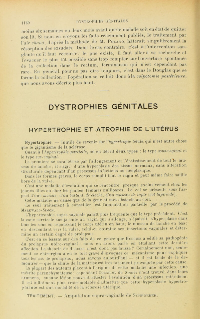 U4(, DYSTROPHIES GÉNITALES moins six semaines ou doux mois avant cjuclc malado soit oui tatde quitter son lit. Si nous on croyons les faits récemment publiés, le traitement par Vair chaud, d’après la méthode de M. Polano, hâterait singulièrement la résorption des exsudats. Dans le cas contraire, c'est à l’intervention san- glante qu'il faut recourir : le pus existe, il faut aller à sa recherche et l’évacuer le plus tôt possible sans trop compter sur l’ouverture spontanée de la collection dans le rectum, terminaison qui n’est cependant pas rare. En général, pour ne pas dire toujours, c’est dans le Douglas que se forme la collection : l’opération se réduit donc à la colpotomie postérieure, que nous avons décrite plus haut. DYSTROPHIES GÉNITALES HYPERTROPHIE ET ATROPHIE DE L UTÉRUS Hypertrophie. — Inutile de revenir sur Vhypertropie totale, qui n’est autre chose que le gigantisme de la sclérose. Quant à Y hypertrophie partielle, on en décrit deux types : le type sous-vaginal et le type sus-vaginal. La première se caractérise par l'allongement et 1 épaississement de tout le mu- seau de tanche ; il s’agit d’une hyperplasie des tissus normaux, sans altération structurale dépendant d’un processus infectieux ou néoplasique. Dans les formes graves, le corps remplit tout le vagin et peut même faire saillie hors de la vulve. C'est une maladie d’évolution qui se rencontre presque exclusivement chez les jeunes fdles ou chez les jeunes femmes nullipares. Le col se présente sous 1 as- pect d’une massue, d’un battant de cloche, d’un museau de tapir [col tapiroide). Cette maladie ne cause que de la gêne et met obstacle au coït. Le seul traitement à conseiller est l’amputation partielle par le procédé de Markwald-Simon. L’hypertrophie supra-vaginale paraît plus fréquente que le type précédent. C est la zone cervicale sus-jacente au vagin qui s'allonge, s’épaissit, s hyperplasie dans tous les sens en repoussant le corps utérin en haut, le museau de tanche en bas , en descendant vers la vulve, celui-ci entraîne ses insertions vaginales et déter- mine un certain degré de prolapsus. C’est en se basant sur des faits de ce genre que Hcguier a édifié sa pathogénie du prolapsus utéro-vaginal : nous en avons parlé en étudiant cette dernière affection. La théorie de Huguier n’est donc pas fausse? Certainement non, seule- ment ce chirurgien a eu le tort grave d’invoquer ce mécanisme pour expliquer tous les cas de prolapsus ; nous savons aujourd’hui — et il est facile de le dé- montrer—que la chute de la matrice est très rarement provoquée par cette cause. La plupart des auteurs placent à l'origine de cette maladie une infection, une métrite parenchymateuse; cependant Cornilet de Sinety n’ont trouvé, dans leurs examens, aucune lésion pouvant attester l'évolution d’un processus microbien. Il est infiniment plus vraisemblable d'admettre que cette hyperplasie liypertro- phiante est une modalité de la sclérose utérique. traitement. — Amputation supra-vaginale de Schroeder.