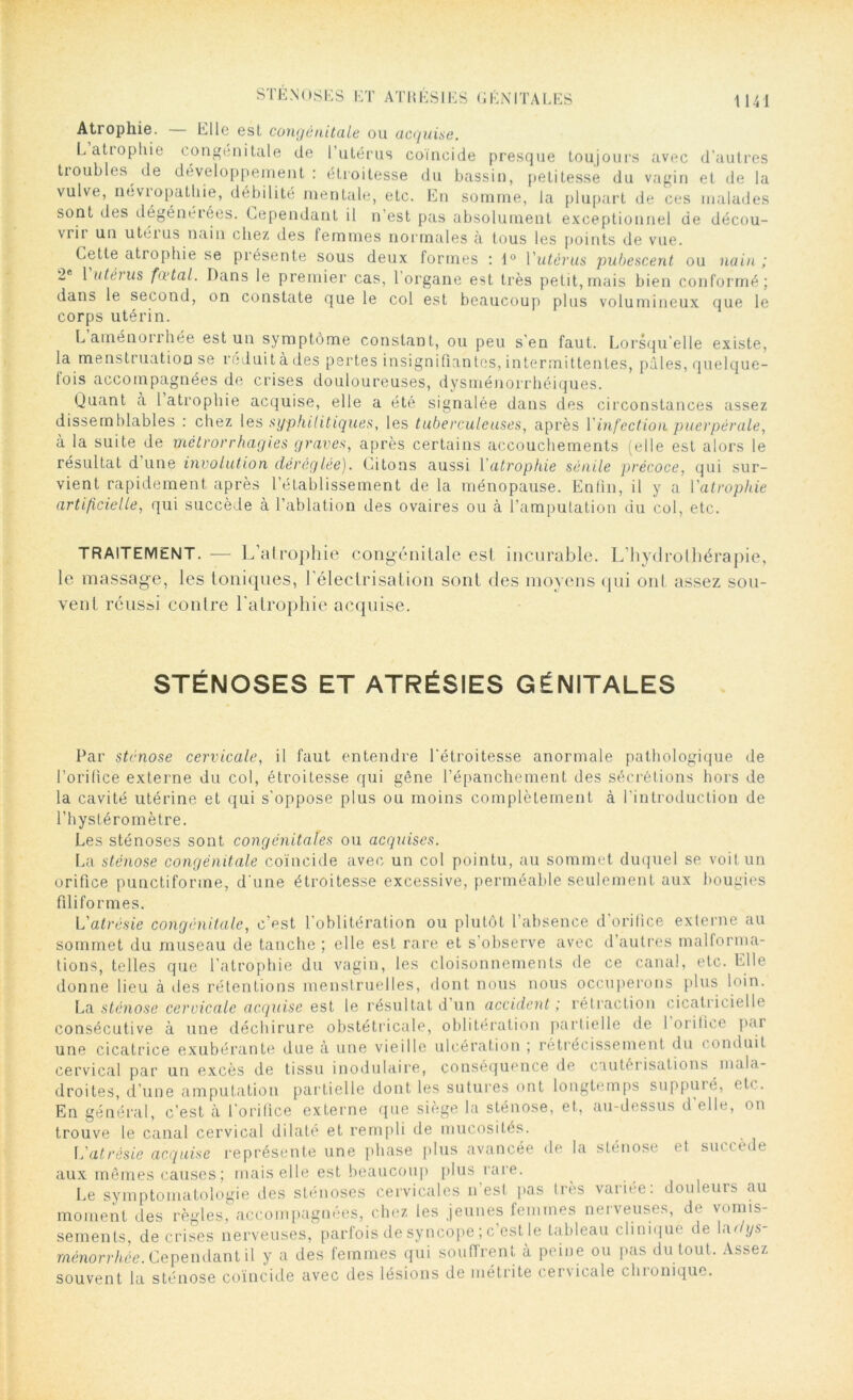 STÉNOSES ET ATI! KSI ES GÉNITALES Atrophie. — Elle est congénitale ou acquise. L atrophie congénitale de l’utérus coïncid _ ; _ _ tioubles de développement: étroitesse du bassin, petitesse du vagin et de la vulve, neviopathie, débilité mentale, etc. En somme, la plupart de ces malades sont des dégénérées. Cependant il n’est pas absolument exceptionnel de décou- ide presque toujours avec d'autres la les pas absolument exceptionnel c vrii un utéius nain chez des femmes normales à tous les points de vue. Cette atrophie se présente sous deux formes : 1° Yutèrus pubescent ou nain; 2e 1 utéius foetal. Dans le premier cas, 1 organe est très petit,mais bien conformé; dans le second, on constate que le col est beaucoup plus volumineux que le corps utérin. L’aménorrhée est un symptôme constant, ou peu s’en faut. Lorsqu’elle existe, la menstruation se réduit à des pertes insignifiantes, intermittentes, pâles, quelque- lois accompagnées de crises douloureuses, dysménorrhéiques. Quant à 1 atrophie acquise, elle a été signalée dans des circonstances assez dissemblables : chez les syphilitiques, les tuberculeuses, après Y infection puerpérale, à la suite de métrorrhagies graves, après certains accouchements (elle est alors le résultat d une involution déréglée). Citons aussi Y atrophie sénile précoce, qui sur- vient rapidement après l’établissement de la ménopause. Enfin, il y a Yatrophie artificielle, qui succède à l’ablation des ovaires ou à l’amputation du col, etc. TRAITEMENT. -— L’alrophie congénitale est incurable. L’hydroihérapie, le massage, les toniques, l'électrisation sont des moyens qui ont assez sou- vent réussi contre l'atrophie acquise. STÉNOSES ET ATRÉSIES GÉNITALES Par sténose cervicale, il faut entendre l'étroitesse anormale pathologique de l’orifice externe du col, étroitesse qui gêne l’épanchement des sécrétions hors de la cavité utérine et qui s'oppose plus ou moins complètement à l’introduction de l’hystéromètre. Les sténoses sont congénitales ou acquises. La sténose congénitale coïncide avec un col pointu, au sommet duquel se voit un orifice punctiforme, d'une étroitesse excessive, perméable seulement aux bougies filifo rmes. L'atrésie congénitale, c’est l'oblitération ou plutôt l’absence d’orifice externe au sommet du museau de tanche ; elle est rare et s’observe avec d autres malforma- tions, telles que l’atrophie du vagin, les cloisonnements de ce canal, etc. Elle donne lieu à des rétentions menstruelles, dont nous nous occuperons plus loin. La sténose cervicale acquise est le résultat d’un accident ; rétraction cicatricielle consécutive à une déchirure obstétricale, oblitération partielle de 1 orifice par une cicatrice exubérante due à une vieille ulcération ; rétrécissement du conduit cervical par un excès de tissu inodulaire, conséquence de cautérisations mala- droites, d’une amputation partielle dont les sutures ont longtemps suppuié, etc. En général, c’est à l'orifice externe que siège la sténose, et, au-dessus d'elle, on trouve le canal cervical dilaté et rempli de mucosités. L'atrésie acquise représente une phase plus avancée de la sténose et sut ( èi t aux mêmes causes; mais elle est beaucoup plus rare. Le symptomatologie des sténoses cervicales n’est pas très variée: douleurs au moment des règles, accompagnées, chez les jeunes femmes nerveuses, de vomis- sements, de crises nerveuses, parfois de syncope ; c est le tableau cliniqm de a< ys ménorrhée. Cependant il y a des femmes qui souffrent à peine ou pas du tout. Assez souvent la sténose coïncide avec des lésions de met ri te cenicale cluoniquc.