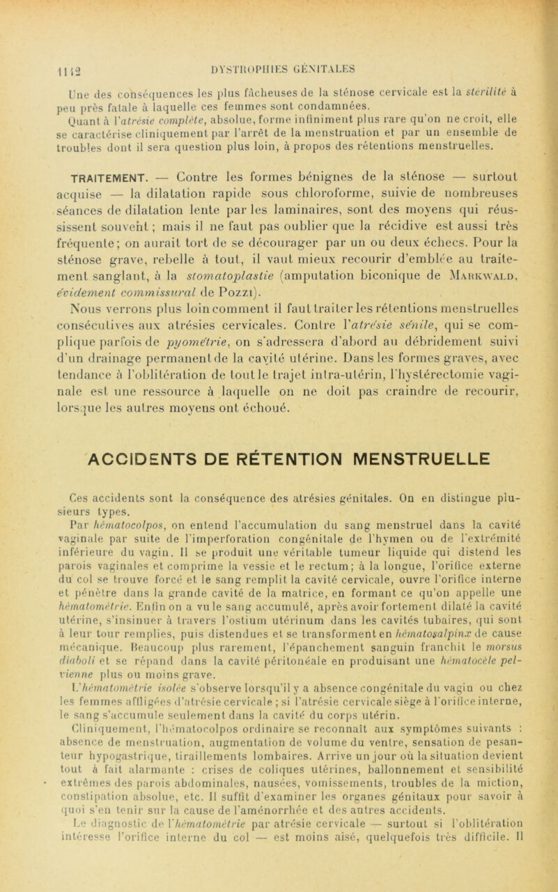 DYSTKOPHI ES GEN I TA LES Une des conséquences les plus fâcheuses de la sténose cervicale est la stérilité à peu près fatale à laquelle ces femmes sont condamnées. Quant à Y atrésie complète, absolue, forme infiniment plus rare qu’on ne croit, elle se caractérise cliniquement par l’arrêt de la menstruation et par un ensemble de troubles dont il sera question plus loin, à propos des rétentions menstruelles. TRAITEMENT. — Contre les formes bénignes de la sténose — surtout acquise — la dilatation rapide sous chloroforme, suivie de nombreuses séances de dilatation lente par les laminaires, sont des moyens qui réus- sissent souvent ; mais il ne faut pas oublier que la récidive est aussi très fréquente; on aurait tort de se décourager par un ou deux échecs. Pour la sténose grave, rebelle à tout, il vaut mieux recourir d’emblée au traite- ment sanglant, à la stomatoplastie (amputation biconique de Markwald, évidement commissural de Pozzi). Nous verrons plus loin comment il faut traiter les rétentions menstruelles consécutives aux atrésies cervicales. Contre Yatrésie sénile, qui se com- plique parfois de pyométrie, on s'adressera d’abord au débridement suivi d’un drainage permanentde la cavité utérine. Dans les formes graves, avec tendance à l’oblitération de tout le trajet intra-utérin, l’hyslérectomie vagi- nale est une ressource à laquelle on ne doit pas craindre de recourir, lorsque les autres moyens ont échoué. ACCIDENTS DE RÉTENTION MENSTRUELLE Ces accidents sont la conséquence des atrésies génitales. On en distingue plu- sieurs types. Par hématocolpos, on entend l’accumulation du sang menstruel dans la cavité vaginale par suite de l’imperforation congénitale de l’hymen ou de l’extrémité inférieure du vagin. Il se produit une véritable tumeur liquide qui distend les parois vaginales et comprime la vessie et le rectum; à la longue, l’orilice externe du col se trouve forcé et le sang remplit la cavité cervicale, ouvre l’orifice interne et pénètre dans la grande cavité de la matrice, en formant ce qu’on appelle une hèmatomètrie. Enfin on a vu le sang accumulé, après avoir fortement dilaté la cavité utérine, s’insinuer à travers l’ostium utérinum dans les cavités tubaires, qui sont à leur tour remplies, puis distendues et se transforment en hcmatosalpinx de cause mécanique. Beaucoup plus rarement, l’épanchement sanguin franchit le morsus cliaboli et se répand dans la cavité péritonéale en produisant une hématocèle pel- vienne plus ou moins grave. L’hèmatomètrie isolée s’observe lorsqu’il y a absence congénitale du vagin ou chez les femmes affligées d’atrésie cervicale ; si l’atrésie cervicale siège à l’orifice interne, le sang s’accumule seulement dans la cavité du corps utérin. Cliniquement, l’hématocolpos ordinaire se reconnaît aux symptômes suivants : absence de menstruation, augmentation de volume du ventre, sensation de pesan- teur hypogastrique, tiraillements lombaires. Arrive un jour où lasituation devient tout à fait alarmante : crises de coliques utérines, ballonnement et sensibilité extrêmes des parois abdominales, nausées, vomissements, troubles de la miction, constipation absolue, etc. Il suffit d'examiner les organes génitaux pour savoir h quoi s’en tenir sur la cause de l’aménorrhée et des autres accidents. Le diagnostic de Y hèmatomètrie par atrésie cervicale — surtout si l’oblitération intéresse l’orifice interne du col — est moins aisé, quelquefois très difficile. Il