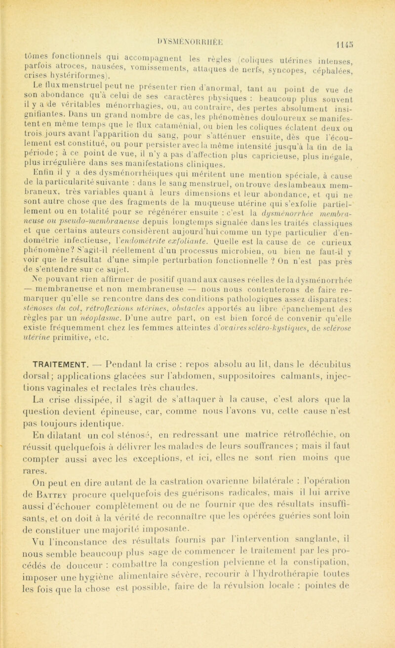 1145 tomes fonctionnels qui accompagnent les règles (coliques utérines intenses parfois atioces, nausées, vomissements, attaques de nerfs, syncopes, céphalées crises hystenformes). 1 ’ Le flux menstruel peut ne présenter rien d'anormal, tant au point de vue de son abondance qu’à celui de ses caractères physiques : beaucoup plus souvent il y a de véritables ménorrhagies, ou, au contraire, des pertes absolument insi- gnifiantes. Dans un grand nombre de cas, les phénomènes douloureux se manifes- tent en même temps que le tlux cataménial, ou bien les coliques éclatent deux ou trois.jouis avant 1 apparition du sang, pour s’atténuer ensuite, dès que l’écou- lement est constitue, ou pour persister avec la même intensité jusqu’à la (in de la période, à ce point de vue, il n’y a pas d’affection plus capricieuse, plus inégale plus irrégulière dans ses manifestations cliniques. Enlin il y a des dysménorihéiques qui méritent une mention spéciale, à cause de la particulaiité suivante . dans le sang menstruel, on trouve deslambeaux mem- bianeux, tiès variables quant à leurs dimensions et leur abondance, et qui ne sont autre chose que des fragments de la muqueuse utérine qui s’exfolie partiel- lement ou en totalité pour se régénérer ensuite : c’est la dysménorrhée membra- neuse ou pseudo-membraneuse depuis longtemps signalée dans les traités classiques et que certains auteurs considèrent aujourd’hui comme un type particulier d’en- dométrie infectieuse, Y endométrite exfoliante. Quelle est la cause de ce curieux phénomène? S'agit-i 1 réellement d’un processus microbien, ou bien ne faut-il y voir que le résultat d’une simple perturbation fonctionnelle ? On n’est pas près de s’entendre sur ce sujet. Ne pouvant rien affirmer de positif quand aux causes réelles de la dysménorrhée — membraneuse et non membraneuse — nous nous contenterons de faire re- marquer qu'elle se rencontre dans des conditions pathologiques assez disparates: sténoses du col, rétro flexions utérines, obstacles apportés au libre épanchement des règles par un néoplasme. D’une autre part, on est bien forcé de convenir qu’elle existe fréquemment chez les femmes atteintes d'ovaires scléro-hystiques, de sclérose utérine primitive, etc. TRAITEMENT. — Pendant la crise : repos absolu au lit, dans le décubilus dorsal; applications glacées sur l'abdomen, suppositoires calmants, injec- amles. La crise dissipée, il s’agit de s’attaquera la cause, c’est alors que la question devient épineuse, car, comme nous l’avons vu, celle cause n'est pas toujours identique. En dilatant un col sténose, en redressant une matrice rétroflécliie, on réussit quelquefois à délivrer les malades de leurs souffrances; mais il faut compter aussi avec les exceptions, el ici, elles ne son! rien moins que rares. On peut en dire autant de la castration ovarienne bilatérale : l’opération de Batte y procure quelquefois des guérisons radicales; mais il lui arrive aussi d’échouer complètement ou de ne fournir que des résultats insuffi- sants, et on doit à la vérité de reconnaître que les opérées guéries sont loin de constituer une majorité imposante. Vu l’inconstance des résultats fournis par finlervention sanglante, il nous semble beaucoup plus sage de commence! le liaitemenl poi les pio- cédés de douceur: combattre la congestion pelvienne et la conslipation, imposer une hygiène alimentaire sévère, recourir à l’hydrothérapie toutes les fois que la chose est possible, faire de la révulsion locale : pointes de