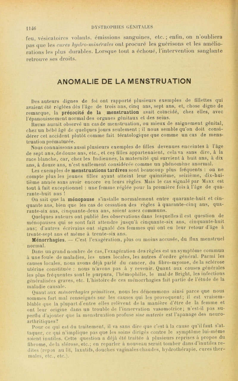 114b feu, vésicatoires volants, émissions sanguines, etc. ; enfin, on n'oubliera pas que les cures hydro-minérales ont procuré les guérisons et les amélio- rations les plus durables. Lorsque tout a échoué, l’intervention sanglante retrouve ses droits. ANOMALIE DE LA MENSTRUATION Des auteurs dignes de foi ont rapporté plusieurs exemples de fillettes qui avaient été réglées dès l’âge de trois ans, cinq ans, sept ans, et, chose digne de remarque, la précocité de la menstruation avait coïncidé, chez elles, avec l'épanouissement normal des organes génitaux et des seins. Rhumb aurait observé un cas de menstruation, ou mieux de saignement génital, chez un bébé âgé de quelques jours seulement ; il nous semble qu’on doit consi- dérer cet accident plutôt comme fait tératologique que comme un cas de mens- truation prématurée. Nous connaissons aussi plusieurs exemples de filles devenues enceintes à l’âge de sept an s, de douze ans, etc., et ces tilles appartenaient, cela va sans dire, à la race blanche, car, chez les Indiennes, la maternité qui survient à huit ans, à dix ans, à douze ans, n’est nullement considérée comme un phénomène anormal. Les exemples de menstruations tardives sont beaucoup plus fréquents: ou ne compte plus les jeunes tilles ayant atteint leur quinzième, seizième, dix-hui- tième année sans avoir encore eu leurs règles. Mais le cas signalé par Marx est tout à fait exceptionnel : une femme réglée pour la première fois à l’âge de qua- rante-huit ans ! On sait que la ménopause s’installe normalement entre quarante-huit et cin- quante ans, bien que les cas de cessation des règles à quarante-cinq ans, qua- rante-six ans, cinquante-deux ans, soient assez communs. Quelques auteurs ont publié des observations dans lesquelles il est question de ménopauses qui se sont fait attendre jusqu’à cinquante-six ans, cinquante-huit ans; d’autres écrivains ont signalé des femmes qui ont eu leur retour d âge à trente-sept ans et même à trente-six ans. Ménorrhagies. — C’est l’exagération, plus ou moins accusée, du flux menstruel normal. Dans un grand nombre de cas, l’exagération des règles est un symptôme commun à une foule de maladies, les unes locales, les autres d’ordre général. Parmi les causes locales, nous avons déjà parlé du cancer, du (ibro-myome, de la sclérose utérine constituée : nous n’avons pas à y revenir. Quant aux causes générales les plus fréquentes sont le purpura, l’hémophilie, le mal de Bright, les infections généralisées graves, etc. L’histoire de ces ménorrhagies fait partie de l'étude de la maladie causale. Quant aux ménorrhagies primitives, nous les dénommons ainsi parce que nous sommes fort mal renseignés sur les causes qui les provoquent; il est vraisem- blable que la plupart d'entre elles relèvent delà manière d'être de la femme et ont leur origine dans un trouble de l’innervation vasomotrice; n’est-il pas su- perflu d’ajouter que la menstruation profuse sine materia est l’apanage des neuro- arthritiques? Pour ce qui est du traitement, il va sans dire que c’est à la cause qu'il faut s'at- taquer, ce qui n’implique pas que les soins dirigés contre le symptôme lui-même soient inutiles. Cette question a déjà été traitée à plusieurs reprises a propos du fibrome, delà slérose, etc.; en reparler à nouveau serait tomber dans d’inutiles re- dites (repos au lit, laxatifs, douches vaginales chaudes, hydrothérapie, cures ther- males, etc., etc.).