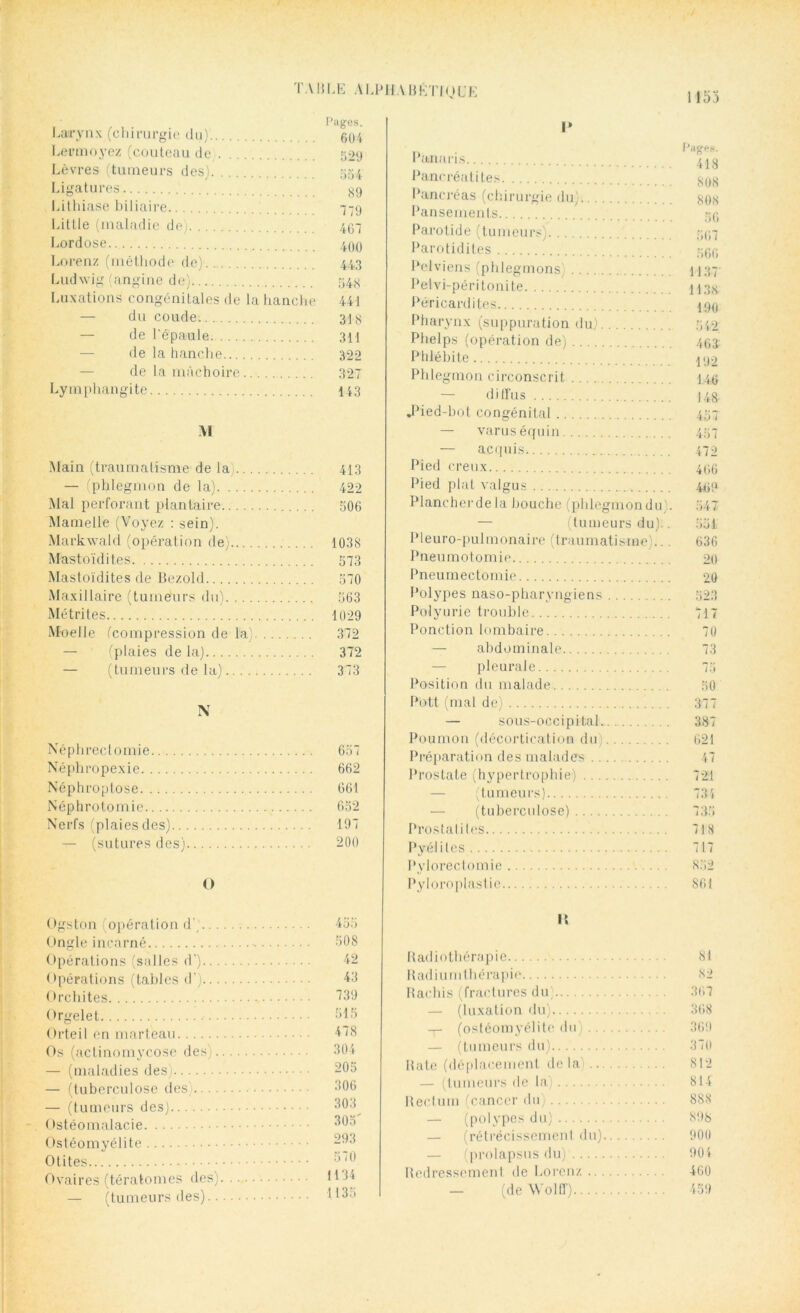 1153 Pages. Larynx (chirurgie du) 61)4 Lermoyez (couteau de 629 Lèvres (tumeurs des) 554 Ligatures §9 Lithiase biliaire 779 Little (maladie de 467 Lordose 499 Lorenz (méthode de) 443 Ludwig (angine de) 548 Luxations congénitales de la hanche 441 — du coude. 318 — de l'épaule 311 de la hanche 322 de la mâchoire 327 Lymphangite 143 M Main (traumatisme de la 413 — (phlegmon de la) 422 Mal perforant plantaire 506 Mamelle (Voyez : sein). Markwald (opération de) 1038 Mastoïdites 573 Mastoïdites de Bezold 570 Maxillaire (tumeurs du) 563 Métrites 1029 Moelle (compression de la) 372 — (plaies de la) 372 — (tumeurs de la) 373 N Néphrectomie 657 Néphropexie 662 Né p h ro ptose 661 Néphrotomie 652 Nerfs (plaies des) 197 — (sutures des) 200 O Ogston (opération d' 455 Ongle incarné 508 Opérations (salles d) -12 Opérations (tables d') 43 Orchites 339 Orgelet 515 Orteil en marteau 138 Os (actinomycose des) 304 — (maladies des 205 — (tuberculose des) 306 — (tumeurs des) 303 Ostéomalacie 505 Ostéomyélite 293 Otites ^70 Ovaires (tératomes des) — (tumeurs des).. I* Pancréatites $08 Pancréas (chirurgie du) 80<s Pansements 59 Parotide (tumeurs) 597 Parotidites 599 Pelviens (phlegmons) 1137' Pelvi-péritonite 113g Péricardites 199 Pharynx (suppuration du) 542 Phelps (opération de) 493 Phlébite 492 Phlegmon circonscrit 149 diffus )48 .Pied-bot congénital 457 — varus équin 457 — acquis. 470 Pied creux 496 Pied plat valgus 499 Plancherde la bouche (pldegmondu . 547 — (tumeurs du).. 551 Pleuro-pulmonaire (traumatisme)... 636 Pneumotomie 20 Pneumectomie 20 Polypes naso-pharyngiens 523 Polyurie trouble 717 Ponction lombaire 70 — abdominale 73 — pleurale 75 Position du malade 50 Pott (mal de) 377 — sous-occipital 387 Poumon (décortication du) 621 Préparation des malades 47 Prostate (hypertrophie) 721 — (tumeurs) 734 — (tuberculose) 735 Prostalites 718 Pvéliles 717 Pylorectomie 852 Pyloroplastie 861 l\ Radiothérapie 81 Radium thérapie 82 Rachis (fractures du) 367 — (luxation du) 368 — (ostéomyélite du) 369 — (tumeurs du) 37(1 Rate (déplacement delà) 812 — (tumeurs < Ic la) 814 Rectum (cancer du) 888 — (polypes du) 898 — (rétrécissement du) 900 — (prolapsus du)' 904 Redressement de Lorenz 460 — (de Wolff) 459