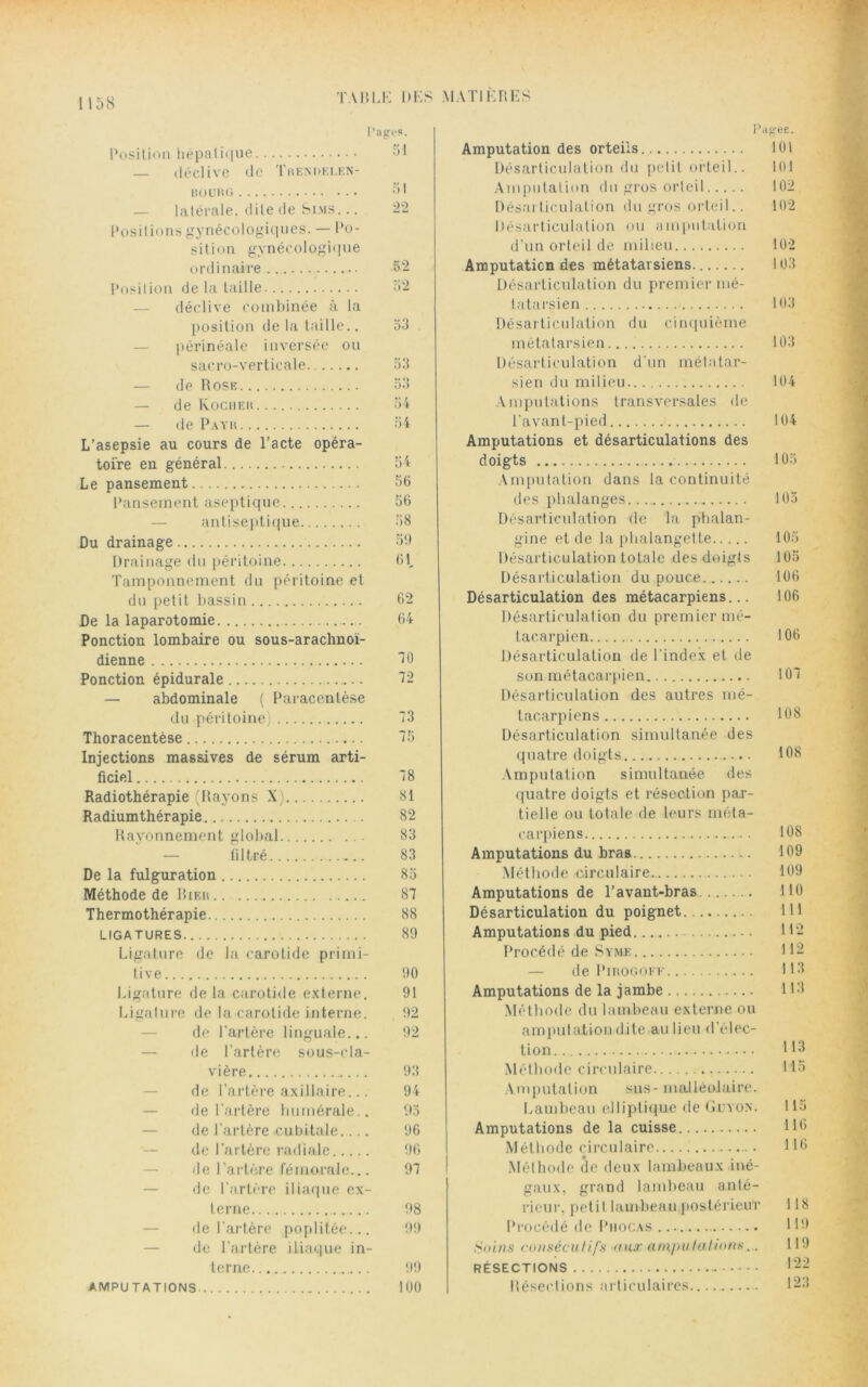 Pages. Position hépatique J1 — déclive de Trendelen- bourg 51 — latérale, dite de Si.ms. .. 22 Positions gynécologiques. — Po- sition gynécologique ordinaire 52 Position de la taille 52 — déclive combinée à la position de la taille.. 53 périnéale inversée ou sacro-verticale 53 de Rose — de Rocher — de Payr L’asepsie au cours de l’acte opéra- toire en général Le pansement Pansement aseptique antiseptique Du drainage Drainage du péritoine Tamponnement du péritoine et du petit bassin De la laparotomie Ponction lombaire ou sous-arachnoï- dienne Ponction épidurale — abdominale ( Paracentèse du péritoine) Thoracentèse Injections massives de sérum arti- ficiel Radiothérapie (Rayons X) Radiumthérapie Rayonnement global — filtré De la fulguration Méthode de Hier Thermothérapie LIGATURES Ligature de la carotide primi- tive Ligature de la carotide externe. Ligature de la carotide interne. de l'artère linguale... de l’artère sous-cla- vière de l’artère axillaire... de l'artère humérale.. de l’artère cubitale.... de l’artère radiale de l'artère fémorale... de l'artère iliaque ex- terne de l’artère poplitée... de l'artère iliaque in- terne AMPUTATIONS OA 54 54 56 56 58 59 61, 62 64 10 72 13 15 18 81 82 83 83 85 81 88 89 90 91 92 92 93 94 95 96 96 91 98 99 99 100 Amputation des orteils 101 Désarticulation du polit orteil.. 101 Amputation du gros orteil 102 Désarticulation du gros orteil.. 102 Désarticulation ou amputation d’un orteil de milieu 102 Amputation des métatarsiens. 103 Désarticulation du premier mé- tatarsien 103 Désarticulation du cinquième métatarsien 103 Désarticulation d'un métatar- sien du milieu 104 Amputations transversales de l'avant-pied 104 Amputations et désarticulations des doigts 105 Amputation dans la continuité des phalanges 105 Désarticulation de la phalan- gine et de la phalangette 105 Désarticulation totale des doigts 105 Désarticulation du pouce 106 Désarticulation des métacarpiens... 106 Désarticulation du premier mé- tacarpien 106 Désarticulation de l'index et de son métacarpien 101 Désarticulation des autres mé- tacarpiens 108 Désarticulation simultanée des quatre doigts 108 Amputation simultanée des quatre doigts et résection par- tielle ou totale de leurs méta- carpiens 108 Amputations du bras 109 Méthode circulaire 109 Amputations de l’avant-bras 110 Désarticulation du poignet 111 Amputations du pied H2 Procédé de Syme H2 de Pirogoff H3 Amputations de la jambe H3 Méthode du lambeau externe ou amputation dite au lieu <1 élec- tion Méthode circulaire 115 Amputation sus - malléolaire. Lambeau elliptique de Guyon. 115 Amputations de la cuisse 116 Méthode circulaire 116 Méthode de deux lambeaux iné- gaux, grand lambeau anté- rieur, petit lambeau postérieur 118 Procédé de Phocas H9 Soins consécutifs nux amputations... H 9 RÉSECTIONS 12- Résections articulaires 123