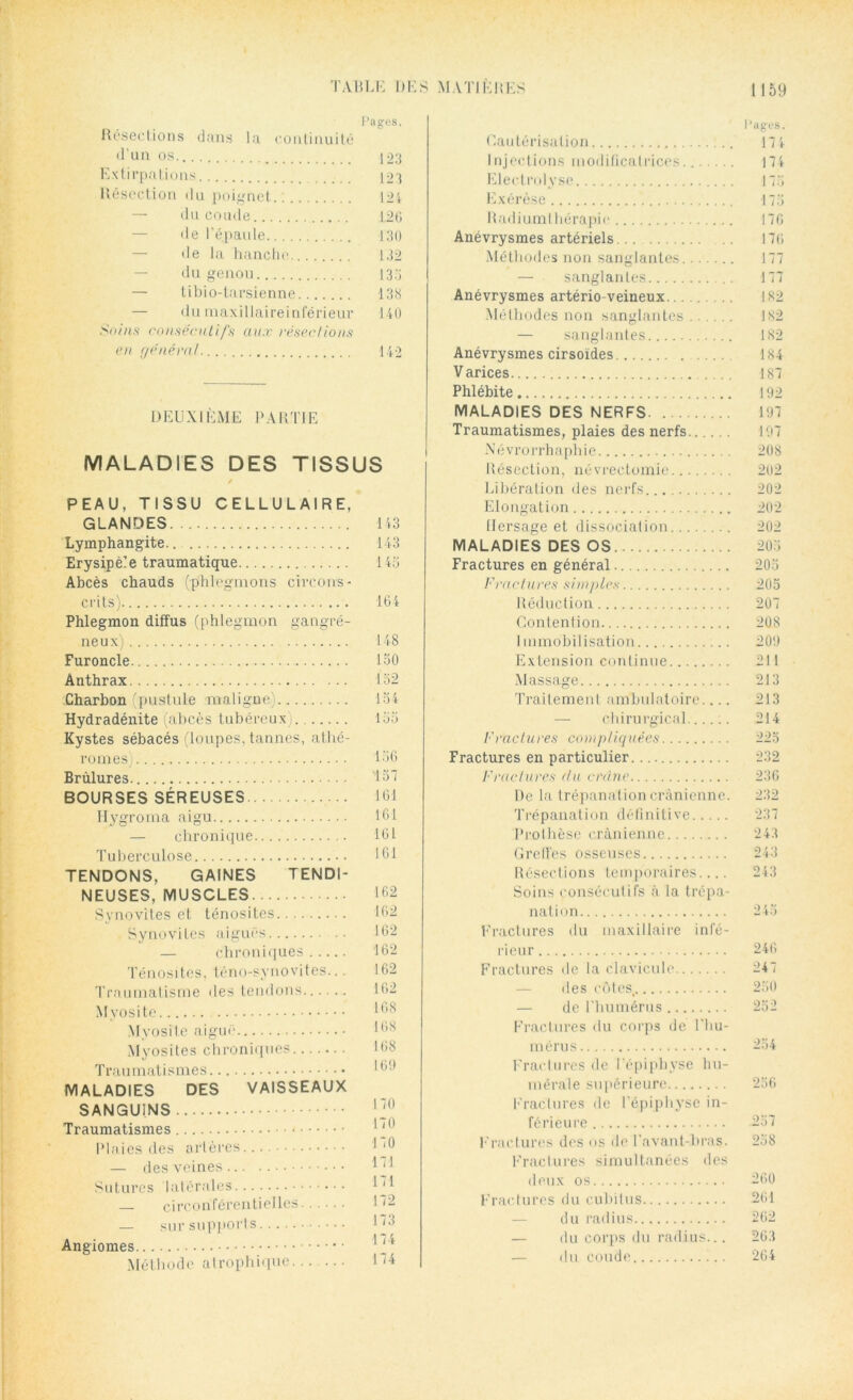 Pages. Résections dans la continuité d’un os 123 Extirpations 123 Résection du poignet 124 — du coude 126 de l’épaule 130 — de la hanche 132 du genou 135 — tibio-tarsienne 138 — du maxillaireinférieur 140 Soins consécutifs aux résections en généra! 142 DEUXIÈME PARTIE MALADIES DES TISSUS PEAU, TISSU CELLULAIRE, GLANDES Lymphangite Erysipèle traumatique Abcès chauds (phlegmons circons- crits) Phlegmon diffus (phlegmon gangré- neux) Furoncle Anthrax Charbon (pustule maligne) Hydradénite (abcès tubéreux) Kystes sébacés (loupes, tannes, athé- romes) Brûlures BOURSES SÉREUSES Hygroma aigu — chronique Tuberculose TENDONS, GAINES TENDI- NEUSES, MUSCLES Synovites et ténosites.... Synovites aiguës — chroniques Ténosites, téno-synovites... Traumatisme des tendons Myosite Myosite aiguë Myosites chroniques Traumatismes MALADIES DES VAISSEAUX SANGUINS Traumatismes - Plaies des artères — des veines Sutures latérales — circonférentielles — sur supports Angiomes Méthode atrophique Cautérisation ]., Injections modificatrices...... Electrolyse Exérèse Radiumlhérapie Anévrysmes artériels Méthodes non sanglantes — sanglantes Anévrysmes artério-veineux Méthodes non sanglantes — sanglantes Anévrysmes cirsoïdes Varices Phlébite MALADIES DES NERFS Traumatismes, plaies des nerfs Névrorrhaphie Résection, névrectomie Libération des nerfs Elongation Hersage et dissociation MALADIES DES OS Fractures en général Fractures simples Réduction Contention I mmobilisation Extension continue Massage Traitement ambulatoire.... — chirurgical...... Fractures compliquées Fractures en particulier. Fractures du crâne De la trépanation crânienne. Trépanation définitive Prothèse crânienne Greffes osseuses Résections temporaires.... Soins consécutifs à la trépa- nation Fractures du maxillaire infé- rieur Fractures de la clavicule des côtes. — de l’humérus Fractures du corps de l'hu- mérus Fractures de l’épiphyse hu- mérale supérieure Fractures de l’épiphyse in- férieure Fractures des os de l’avant-bras. Fractures simultanées des deux os Fractures du cubitus du radius — du corps du radius... du coude 143 143 145 164 148 150 152 154 155 156 157 161 161 161 161 162 162 162 162 162 162 168 168 168 169 170 170 170 171 171 172 173 174 174 l’ages. 174 174 173 173 176 176 177 177 182 182 182 184 187 192 197 197 208 202 202 202 202 203 203 205 207 208 209 211 213 213 214 225 232 236 232 237 243 243 243 245 246 247 250 252 234 256 237 258 260 261 262 263 264