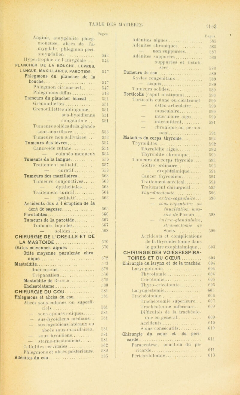 Pages. Angine, amygdalite jilileg- moneuse, abcès de l'a- mygdale. phlegmon péi’i- arnygdalien 543 Hypertrophie de l’amygdale 544 PLANCHER DE LA BOUCHE, LÈVRES, LANGUE, MAXILLAIRES, PAROTIDE. . oR Phlegmons du plancher de la bouche 547 Phlegmon circonscrit 547 Phlegmons diffus r>48 Tumeurs du plancher buccal. .. . 551 Grenouillettes 551 Grenouiilel te sublinguale.... 551 — sus-hyoïdienne 551 congénitale... 551 Tumeurs solides delà glande sous-maxillaire 553 Tumeurs non salivaires. .. . 553 Tumeurs des lèvres 554 Cancroïde cutané 554 — cutanéo-muqueux 554 Tumeurs de la langue 556 Traitement palliatif 557 — curatif 558 Tumeurs des maxillaires 563 Tumeurs conjonctives 563 épithéliales 363 Traitement curatif.......... 564 — palliatif 565 Accidents dus à l’éruption de la dent de sagesse 565 Parotidites 566 Tumeurs de la parotide 567 Tumeurs liquides 567 — solides 368 CHIRURGIE DE L’OREILLE ET DE LA MASTOIDE 570 Otites moyennes aiguës ... 570 Otite moyenne purulente chro- nique 572 Mastoïdite 573 Indications Trépanation Mastoïdite de Boom Cholestéatome CHIRURGIE DU COU Phlegmons et abcès du cou Abcès sous-cutanés ou superfi- ciels — s 0 us-a p 0 n é v m t i q ues — sus-hyoïdiens médians.. — sus-ihyoïdienslatéraux ou abcès sous-maxillaires. — sous-hyoïdiens — stemo-maBterïdiens Cellulites cervicales Phlegmons et abcès postérieurs. Adénites du cou. 579 576 578 580 581 581 581 581 581 581 581 581 582 582 585 1103 P il g-.-s. Adénites aiguës 5^5 Adénites chroniques 555 — non suppurées 587 Adénites suppurées 5s8 — suppurées et fistuli- sées 588 Tumeurs du cou 5g9 Kystes congénitaux 589 — acquis 589 Tumeurs solides 539 Torticolis (eaput obslipum) 590 Torticolis cutané ou cicatriciel. 590 ostéo-articulaire 590 musculaire 590 — musculaire aigu .590 — intermittent 591 — chronique ou perma- nent 591 Maladies du corps thyroïde 592 Thyroïdites 592 Thyroïdite aigue 592 Thyroïdite chronique 593 Tumeurs du corps thyroïde.... 593 Goilre ordinaire 593 — exophtalmique 594 Cancer thyroïdien 594 Traitement médical 594 Traitement chirurgical 595 Thyroïdectomie 596 — extra-capsulaire... 596 — sous-capsulaire ou énucléation mas- sive de P once t ... 598 — int ra -glandulaire, strumectomie de Socin 399 Accidents et complications de la thyroïdectomie dans le goitre exophtalmique.. 603 CHIRURGIE DES VOIES RESPIRA- TOIRES ET DU CŒUR 604 Chirurgie du larynx et de la trachée. 604 Laryngotomie 604 Thyrotomie 6.04 Cricotomie... 605 T hy r 0 - c r i c 010 m i e 605 Laryngectomie 605 Trachéotomie 606 Trachéotomie supérieure... 607 Trachéotomie inférieure.. 609 Difficultés de la trachéoto- mie en général 609 Accidents 610 Soins consécutifs 610 Chirurgie du cœur et du péri- carde 611 Paracentèse, ponction du pé- ricarde OH Péricardotomie ... 613