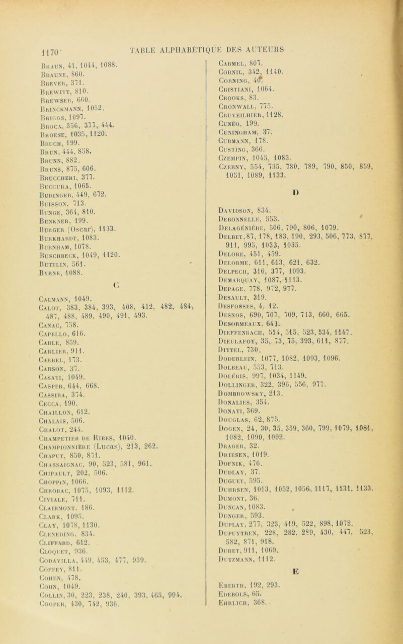 Braun, 41, 10i4, 1088. Braune, 860. Brever, 311. Brewitt, 810. Breavser, 660. Brinckmann, 1032. Briggs, 1097. Broca, 336, 377, 444. Broese, 1033, 1120. Bruch, 199. Brun, 444, 838. Brunn, 882. Bruns, 873, 606. Brucciieri, 377. Buccura,1065. Budinger. 449, 072. Buisson, 713. Bunge, 364, 810. Bunkner, 199. Burgf.r (Oscar), 1133. Burkhardt, 1083. Burniiam, 1078. Busciibeck, 1049, 1120. B un un, 361. Byrne, 1088. C Calmann, 1049. Calot, 383, 384, 393, 408, 412, 482, 484. 487, 488, 489, 490, 491, 493. Canac, 738. Capello, 616. Carle, 839. Carlier, 911. Carhel, 173. Carson, 37. Casati, 1049. Caspf.r, 644, 668. Cassira, 374. Cecca. 190. Chaillon, 612. Chalais, 306. Cm a lot, 244. Champetier de Ribes, 1040. Championnière (Lucas), 213, 262. Cm api t, 830, 871. Cmassaignac, 90, 323, 381, 961. Chipault, 202, 306. Choppin, 1066. Cmrobac, 1073, 1093, 1112. Civiale, 711. Clairmont, 186. Clark, 1093. Clay, 1078,1 130. Cleneding, 834. Clikeard, 612. Cloquet, 936. Codavilla, 449, 433, 477, 939. COFFEY, 811. Cohen, 478. Cohn, 1049. Collin, 30, 223, 238, 240, 393,465, 994. Cooper, 430, 742, 936. Carmel, 807. Cornil, 342, 1140. Corning, 4(f Cristiani, 1064. Crooks, 83. Cronwall, 775. Cruveilhier, 1128. Cunéo, 199. CuNINGMAM, 37. Curmann, 178. Custing, 366. Czempin, 1045, 1083. Czerny, 554, 735, 780, 789, 790, 850, 859, 1051, 1089, 1133. D Davidson, 834. Debonnelle, 553. Delagénière, 506, 790, 806, 1079. Dklbet,87, 178, 183, 190, 293, 506, 773, 877, 911, 995, 1033, 1033. Delore, 451, 439. Delorme, 611, 613, 621, 632. Delpech, 316, 377, 1093. Démarquai', 1087, 1113. Depage, 778, 972, 977. Desault, 319. Desfosses, 4, 12. Desnos, 690, 707, 709, 713, 660, 665. Dksormeai x. 643. Dieffenbach, 514, 515, 523,534, 1147. Dieulafoy, 35, 73, 75, 393, 611, 877. Dittel, 730. Doderlein, 1077, 1082, 1093, 1096. Dolbeau, 553, 713. Doléris, 997, 1034, 1149. Dollinger, 322, 396, 556, 977. Dombrowsky, 213. Dünalies, 354. Donati, 369. Douglas, 62, 875. Dogen, 24, 30, 35, 359, 360, 799, 1079, 1081, 1082, 1090, 1092. Drager, 32. Driesen, 1019. Dofnik, 476. Dudlay, 37. Duguet, 595. Duhrsen, 1013, 1052,1056, 1117, 1131, 1133. Dumont, 36. Duncan, 1083. , Dunger, 593. Duplay, 277, 323, 419, 522, 898,1072. Dupuytren, 228, 282, 289, 430, 447, 523, 582, 871, 918. Duret,911, 1069. Dutzmann, 1112. E Ebertm, 192, 293. Edebols, 65. Emrlicii, 368.