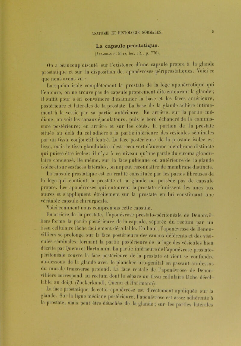 La capsule prostatique. (Albarran et Motz, loc. cit., p. 770). On a beaucoup discuté sur l’existence d’une capsule propre a la glande prostatique et sur la disposition des aponévroses périprostatiques. Voici ce que nous avons vu : Lorsqu’on isole complètement la prostate de la loge aponévrolique qui l’entoure, on ne trouve pas de capsule proprement dite entourant la glande ; il suffît pour s’en convaincre d’examiner la base et les faces antérieure, postérieure et latérales de la prostate. La base de la glande adhère intime- ment à la vessie par sa partie antérieure. En arrière, sur la partie mé- diane, on voit les canaux éjaculateurs, puis le bord échancré de la commis- sure postérieure; en arrière el sur les côtés, la portion de la prostate située au delà du col adhère à la partie inférieure des vésicules séminales par un tissu conjonctif feutré. La face postérieure de la prostate isolée est lisse, mais le tissu glandulaire n’est recouvert d’aucune membrane distincte qui puisse être isolée; il n’y a à ce niveau qu’une partie du stroma glandu- laire condensé. De même, sur la face pubienne ou antérieure de la glande isolée et sur ses faces latérales, on ne peut reconnaître de membrane distincte. La capsule prostatique est en réalité constituée par les parois fibreuses de la loge qui contient la prostate et la glande ne possède pas de capsule propre. Les aponévroses qui entourent la prostate s’unissent les unes aux autres et s’appliquent étroitement sur la prostate en lui constituant une véritable capsule chirurgicale. Voici comment nous comprenons cetle capsule. En arrière de la prostate, l’aponévrose prostato-péritonéale de Denonvil- liers forme la partie postérieure de la capsule, séparée du rectum par un tissu cellulaire lâche facilement décollabié. En liant, l’aponévrose de Denon- viIliers se prolonge sur la face postérieure des canaux déférents et des vési- cules séminales, formant la partie postérieure de la loge des vésicules bien décrite parQuenuet Hartmann. La partie inférieure de l’aponévrose prostato- péritonéale couvre la face postérieure de la prostate et vient se confondre au-dessous de la glande avec le plancher uro-génital en passant au-dessus du muscle transverse profond. La face rectale de l’aponévrose de Denon- villiers correspond au rectum dont le sépare un lissu cellulaire lâche décol- lable au doigt (ZuckerkandI, Qucnu et Hartmann). La face prostatique de celte aponévrose est directement appliquée sur la glande. Sur la ligne médiane postérieure, l’aponévrose est assez adhérente à la prostate, mais peut être détachée de la glande ; sur les parties latérales