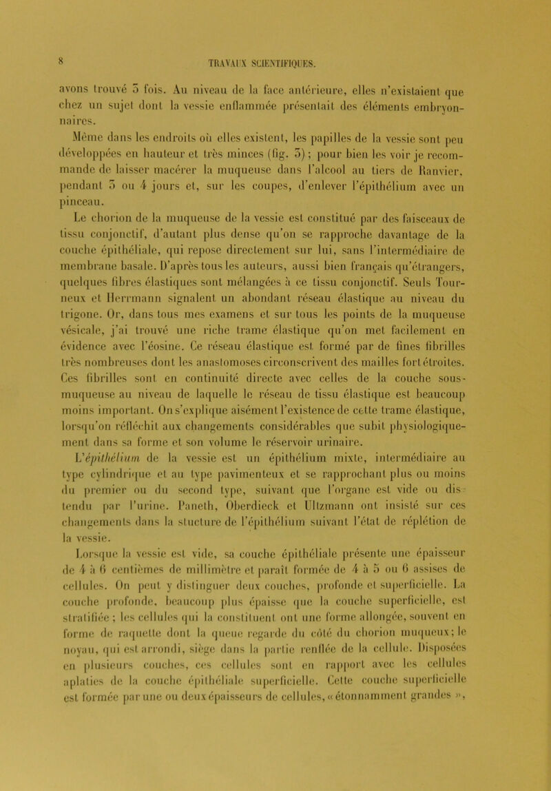 avons trouvé 5 fois. Au niveau de la face antérieure, elles n’existaient que chez un sujet dont la vessie enflammée présentait des éléments embryon- naires. Même dans les endroits où elles existent, les papilles de la vessie sont peu développées en hauteur et très minces (fig. 5) ; pour bien les voir je recom- mande de laisser macérer la muqueuse dans l’alcool au tiers de Ranvier. pendant 5 ou 4 jours et, sur les coupes, d’enlever l’épithélium avec un pinceau. Le chorion de la muqueuse de la vessie est constitué par des faisceaux de tissu conjonctif, d'autant plus dense qu’on se rapproche davantage de la couche épithéliale, qui repose directement sur lui, sans l’intermédiaire de membrane basale. D’après tous les auteurs, aussi bien français qu’étrangers, quelques libres élastiques sont mélangées à ce tissu conjonctif. Seuls Tour- neux et Herrmann signalent un abondant réseau élastique au niveau du trigone. Or, dans tous mes examens et sur tous les points de la muqueuse vésicale, j’ai trouvé une riche trame élastique qu’on met facilement en évidence avec l’éosine. Ce réseau élastique est formé par de fines fibrilles 1res nombreuses dont les anastomoses circonscrivent des mailles fort étroites. Ces fibrilles sont en continuité directe avec celles de la couche sous- muqueuse au niveau de laquelle le réseau de tissu élastique est beaucoup moins important. Ons’explique aisément l’existence de cette trame élastique, lorsqu’on réfléchit aux changements considérables que subit physiologique- ment dans sa forme et son volume le réservoir urinaire. L'épithélium de la vessie est un épithélium mixte, intermédiaire au type cylindrique et au type pavimenteux et se rapprochant plus ou moins du premier ou du second type, suivant que l'organe est vide ou dis- tendu par l’urine. Paneth, Oberdieck et Ullzmann ont insisté sur ces changements dans la stucture de l’épithélium suivant l’état de réplétion de la vessie. Lorsque la vessie est vide, sa couche épithéliale présente une épaisseur de 4 à fi centièmes de millimètre cl paraît formée de 4 à 5 ou fi assises de cellules. On peut y distinguer deux couches, profonde et superficielle. La couche profonde, beaucoup plus épaisse que la couche superficielle, est stratifiée; les cellules qui la constituent ont une forme allongée, souvent en forme de raquette dont la queue regarde du côté du chorion muqueux; le noyau, qui est arrondi, siège dans la partie renflée de la cellule. Disposées en plusieurs couches, ces cellules sont en rapport avec les cellules aplaties de la couche épithéliale superficielle. Cette couche superficielle est formée par une ou deux épaisseurs de cellules, «étonnamment grandes »,