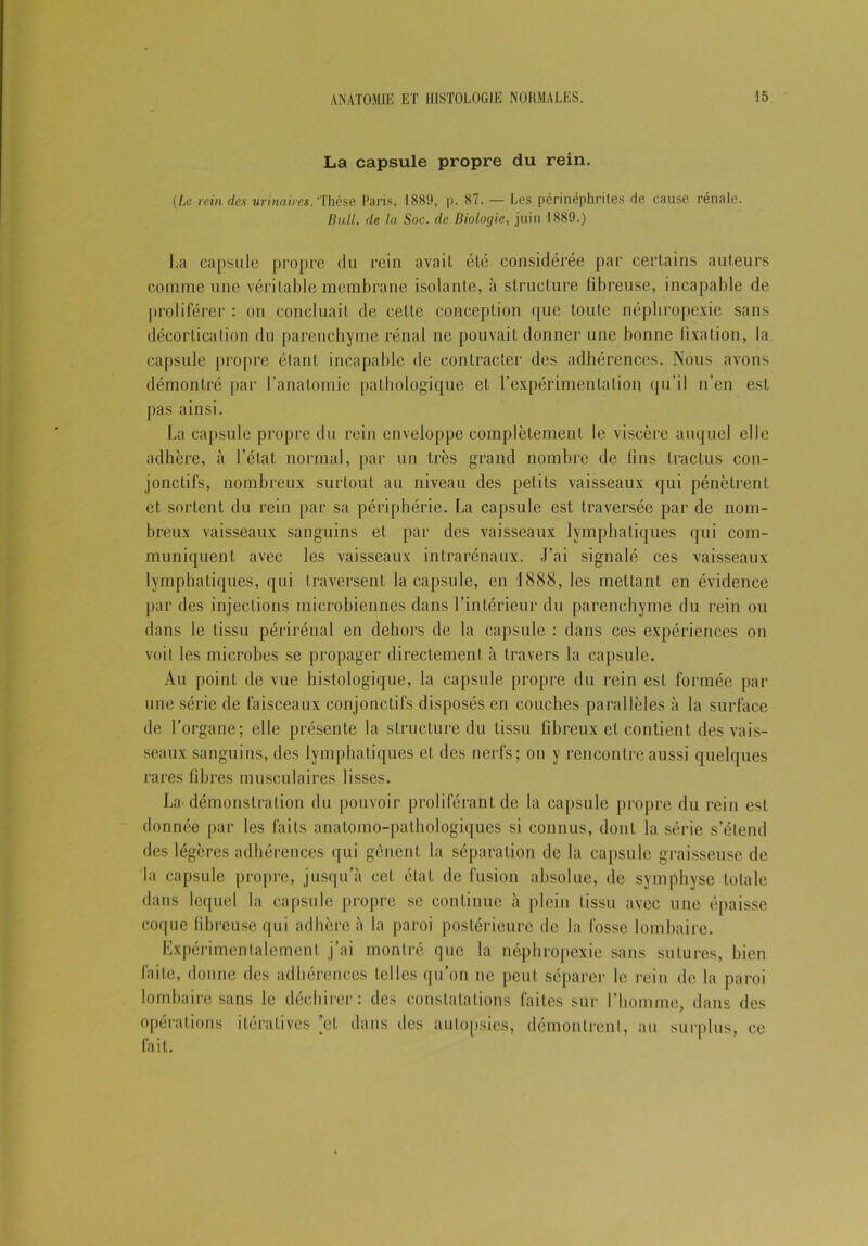 La capsule propre du rein. (Le rein des urinaires. ‘Thèse Paris, 1889, p. 87. — Les périnéphrites rie cause rénale. Bull, de la Soc. de Biologie, juin 1889.) La capsule propre du rein avait été considérée par certains auteurs comme une véritable membrane isolante, à structure fibreuse, incapable de proliférer : on concluait de cette conception que toute népbropexie sans décortication du parenchyme rénal ne pouvait donner une bonne fixation, la capsule propre étant incapable de contracter des adhérences. Nous avons démontré par l’anatomie pathologique et l’expérimentation qu’il n’en est pas ainsi. La capsule propre du rein enveloppe complètement le viscère auquel elle adhère, à l’état normal, par un très grand nombre de fins tractus con- jonctifs, nombreux surtout au niveau des petits vaisseaux qui pénètrent et sortent du rein par sa périphérie. La capsule est traversée par de nom- breux vaisseaux sanguins et par des vaisseaux lymphatiques qui com- muniquent avec les vaisseaux intrarénaux. J’ai signalé ces vaisseaux lymphatiques, qui traversent la capsule, en 1888, les mettant en évidence par des injections microbiennes dans l’intérieur du parenchyme du rein ou dans le tissu périrénal en dehors de la capsule : dans ces expériences on voit les microbes se propager directement à travers la capsule. Au point de vue histologique, la capsule propre du rein est formée par une série de faisceaux conjonctifs disposés en couches parallèles à la surface de l’organe; elle présente la structure du tissu fibreux et contient des vais- seaux sanguins, des lymphatiques et des nerfs; on y rencontre aussi quelques rares fibres musculaires lisses. La démonstration du pouvoir proliférant de la capsule propre du rein est donnée par les faits anatomo-pathologiques si connus, dont la série s’étend des légères adhérences qui gênent la séparation de la capsule graisseuse de la capsule propre, jusqu’à cet état de fusion absolue, de symphyse totale dans lequel la capsule propre se continue à plein tissu avec une épaisse coque fibreuse qui adhère à la paroi postérieure de la fosse lombaire. Expérimentalement j’ai montré que la népbropexie sans sutures, bien faite, donne des adhérences telles qu’on ne peut séparer le rein de la paroi lombaire sans le déchirer: des constatations faites sur l’homme, dans des opérations itératives [et dans des autopsies, démontrent, au surplus, ce fait.