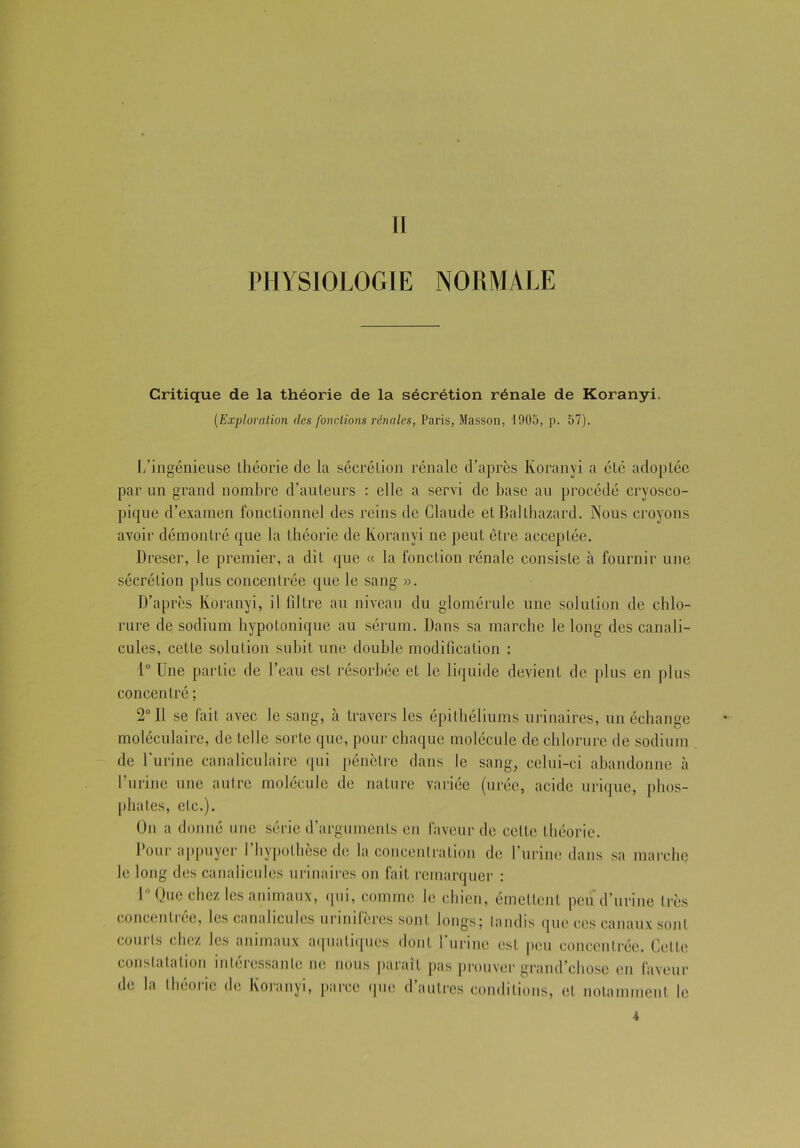 II PHYSIOLOGIE NORMALE Critique de la théorie de la sécrétion rénale de Koranyi. [Exploration (les fonctions rénales, Paris, Masson, 1905, p. 57). L’ingénieuse théorie de la sécrétion rénale d’après Koranyi a été adoptée par un grand nombre d’auteurs : elle a servi de base au procédé eryosco- pique d’examen fonctionnel des reins de Claude et Ballbazard. Nous croyons avoir démontré que la théorie de Koranyi ne peut être acceptée. Dreser, le premier, a dit que « la fonction rénale consiste à fournir une sécrétion plus concentrée que le sang ». D’après Koranyi, il filtre an niveau du glomérule une solution de chlo- rure de sodium hypotonique au sérum. Dans sa marche le long des canali- cules, cette solution subit une double modification : 1° Une partie de l’eau est résorbée et le liquide devient de plus en plus concentré ; 2° Il se fait avec le sang, à travers les épithéliums urinaires, un échange moléculaire, de telle sorte que, pour chaque molécule de chlorure de sodium de l'urine canaliculaire qui pénètre dans le sang, cclni-ci abandonne à l’urine une autre molécule de nature variée (urée, acide urique, phos- phates, etc.). On a donné une série d’arguments en faveur de cette théorie. Pour appuyer l’hypothèse de la concentration de l’urine dans sa marche le long des canalicules urinaires on fait remarquer : 1° Que chez les animaux, qui, comme le chien, émettent peu d’urine très concentrée, les canalicules urinifères sont longs; tandis que ces canaux sont courts chez les animaux aquatiques dont l'urine est peu concentrée. Cette constatation intéressante ne nous paraît pas prouver grand’chose en faveur de la théorie de Koranyi, parce que d’autres conditions, et notamment le 4