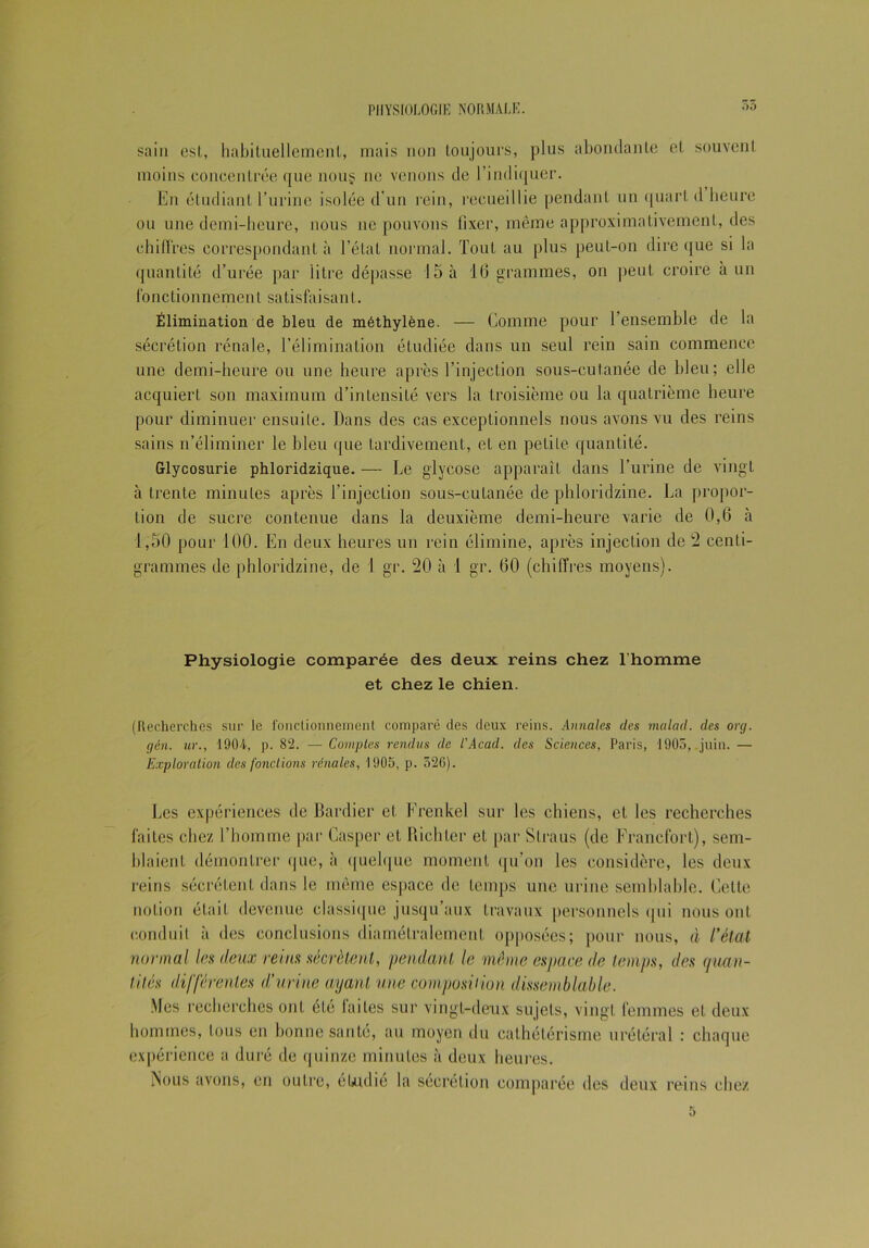 55 sain est, habituellement, mais non toujours, plus abondante et souvent moins concentrée que nous 11e venons de l’indiquer. En étudiant l’urine isolée d'un rein, recueillie pendant un quart d heure ou une demi-heure, nous ne pouvons fixer, même approximativement, des chiffres correspondant à l’état normal. Tout au plus peut-on dire que si la quantité d’urée par litre dépasse 15 à 16 grammes, on peut croire à un fonctionnement satisfaisant. Élimination de bleu de méthylène. — Comme pour l’ensemble de la sécrétion rénale, l’élimination étudiée dans un seul rein sain commence une demi-heure ou une heure après l’injection sous-cutanée de bleu; elle acquiert son maximum d’intensité vers la troisième ou la quatrième heure pour diminuer ensuite. Dans des cas exceptionnels nous avons vu des reins sains n’éliminer le bleu que tardivement, et en petite quantité. Glycosurie phloridzique. — Le glycose apparaît dans l’urine de vingt à trente minutes après l’injection sous-cutanée de phloridzine. La propor- tion de sucre contenue dans la deuxième demi-heure varie de 0,6 à 1,50 pour 100. En deux heures un rein élimine, après injection de 2 centi- grammes de phloridzine, de 1 gr. 20 à 1 gr. 60 (chiffres moyens). Physiologie comparée des deux reins chez l’homme et chez le chien. (Recherches sur le fonctionnement comparé des deux reins. Annales des malad. des org. gén. ur., 1904, p. 82. — Comptes rendus de l'Acad. des Sciences, Paris, 1905, .juin. — Exploration des fondions rénales, 1905, p. 526). Les expériences de Bardier et Frenkel sur les chiens, et les recherches faites chez l’homme par Casper et Bichtcr et par Slraus (de Francfort), sem- blaient démontrer que, à quelque moment qu’on les considère, les deux reins sécrètent dans le même espace de temps une urine semblable. Cette notion était devenue classique jusqu’aux travaux personnels qui nous ont conduit à des conclusions diamétralement opposées; pour nous, à l’état normal les deux reins sécrètent, pendant le même espace de temps, des quan- tités différentes d’urine ayant une composition dissemblable. Mes recherches ont été faites sur vingt-deux sujets, vingt femmes et deux hommes, tous en bonne santé, au moyen du cathétérisme urétéral : chaque expérience a duré de quinze minutes à deux heures. Nous avons, en outre, étudié la sécrétion comparée des deux reins chez