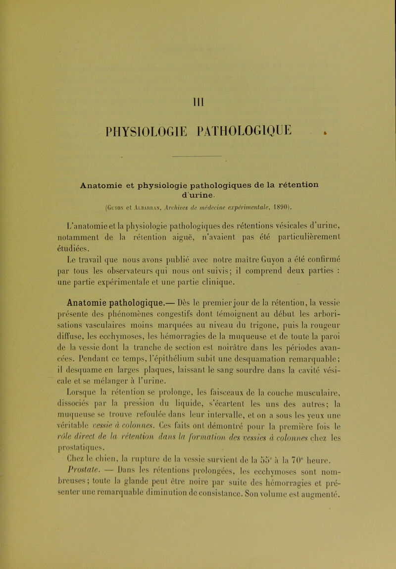 PHYSIOLOGIE PATHOLOGIQUE t Anatomie et physiologie pathologiques de la rétention d’urine. (Guyon et Albarran, Archives de médecine expérimentale, 1890). L’anatomie et la physiologie pathologiques des rétentions vésicales d’urine, notamment de la rétention aiguë, n’avaient pas été particulièrement étudiées. Le travail que nous avons publié avec notre maître Guyon a été confirmé par tous les observateurs qui nous ont suivis; il comprend deux parties : une partie expérimentale et une partie clinique. Anatomie pathologique.— Dès le premier jour de la rétention, la vessie présente des phénomènes congestifs dont témoignent au début les arbori- sations vasculaires moins marquées au niveau du trigone, puis la rougeur diffuse, les ecchymoses, les hémorragies de la muqueuse et de toute la paroi de la vessie dont la tranche de section est noirâtre dans les périodes avan- cées. Pendant ce temps, l’épithélium subit une desquamation remarquable; il desquame en larges plaques, laissant le sang sourdre dans la cavité vési- cale et se mélanger à l’urine. Lorsque la rétention se prolonge, les faisceaux de la couche musculaire, dissociés par la pression du liquide, s’écartent les uns des autres; la muqueuse se trouve refoulée dans leur intervalle, et on a sous les yeux une véritable vessie à colonnes. Ces faits ont démontré pour la première fois le rôle direct de la rétention dans la formation des vessies à colonnes chez les prostatiques. Chez le chien, la rupture de la vessie survient de la 55e à la 70° heure. Prostate. Dans les rétentions prolongées, les ecchymoses sont nom- breuses; toute la glande peut être noire par suite des hémorragies et pré- senter une remarquable diminution de consistance. Son volume est augmenté.