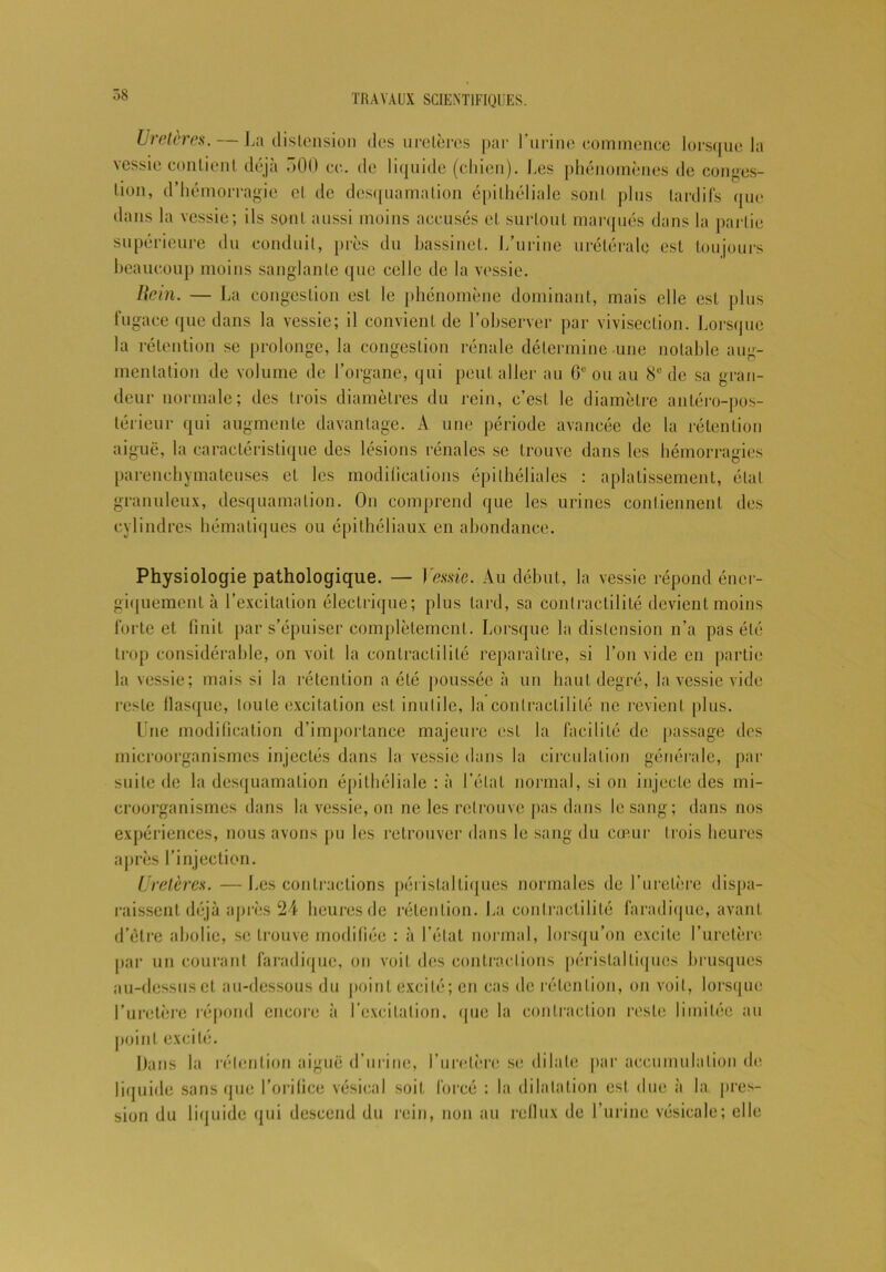 7jS Uretères. — La distension des uretères par l’urine commence lorsque la vessie contient déjà 500 ce. de liquide (chien). Les phénomènes de conges- tion, d’hémorragie et de desquamation épithéliale sont plus tardifs que dans la vessie; ils sont aussi moins accusés et surtout marqués dans la partie supérieure du conduit, près du bassinet, l/urine urétérale est toujours beaucoup moins sanglante que celle de la vessie. Item. — La congestion est le phénomène dominant, mais elle est plus fugace que dans la vessie; il convient de l’observer par vivisection. Lorsque la rétention se prolonge, la congestion rénale détermine une notable aug- mentation de volume de l’organe, qui peut aller au 6e ou au 8e de sa gran- deur normale; des trois diamètres du rein, c’est le diamètre antéro-pos- térieur qui augmente davantage. A une période avancée de la rétention aiguë, la caractéristique des lésions rénales se trouve dans les hémorragies parenchymateuses et les modilicalions épithéliales : aplatissement, étal granuleux, desquamation. On comprend que les urines contiennent des cylindres hématiques ou épithéliaux en abondance. Physiologie pathologique. — Vessie. Au début, la vessie répond éner- giquement à l’excitation électrique; plus lard, sa contractilité devient moins forte et finit par s’épuiser complètement. Lorsque la distension n’a pas été trop considérable, on voit la contractilité reparaître, si l’on vide en partie la vessie; mais si la rétention a été poussée à un haut degré, la vessie vide reste flasque, toute excitation est inutile, la contractilité ne revient plus. Une modification d’importance majeure est la facilité de passage des microorganismes injectés dans la vessie dans la circulation générale, par suite de la desquamation épithéliale : à l’état normal, si on injecte des mi- croorganismes dans la vessie, on ne les retrouve pas dans le sang; dans nos expériences, nous avons pu les retrouver dans le sang du cœur trois heures après l’injection. Uretères. — Les contractions péristaltiques normales de l’uretère dispa- raissent déjà après 24 heures de rétention. La contractilité faradique, avant d’être abolie, se trouve modifiée : à l’état normal, lorsqu’on excite l’uretère par un courant faradique, on voit des contractions péristaltiques brusques au-dessus et au-dessous du point excité; en cas de rétention, on voit, lorsque l’uretère répond encore h l’excitation, que la contraction reste limitée au point excité. Dans la rétention aiguë d’urine, l’uretère se dilate par accumulation de liquide sans que l’orifice vésical soit forcé : la dilatation est due à la pres- sion du liquide qui descend du rein, non au reflux de l’urine vésicale; elle