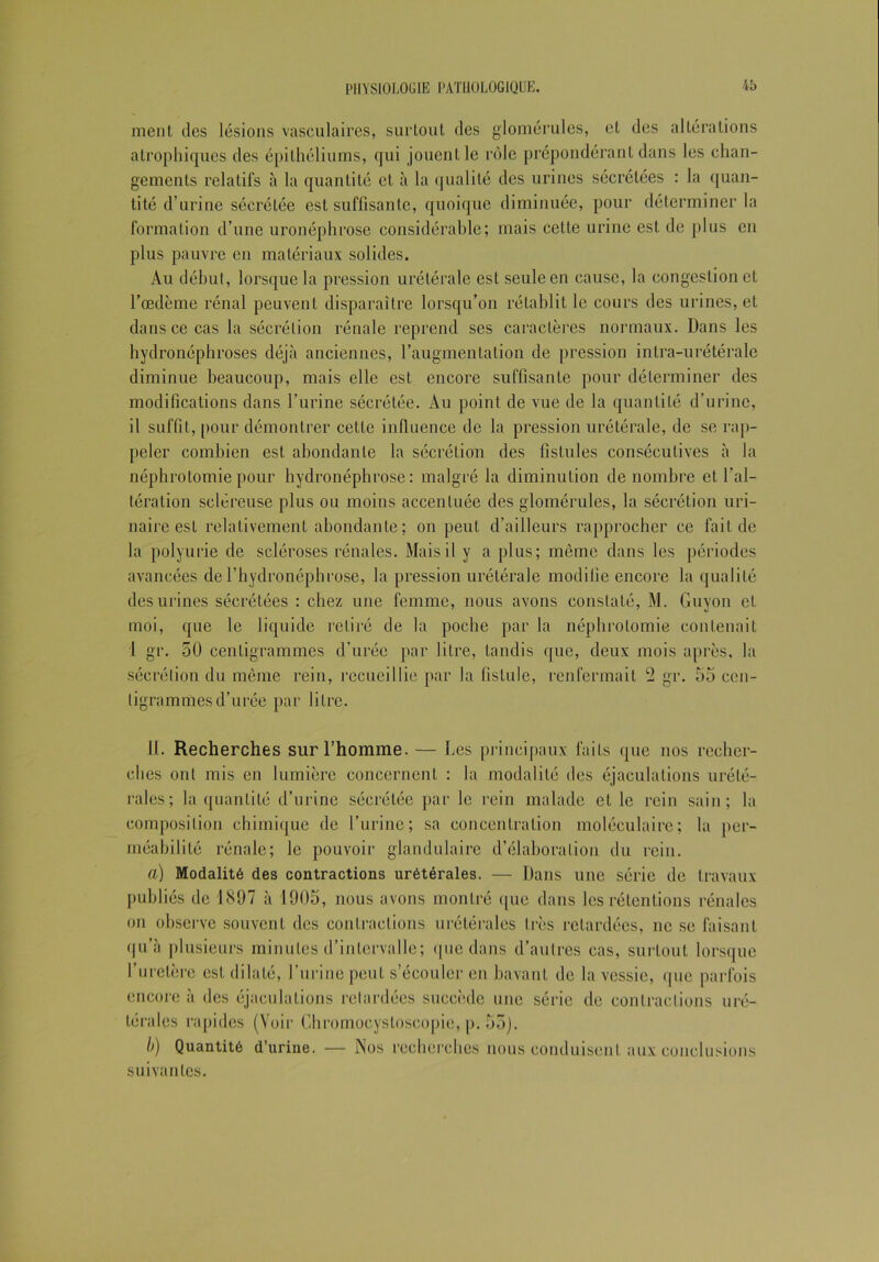 ment des lésions vasculaires, surtout des glomérules, cL des altérations atrophiques des épithéliums, qui jouent le rôle prépondérant dans les chan- gements relatifs à la quantité et à la qualité des urines sécrétées : la quan- tité d'urine sécrétée est suffisante, quoique diminuée, pour déterminer la formation d’une uronéphrose considérable; mais celte urine est de plus en plus pauvre en matériaux solides. Au début, lorsque la pression urétérale est seule en cause, la congestion et l’œdème rénal peuvent disparaître lorsqu’on rétablit le cours des urines, et dans ce cas la sécrétion rénale reprend ses caractères normaux. Dans les hydronéphroses déjà anciennes, l’augmentation de pression intra-urétérale diminue beaucoup, mais elle est encore suffisante pour déterminer des modifications dans l’urine sécrétée. Au point de vue de la quantité d’urine, il suffit, [tour démontrer cette influence de la pression urétérale, de se rap- peler combien est abondante la sécrétion des fistules consécutives à la néphrotomie pour hydronéphrose: malgré la diminution dénombré et l’al- tération scléreuse plus ou moins accentuée des glomérules, la sécrétion uri- naire est relativement abondante; on peut d’ailleurs rapprocher ce fait de la polyurie de scléroses rénales. Mais il y a plus; même dans les périodes avancées de l’hydronéphrose, la pression urétérale modifie encore la qualité des urines sécrétées : chez une femme, nous avons constaté, M. Guyon et moi, que le liquide retiré de la poche par la néphrotomie contenait I gr. 50 centigrammes d’urée par litre, tandis que, deux mois après, la sécrétion du même rein, recueillie par la fistule, renfermait 2 gr. 55 cen- tigrammes d’urée par litre. 11. Recherches sur l’homme. — Les principaux faits que nos recher- ches ont mis en lumière concernent : la modalité des éjaculations urété- rales; la quantité d’urine sécrétée par le rein malade et le rein sain; la composition chimique de l’urine; sa concentration moléculaire; la per- méabilité rénale; le pouvoir glandulaire d’élaboration du rein. a) Modalité des contractions urétérales. — Dans une série de travaux publiés de 1897 à 1905, nous avons montré que dans les rétentions rénales on observe souvent des contractions urétérales très retardées, ne se faisant qu’à plusieurs minutes d’intervalle; que dans d’autres cas, surtout lorsque l’uretère est dilaté, l’urine peut s’écouler en bavant de la vessie, que parfois encore à des éjaculations retardées succède une série de contractions uré- térales rapides (Voir Chromocysloseopie, p. 55). b) Quantité d’urine. — Nos recherches nous conduisent aux conclusions suivantes.