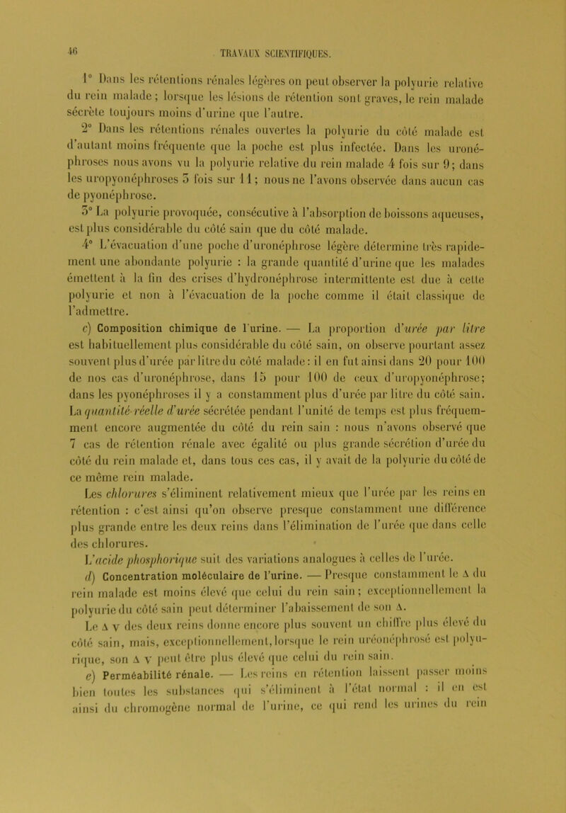 1° Dans les rétentions rénales légères on peut observer la polyurie relative du rein malade ; lorsque les lésions de rétention sont graves, le rein malade sécrète toujours moins d’urine que l’autre. 2° Dans les rétentions rénales ouvertes la polyurie du côté malade est d’autant moins fréquente que la poche est plus infectée. Dans les uroné- phroses nous avons vu la polyurie relative du rein malade 4 fois sur 9; dans les uropyonéphroses 5 fois sur 11; nous ne l’avons observée dans aucun cas de pyonéphrose. 5° La polyurie provoquée, consécutive à l’absorption de boissons aqueuses, est plus considérable du côté sain que du côté malade. 4° L’évacuation d’une poche d’uronéphrose légère détermine très rapide- ment une abondante polyurie : la grande quantité d’urine que les malades émettent à la fin des crises d’hydronéphrose intermittente est due à cette polyurie et non à l’évacuation de la poche comme il était classique de l’admettre. c) Composition chimique de l'urine. — La proportion à’urée par litre est habituellement plus considérable du côté sain, on observe pourtant assez souvent plus d’urée par litre du côté malade: il en fut ainsi dans 20 pour 100 de nos cas d’uronéphrose, dans 15 pour 100 de ceux d’uropyonéphrose; dans les pyonéphroses il y a constamment plus d’urée par litre du côté sain. La quantité-réelle d'urée sécrétée pendant l’unité de temps est plus fréquem- ment encore augmentée du côté du rein sain : nous n’avons observé que 7 cas de rétention rénale avec égalité ou plus grande sécrétion d’urée du côté du rein malade et, dans tous ces cas, il y avait de la polyurie du côté de ce môme rein malade. Les chlorures s’éliminent relativement mieux que l’urée par les reins en rétention : c’est ainsi qu’on observe presque constamment une différence plus grande entre les deux reins dans l’élimination de l’urée (pie dans celle des chlorures. L’acidephosphorique suit des variations analogues à celles de 1 urée. d) Concentration moléculaire de l’urine. —Presque constamment le A du rein malade est moins élevé que celui du rein sain; exceptionnellement la polyurie du côté sain peut déterminer l’abaissement de son A. Le A v des deux reins donne encore plus souvent un chiffre plus élevé du côté sain, mais, exceptionnellement,lorsque le rein uréonéphrosé est polyu- rique, son A y peut être plus élevé que celui du rein sain. c) Perméabilité rénale. — Les reins en rétention laissent passer moins Lien toutes les substances qui s’éliminent à l’étal normal : il en est ainsi du chromogène normal de l’urine, ce qui rend les urines du rein