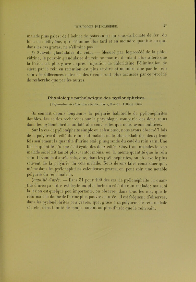 malade plus pâles ; de l’iodure de potassium; du sous-carbonate de fer; du bleu de méthylène, qui s’élimine plus tard et en moindre quantité ou qui, dans les cas graves, ne s’élimine pas. f) Pouvoir glandulaire du rein. — Mesuré par le procédé de la pblo- ridzine, le pouvoir glandulaire du rein se montre d’autant plus altéré que la lésion est plus grave : après l’injection de phloridzine l’élimination de sucre par le rein en rétention est plus tardive, et moindre que par le rein sain : les différences entre les deux reins sont plus accusées parce procédé de recherche que par les autres. Physiologie pathologique des pyélonéphrites. (Exploration des fondions rénales, Paris, Masson, 1905, p. 5G5). On connaît depuis longtemps la polyurie habituelle de pyélonéphrites doubles. Les seules recherches sur la physiologie comparée des deux reins dans les pyélonéphrites unilatérales sont celles que nous avons publiées. Sur 14 cas de pyélonéphrite simple ou calculeuse, nous avons observé 7 fois de la polyurie du côté du rein seul malade ouïe plus malade des deux; trois fois seulement la quantité d’urine était plusgrande du côté du rein sain. Une fois la quantité d’urine était égale des deux côtés. Chez trois malades le rein malade sécrétait tantôt plus, tantôt moins, ou la même quantité que le rein sain. II semble d’après cela, que, dans les pyélonéphrites, on observe le plus souvent de la polyurie du côté malade. Nous devons faire remarquer que, même dans les pyélonéphrites calculeuses graves, on peut voir une notable polyurie du rein malade. Quantité d'urée. —Dans 31 pour 100 des cas de pyélonéphrite la quan- tité d’urée par litre est égale ou plus forte du côté du rein malade; mais, si la lésion est quelque peu importante, on observe, dans tous les cas, que le rein malade donne de l’urine plus pauvre en urée. Il est fréquent d’observer, dans les pyélonéphrites peu graves, que, grâce à sa polyurie, le rein malade sécrète, dans l’unité de temps, autant ou plus d'urée que le rein sain.