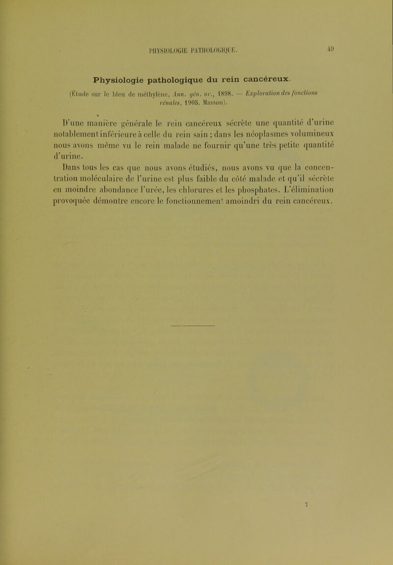 Physiologie pathologique du rein cancéreux. (El ude sur le bleu de méthylène, Ann. gën. ur., 1898. — Exploration des fondions rénales, 1905. Masson). « D’une manière générale le rein cancéreux sécrète une quantité d’urine notablement inférieure à celle du rein sain ; dans les néoplasmes volumineux nous avons même vu le rein malade ne fournir qu’une très petite quantité d’urine. Dans tous les cas que nous avons étudiés, nous avons vu que la concen- tration moléculaire de l’urine est plus faible du côté malade et qu’il sécrète en moindre abondance l’urée, les chlorures et les phosphates. L’élimination provoquée démontre encore le fonctionnement amoindri du rein cancéreux.