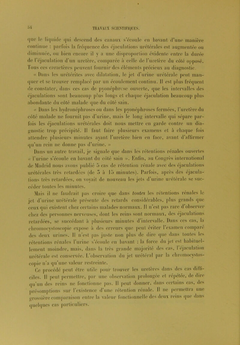 TH A VA l X SCIENTIFIQUES. que le lii|ui(le <|iii descend des canaux s’écoule en bavant d’une manière continue : parfois la fréquence des éjaculations urétérales est augmentée ou diminuée, ou bien encore il y a une disproportion évidente entre la durée de l’éjaculation d’un uretère, comparée à celle de l’uretère du côté opposé. Tous ces caractères peuvent fournir des éléments précieux au diagnostic. « Dans les urélériles avec dilatation, le jet d’urine urétérale peut man- quer et se trouver remplacé par un écoulement continu. II est plus fréquent de constater, dans ces cas de pyonéphrese ouverte, que les intervalles des éjaculations sont beaucoup plus longs et chaque éjaculation beaucoup plus abondante du côté malade que du côté sain. « Dans les hydronéphroses ou dans les pyonéphroses fermées, l’uretère du côté malade ne fournil pas d’urine, mais le long intervalle qui sépare par- fois les éjaculations urétérales doit nous mettre en garde contre un dia- gnostic trop précipité. Il faut faire plusieurs examens et à chaque fois attendre plusieurs minutes ayant l’uretère bien en face, avant d’affirmer qu’un rein ne donne pas d’urine. » Dans un autre travail, je signale que dans les rétentions rénales ouvertes « l’urine s’écoule en bavant du côté sain ». Enfin, au Congrès international de Madrid nous avons publié 5 cas de rétention rénale avec des éjaculations urétérales très retardées (de 5 à l.j minutes). Parfois, après des éjacula- tions très retardées, on voyait de nouveau les jets d’urine urétérale se suc- céder toutes les minutes. Mais il ne faudrait jais croire que dans toutes les rétentions rénales le jet d’urine urétérale présente des retards considérables, jdus grands que ceux qui existent chez certains malades-normaux. Il n’est |>as rare d’observer chez des personnes nerveuses, dont les reins sont normaux, des éjaculations retardées, se succédant à plusieurs minutes d’intervalle. Dans ces cas, la ebromocystoscopie expose à des erreurs que peut éviter l’examen comparé des deux urines. Il n’est jias juste non plus de dire que dans toutes les rétentions rénales l’urine s’écoule en bavant : la force du jet est habituel- lement moindre, mais, dans la très grande majorité «les cas, I éjaculation urétérale est conservée. L’observation du jet urétéral par la chromocyslos- copie n’a qu’une valeur restreinte. Ce procédé peut être utile pour trouver les uretères dans des cas diffi- ciles. Il [>eut jiermetlre, par une observation prolongée et repelée, de dire qu’un des reins ne fonctionne pas. Il peut donner, dans certains cas. des jirésomptions sur P existence d’une rétention rénale. Il ne permettra une erossière comparaison entre la valeur fonctionnelle des deux reins que dans quelques cas particuliers.