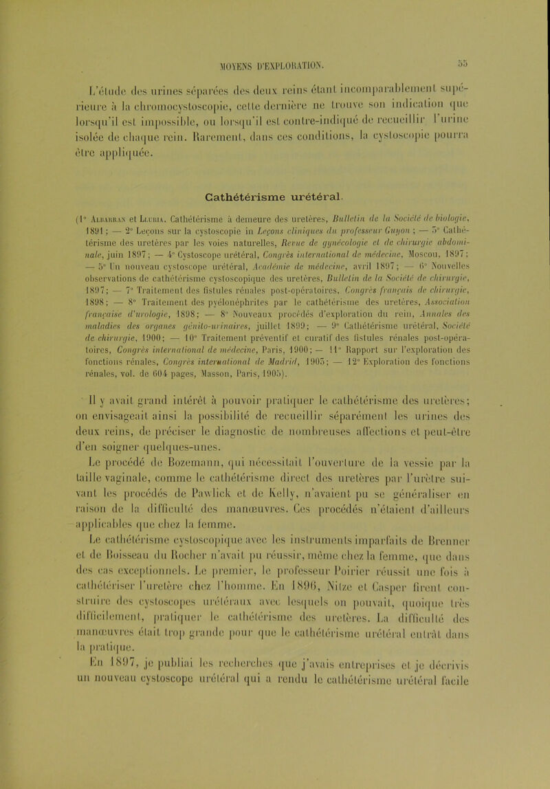 L’étude dos urines séparées des deux reins étant incomparablement supé- rieure à la ehromocystoscopie, celle dernière ne trouve son indication que lorsqu’il est impossible, ou lorsqu'il est contre-indiqué de recueillir 1 urine isolée de chaque rein. Rarement, dans ces conditions, la cysloscopie pourra être appliquée. Cathétérisme urétéral. ( 1 ° Aloahkan et Li.intu. Cathétérisme à demeure des uretères, Bulle-lin (le la Société (le biologie, 1891 ; — 2° Leçons sur la cystoscopie in Leçons cliniques du professeur Guy on ; — “>° Cathé- térisme des uretères par les voies naturelles, Revue de. gynécologie cl de chirurgie abdomi- nale, juin 1897; — 4” Cystoscope urétéral, Congrès international de médecine, Moscou, 1897 ; — 5° Un nouveau cystoscope urétéral, Académie de médecine, avril 1897; — 6° Nouvelles observations de cathétérisme cystoscopique des uretères, Bulletin de la Société de chirurgie, 1897; — 7° Traitement des fistules rénales post-opératoires, Congrès français de chirurgie, 1898; — 8° Traitement des pyélonéphrites par le cathétérisme des uretères, Association française d'urologie, 1898; — 8° Nouveaux procédés d’exploration du rein, Annales des maladies des organes génito-urinaires, juillet 1899; — 9° Cathétérisme urétéral, Société de chirurgie, 1900; — 10° Traitement préventif et curatif des fistules rénales post-opéra- toires, Congrès international de médecine, Paris, 1900; — 11° Rapport sur l’exploration des fonctions rénales, Congrès international de Madrid, 1905; — 12° Exploration des fonctions rénales, vol. de 004 pages, Masson, Paris, 1905). 11 y avait grand intérêt à pouvoir pratiquer le cathétérisme des uretères; on envisageait ainsi la possibilité de recueillir séparément les urines des deux reins, de préciser le diagnostic de nombreuses afl’ections et peut-être d’en soigner quelques-unes. Le procédé de Bozemann, qui nécessitait l’ouverture de la vessie par la taille vaginale, comme le cathétérisme direct des uretères par l’urètre sui- vant les procédés de Pavvlick et de Kelly, n’avaient pu se généraliser en raison de la difficulté des manœuvres. Ces procédés n’étaient d’ailleurs applicables que chez la femme. Le cathétérisme cystoscopique avec les instruments imparfaits de Brenner et de Boisseau du Rocher n’avait pu réussir, même chez la femme, que dans des cas exceptionnels. Le premier, le professeur Poirier réussit une fois à cathétériser l’uretère chez l’homme. En 189(5, JNilze et Casper firent con- struire des cysloscopes urétéraux avec lesquels on pouvait, quoique très difficilement, pratiquer le cathétérisme des uretères. La difficulté des manœuvres était trop grande pour que le cathétérisme urétéral entrât dans la pratique. Lu 1897, je publiai les recherches que j’avais entreprises et je décrivis un nouveau cystoscope urétéral qui a rendu le cathétérisme urétéral facile