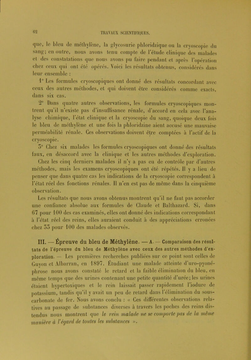 G2 que, le bleu de méthylène, la glycosurie phloridzique ou la cryoscopie du sang; en outre, nous avons tenu compte de l’élude clinique des malades et des constatations que nous avons pu faire pendant et après l’opération chez ceux qui ont été opérés. Voici les résultats obtenus, considérés dans leur ensemble : 1° Les formules cryoscopiques ont donné des résultats concordant avec ceux des autres méthodes, el qui doivent être considérés comme exacts, dans six cas. 2° Dans quatre autres observations, les formules cryoscopiques mon- trent qu’il n’existe pas d’insuffisance rénale, d’accord en cela avec l’ana- lyse chimique, l’état clinique et la cryoscopie du sang, quoique deux fois le bleu de méthylène el une fois la phloridzine aient accusé une mauvaise perméabilité rénale. Ces observations doivent être comptées à l’actif de la cryoscopie. 5° Chez six malades les formules cryoscopiques ont donné des résultats faux, en désaccord avec la clinique et les autres méthodes d’exploration. Chez les cinq derniers malades il n’y a pas eu de contrôle par d’autres méthodes, mais les examens cryoscopiques ont été répétés. Il y a lieu de penser que dans quatre cas les indications de la cryoscopie correspondent à l’état réel des fonctions rénales. Il n’en est pas de même dans la cinquième observation. Les résultats que nous avons obtenus montrent qu’il ne faut pas accorder une confiance absolue aux formules de Claude et Balthazard. Si, dans G7 pour 100 des cas examinés, elles ont donné des indications correspondant à l’état réel des reins, elles auraient conduit à des appréciations erronées chez 55 pour 100 des malades observés. r III. — Epreuve du bleu de Méthylène. — A. — Comparaison des résul- tats de l’épreuve du bleu de Méthylène avec ceux des autres méthodes d’ex- ploration. — Les premières recherches publiées sur ce point sont celles de Guyon et Albarran, en 1897. Etudiant une malade atteinte d’uro-pyoné- phrose nous avons constaté le retard el la faible élimination du bleu, en étaient hypertoxiques et le rein laissait passer rapidement l’iodure de potassium, tandis qu’il y avait un peu de retard dans l’élimination du sous- carbonate de fer. Nous avons conclu : « Ces différentes observations rela- tives au passage de substances diverses à travers les poches des reins dis- tendus nous montrent que le rein malade ne se comporte pas de la même manière à l'égard de toutes les substances ».