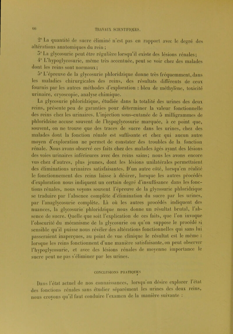 ♦h; La quantité tic sucre éliminé n’est pas en rapport avec le degré des altérations anatomiques du rein ; 5° La glycosurie peut être régulière lorsqu’il existe des lésions rénales; 4° L’hypoglycosurie, même très accentuée, peut se voir chez des malades dont les reins sont normaux; ü° L’épreuve de la glycosurie phloridzique donne très fréquemment, dans les maladies chirurgicales des reins, des résultats différents de ceux fournis par les autres méthodes d’exploration : bleu de méthylène, toxicité urinaire, cryoscopie, analyse chimique. La glycosurie phloridzique, étudiée dans la totalité des urines des deux reins, présente peu de garanties pour déterminer la valeur fonctionnelle des reins chez les urinaires. L’injection sous-cutanée de 5 milligrammes de phloridzine accuse souvent de l’hypoglycosurie marquée, à ce point que, souvent, on ne trouve que des traces de sucre dans les urines, chez des malades dont la fonction rénale est suffisante et chez qui aucun autre moyen d’exploration ne permet de constater des troubles de la fonction rénale. Nous avons observé ces faits chez des malades Agés ayant des lésions des voies urinaires inférieures avec des reins sains; nous les avons encore vus chez d’autres, plus jeunes, dont les lésions unilatérales permettaient des éliminations urinaires satisfaisantes. D’un autre côté, lorsqu’en réalité le fonctionnement des reins laisse à désirer, lorsque les autres procédés d’exploration nous indiquent un certain degré d’insuffisance dans les fonc- tions rénales, nous voyons souvent l’épreuve de la glycosurie phloridzique se traduire par l’absence complète d’élimination du sucre par les urines, par l’anaglycosurie complète. Là où les autres procédés indiquent des nuances, la glycosurie phloridzique nous donne un résultat brutal, l’ab- sence de sucre. Quelle que soit l’explication de ces faits, que l’on invoque l’obscurité du mécanisme de la glycosurie ou qu’on suppose le procédé si sensible qu’il puisse nous révéler des altérations fonctionnelles qui sans lui passeraient inaperçues, au point de vue clinique le résultat est le même : lorsque les reins fonctionnent d’une manière satisfaisante, on peut observer l’hypoglycosurie, et avec des lésions rénales de moyenne importance le sucre peut ne pas s’éliminer par les urines. CONCLUSIONS IMtATIQUES Dans l’état actuel de nos connaissances, lorsqu’on désire explorer Délai des fonctions rénales sans étudier séparément les urines des deux reins, nous croyons qu’il faut conduire l’examen de la manière suivante :