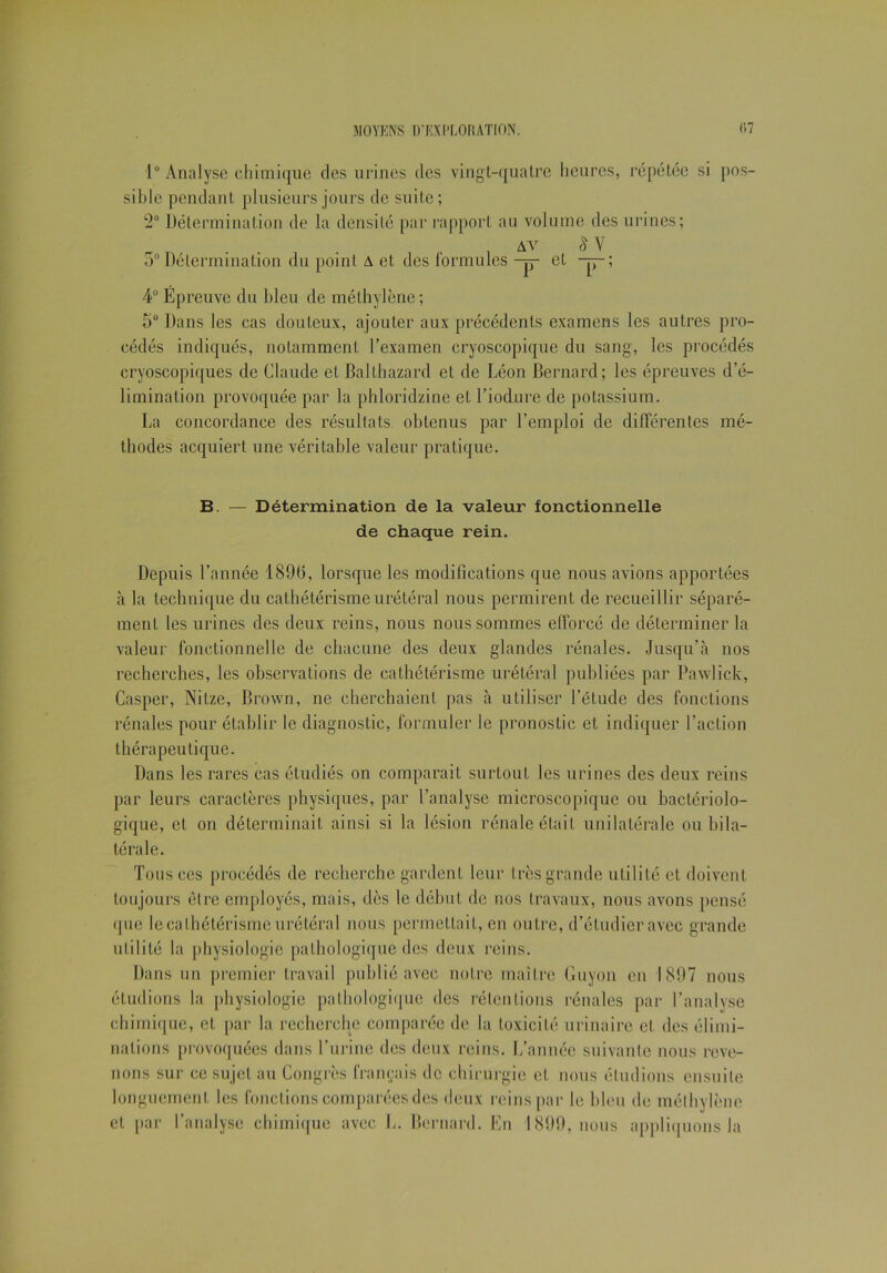 1° Analyse chimique des urines des vingt-quatre heures, répétée si pos- sible pendant plusieurs jours de suite; 2° Détermination de la densité par rapport au volume des urines; av 8 Y o° Détermination du point A et des formules -p- et -p-; 4° Epreuve du bleu de méthylène; 5° Dans les cas douteux, ajouter aux précédents examens les autres pro- cédés indiqués, notamment l’examen cryoscopique du sang, les procédés cryoscopiques de Claude et Balthazard et de Léon Bernard; les épreuves d’é- limination provoquée par la phloridzine et l’iodure de potassium. La concordance des résultats obtenus par l’emploi de différentes mé- thodes acquiert une véritable valeur pratique. B. — Détermination de la valeur fonctionnelle de chaque rein. Depuis l’année 1896, lorsque les modifications que nous avions apportées à la technique du cathétérisme urétéral nous permirent de recueillir séparé- ment les urines des deux reins, nous nous sommes efforcé de déterminer la valeur fonctionnelle de chacune des deux glandes rénales. Jusqu’à nos recherches, les observations de cathétérisme urétéral publiées par Pawlick, Casper, Nitze, Brown, ne cherchaient pas à uLiliser l’étude des fonctions rénales pour établir le diagnostic, formuler le pronostic et indiquer l’action thérapeutique. Dans les rares cas étudiés on comparait surtout les urines des deux reins par leurs caractères physiques, par l’analyse microscopique ou bactériolo- gique, et on déterminait ainsi si la lésion rénale était unilatérale ou bila- térale. Tous ces procédés de recherche gardent leur très grande utilité et doivent toujours être employés, mais, dès le début de nos travaux, nous avons pensé que le cathétérisme urétéral nous permettait, en outre, d’étudier avec grande utilité la physiologie pathologique des deux reins. Dans un premier travail publié avec notre maître Boyon en 1897 nous étudions la physiologie pathologique des rétentions rénales par l’analyse chimique, et par la recherche comparée de la toxicité urinaire et des élimi- nations provoquées dans l’urine des deux reins. L’année suivante nous reve- nons sur ce sujet au Congrès français de chirurgie et nous éludions ensuite longuement les fonctions comparées des deux reins par le bleu de méthylène et par l’analyse chimique avec L. Bernard. En 1899, nous appliquons la