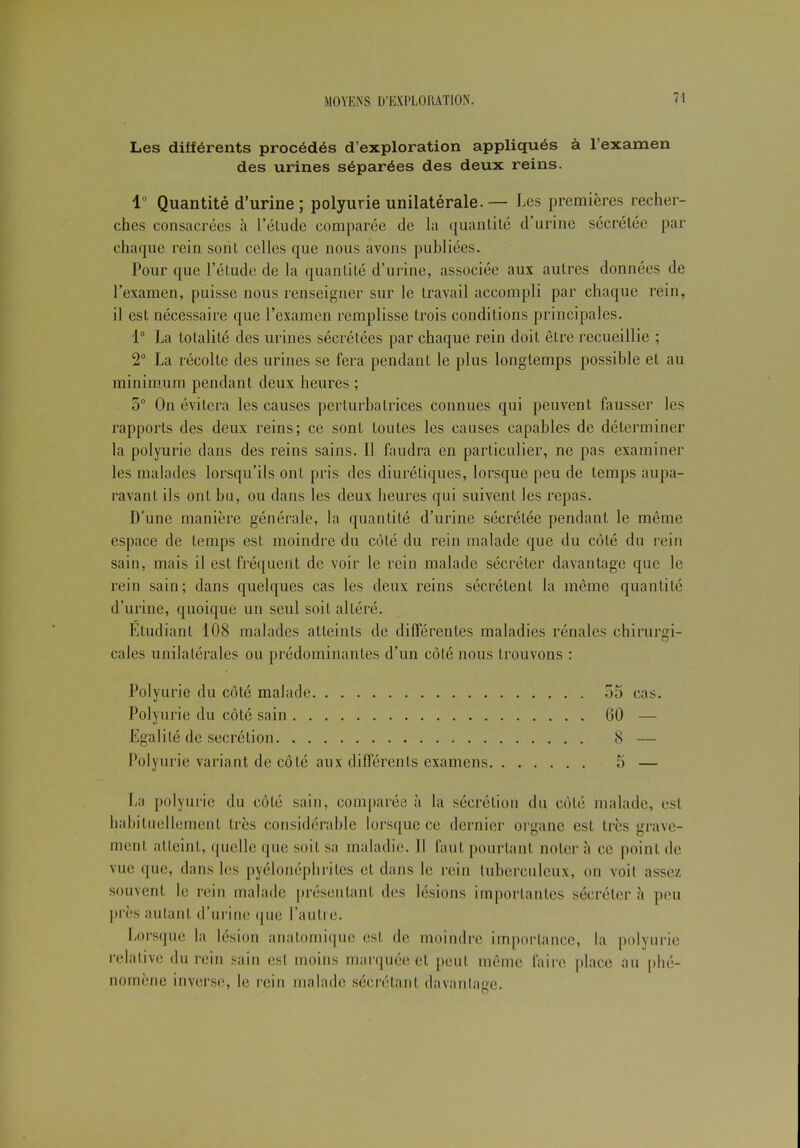 Les différents procédés d’exploration appliqués à l’examen des urines séparées des deux reins. 1° Quantité d’urine; polyurie unilatérale. — Les premières recher- ches consacrées à l’étude comparée de la quantité d’urine sécrétée par chaque rein sont celles que nous avons publiées. Pour que l’étude de la quantité d’urine, associée aux autres données de l’examen, puisse nous renseigner sur le travail accompli par chaque rein, il est nécessaire que l’examen remplisse trois conditions principales. 1° La totalité des urines sécrétées par chaque rein doit être recueillie ; 2° La récolte des urines se fera pendant le plus longtemps possible et au minimum pendant deux heures ; 5° On évitera les causes perturbatrices connues qui peuvent fausser les rapports des deux reins; ce sont toutes les causes capables de déterminer la polyurie dans des reins sains. Il faudra en particulier, ne pas examiner les malades lorsqu’ils ont pris des diurétiques, lorsque peu de temps aupa- ravant ils ont bu, ou dans les deux heures qui suivent les repas. D’une manière générale, la quantité d’urine sécrétée pendant le même espace de temps est moindre du côté du rein malade que du côté du rein sain, mais il est fréquent de voir le rein malade sécréter davantage que le rein sain; dans quelques cas les deux reins sécrètent la même quantité d’urine, quoique un seul soit altéré. Etudiant 108 malades atteints de différentes maladies rénales chirurgi- cales unilatérales ou prédominantes d’un côté nous trouvons : Polyurie du côté malade 55 cas. Polyurie du côté sain 60 — Egalité de secrétion 8 — Polyurie variant de côté aux différents examens 5 — La polyurie du côté sain, comparée à la sécrétion du côté malade, est habituellement très considérable lorsque ce dernier organe est très grave- ment atteint, quelle que soit sa maladie. Il faut pourtant noter à ce point de vue que, dans les pyélonéphrites eL dans le rein tuberculeux, on voit assez souvent le rein malade présentant des lésions importantes sécréter «à peu près autant d’urine que l’autre. Lorsque la lésion anatomique est de moindre importance, la polyurie relative du rein sain est moins marquée et peut même faire place au phé- nomène inverse, le rein malade sécrétant davantage.