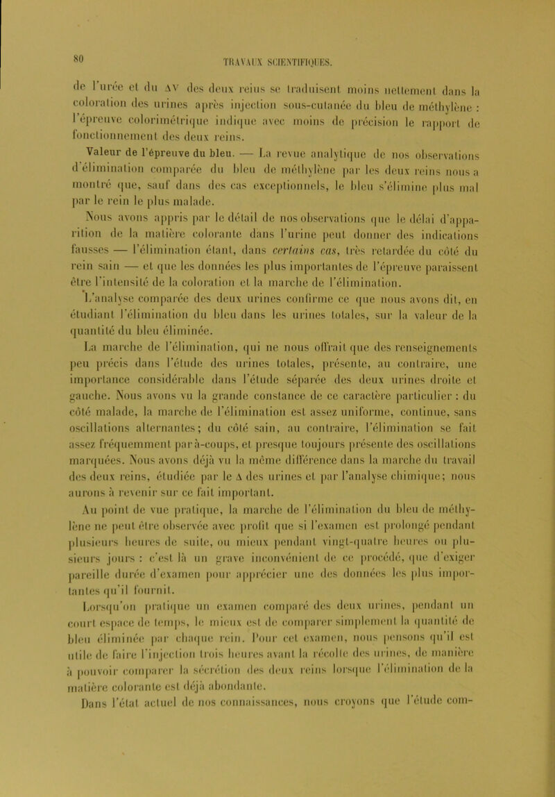 de 1 urée cl du AV des deux reins se traduisent moins nettement dans la coloration des urines après injection sous-culanée du bleu de méthylène : 1 éprouvé colorimétrique indique avec moins de précision le rapport de fonctionnement des deux reins. Valeur de l’épreuve du bleu. — La revue analytique de nos observations d élimination comparée du bleu de méthylène par les deux reins nous a montré (pie, sauf dans des cas exceptionnels, le bleu s’élimine plus mal par le rein le plus malade. Nous avons appris par le détail de nos observations que le délai d’appa- rition de la matière colorante dans l’urine peut donner des indications fausses — l’élimination étant, dans certains cas, très retardée du côté du rein sain — et que les données les plus importantes de l’épreuve paraissent être l’intensité de la coloration et la marche de l’élimination. L’analyse comparée des deux urines confirme ce que nous avons dit, en étudiant l’élimination du bleu dans les urines totales, sur la valeur de la quantité du bleu éliminée. La marche de l’élimination, qui ne nous offrait que des renseignements peu précis dans l’élude des urines totales, présente, au contraire, une importance considérable dans l’étude séparée des deux urines droite et gauche. Nous avons vu la grande constance de ce caractère particulier : du côté malade, la marche de l’élimination est assez uniforme, continue, sans oscillations alternantes; du côté sain, au contraire, l’élimination se fait assez fréquemment para-coups, et presque toujours présente des oscillations marquées. Nous avons déjà vu la même différence dans la marche du travail des deux reins, étudiée par le A des urines et par l’analyse chimique; nous aurons à revenir sur ce fait important. Au point de vue pratique, la marche de l’élimination du bleu de méthy- lène ne peut être observée avec profit que si l’examen est prolongé pendant plusieurs heures de suite, ou mieux pendant vingt-quatre heures ou plu- sieurs jours : c’est là un grave inconvénient de ce procédé, que d exiger pareille durée d’examen pour apprécier une des données les plus impor- tantes qu’il fournit. Lorsqu’on pratique un examen comparé des deux urines, pendant un court espace de temps, le mieux est do comparer simplement la quantité de bleu éliminée par chaque rein. Pour cet examen, nous pensons qu’il est utile de faire l’injection trois heures avant la récolte des urines, de manière à pouvoir comparer la sécrétion des deux reins lorsque I élimination de la matière colorante est déjà abondante. Dans l’état actuel de nos connaissances, nous croyons que l’étude com-