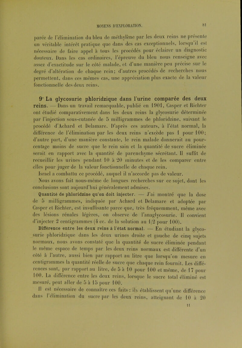 parée de l’élimination du bleu de méthylène par les deux reins ne présente un véritable intérêt pratique que dans des cas exceptionnels, lorsqu il est nécessaire de faire appel à tous les procédés pour éclairer un diagnostic douteux. Dans les cas ordinaires, l’épreuve du bleu nous renseigne avec assez d’exactitude sur le côté malade, et d’une manière peu précise sur le degré d’altération de chaque rein; d’autres procédés de recherches nous permettent, dans ces mêmes cas, une appréciation plus exacte de la valeur fonctionnelle des deux reins. 9° La glycosurie phloridzique dans l’urine comparée des deux reins. — Dans un travail remarquable, publié en 1901, Casper et Richter ont étudié comparativement dans les deux reins la glycosurie déterminée par l’injection sous-cutanée de 5 milligrammes de phloridzine, suivant le procédé d’Achard et D® a mare. D’après ces auteurs, à l’état normal, la différence de l’élimination par les deux reins n’excède pas 1 pour 100; d’autre part, d’une manière constante, le rein malade donnerait au pour- centage moins de sucre que le rein sain et la quantité de sucre éliminée serait en rapport avec la quantité de parenchyme sécrétant. Il suffit de recueillir les urines pendant 10 à *20 minutes et de les comparer entre elles pour juger de la valeur fonctionnelle de chaque rein. Israël a combattu ce procédé, auquel il n’accorde pas de valeur. Nous avons fait nous-même de longues recherches sur ce sujet, dont les conclusions sont aujourd’hui généralement admises. Quantité de phloridzine qu’on doit injecter. — J’ai montré que la dose de 5 milligrammes, indiquée par Achard et Delamare et adoptée par Casper et Richter, est insuffisante parce que, très fréquemment, même avec des lésions rénales légères, on observe de l’anagiycosurie. Il convient d’injecter 2 centigrammes (4 cc. de la solution au 1/2 pour 100). Différence entre les deux reins à l’état normal. — En étudiant la glyco- surie phloridzique dans les deux urines droite et gauche de cinq sujets normaux, nous avons constaté que la quantité de sucre éliminée pendant le même espace de temps par les deux reins normaux est différente d’un côté à l’autre, aussi bien par rapport au litre que lorsqu’on mesure en centigrammes la quantité réelle de sucre que chaque rein fournit. Les diffé- rences sont, par rapport au litre, de 5 à 10 pour 100 et même, de 17 pour 100. La différence entre les deux reins, lorsque le sucre total éliminé est mesuré, peut aller de 5 à 15 pour 100. Il est nécessaire de connaître ces faits: ils établissent qu’une différence dans l’élimination du sucre par les deux reins, atteignant de 10 à 20 il