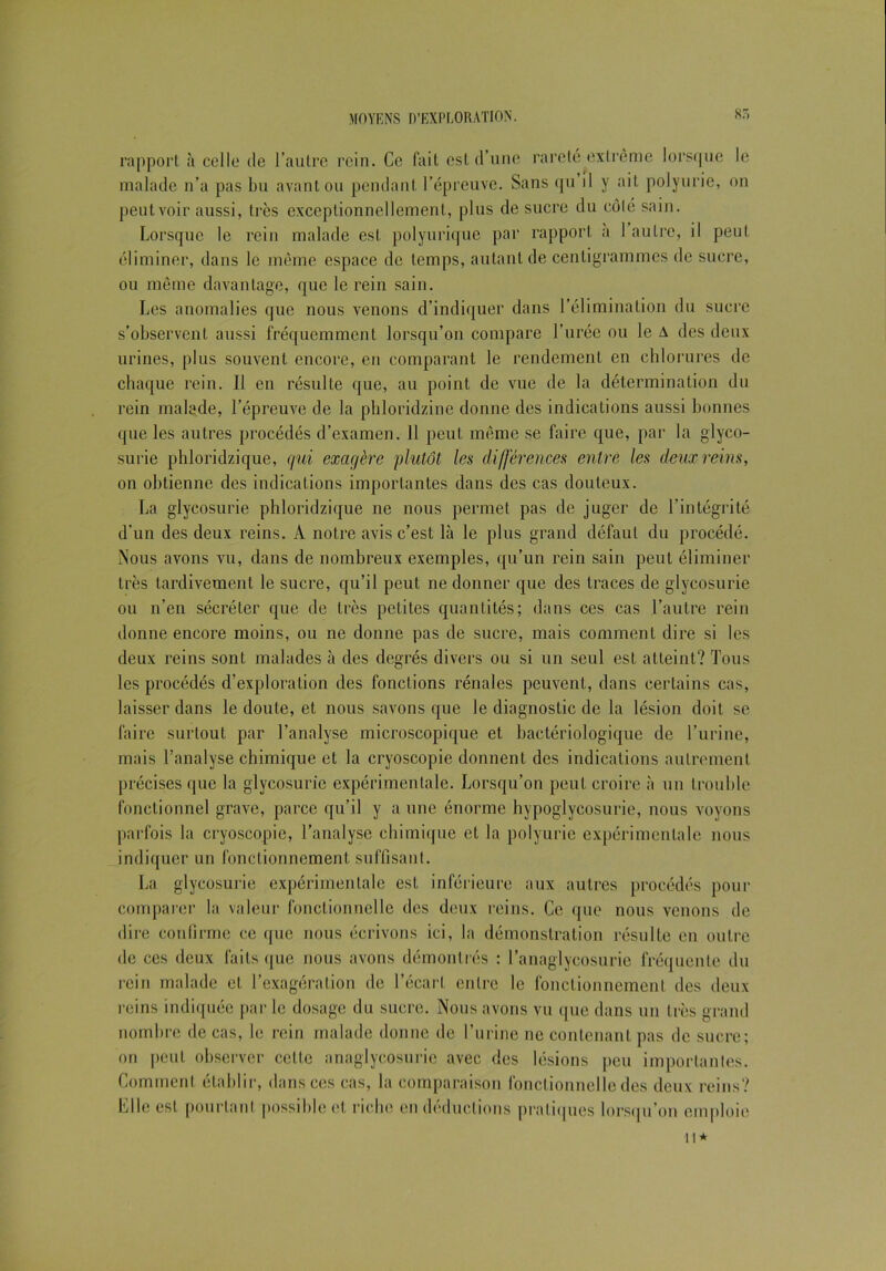 rapport à celle de l’autre rein. Ce fait est d’une rareté extrême lorsque le malade n’a pas bu avant ou pendant l’épreuve. Sans qu il y ail polyurie, on peut voir aussi, très exceptionnellement, plus de sucre du côté sain. Lorsque le rein malade est polyurique par rapport a 1 autre, il peut éliminer, dans le même espace de temps, autant de centigrammes de sucre, ou même davantage, que le rein sain. Les anomalies que nous venons d’indiquer dans l’élimination du sucre s’observent aussi fréquemment lorsqu’on compare l’urée ou le A des deux urines, plus souvent encore, en comparant le rendement en chlorures de chaque rein. Il en résulte que, au point de vue de la détermination du rein malade, l’épreuve de la phloridzine donne des indications aussi bonnes que les autres procédés d’examen. 11 peut même se faire que, par la glyco- surie phloridzique, qui exagère plutôt les différences entré les deux reins, on obtienne des indications importantes dans des cas douteux. La glycosurie phloridzique ne nous permet pas de juger de l'intégrité d’un des deux reins. A notre avis c’est là le plus grand défaut du procédé. Nous avons vu, dans de nombreux exemples, qu’un rein sain peut éliminer très tardivement le sucre, qu’il peut ne donner que des traces de glycosurie ou n’en sécréter que de très petites quantités; dans ces cas l’autre rein donne encore moins, ou ne donne pas de sucre, mais comment dire si les deux reins sont malades à des degrés divers ou si un seul est atteint? Tous les procédés d’exploration des fonctions rénales peuvent, dans certains cas, laisser dans le doute, et nous savons que le diagnostic de la lésion doit se faire surtout par l’analyse microscopique et bactériologique de l’urine, mais l’analyse chimique et la cryoscopie donnent des indications autrement précises que la glycosurie expérimentale. Lorsqu’on peut croire à un trouble fonctionnel grave, parce qu’il y a une énorme hypoglyeosurie, nous voyons parfois la cryoscopie, l’analyse chimique et la polyurie expérimentale nous indiquer un fonctionnement suffisant. La glycosurie expérimentale est inférieure aux autres procédés pour comparer la valeur fonctionnelle des deux reins. Ce que nous venons de dire confirme ce que nous écrivons ici, la démonstration résulte en outre de ces deux faits que nous avons démontrés : l’anaglycosurie fréquente du rein malade et l’exagération de l’écart entre le fonctionnement des deux reins indiquée par le dosage du sucre. Nous avons vu que dans un très grand nombre de cas, le rein malade donne de l’urine ne contenant pas de sucre; on peut observer celte anagiycosurie avec des lésions peu importantes. Comment établir, dans ces cas, la comparaison fonctionnelle des deux reins? Elle est pourtant possible et riche en déductions pratiques lorsqu’on emploie il*