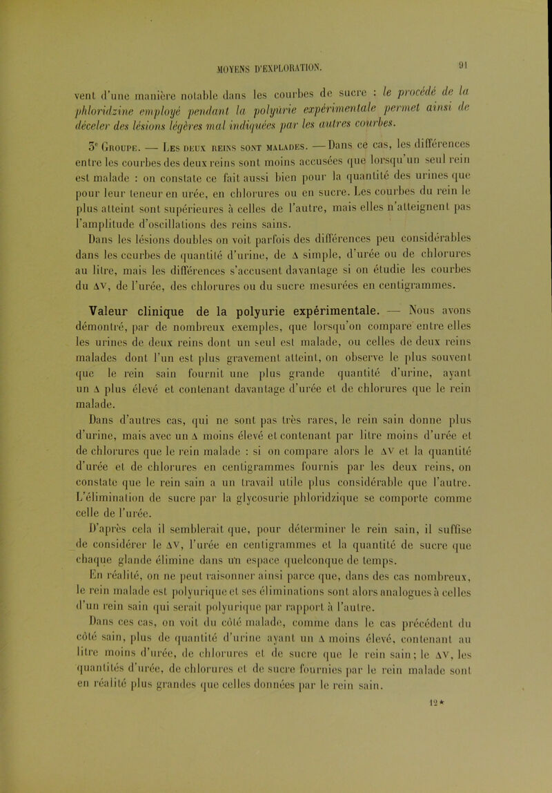 vent d’une manière notable dans les courbes de sucre : le procédé de la phlondzine employé pendant la polyurie expérimentale permet ainsi de déceler des lésions légères mal indiquées par les autres courbes. 5e Groupe. — Les deux reins sont malades. —Dans ce cas, les différences entre les courbes des deux reins sont moins accusées que lorsqu un seul rein est malade : on constate ce fait aussi bien pour la quantité des urines que pour leur teneur en urée, en chlorures ou en sucre. Les courbes du rein le plus atteint sont supérieures à celles de l’autre, mais elles n atteignent pas l’amplitude d’oscillations des reins sains. Dans les lésions doubles on voit parfois des différences peu considérables dans les courbes de quantité d’urine, de A simple, d’urée ou de chlorures au litre, mais les différences s’accusent davantage si on étudie les courbes du av, de l’urée, des chlorures ou du sucre mesurées en centigrammes. Valeur clinique de la polyurie expérimentale. — Nous avons démontré, par de nombreux exemples, que lorsqu’on compare entre elles les urines de deux reins dont un seul est malade, ou celles de deux reins malades dont l’un est plus gravement atteint, on observe le plus souvent que le rein sain fournit une plus grande quantité d’urine, ayant un A plus élevé et contenant davantage d’urée et de chlorures que le rein malade. Dans d’autres cas, qui ne sont pas très rares, le rein sain donne plus d’urine, mais avec un A moins élevé et contenant par litre moins d’urée et de chlorures que le rein malade : si on compare alors le AV et la quantité d’urée et de chlorures en centigrammes fournis par les deux reins, on constate que le rein sain a un travail utile plus considérable que l’autre. L’élimination de sucre par la glycosurie phloridzique se comporte comme celle de l’urée. D’après cela il semblerait que, pour déterminer le rein sain, il suffise de considérer le av, l’urée en centigrammes et la quantité de sucre que chaque glande élimine dans uti espace quelconque de temps. En réalité, on ne peut raisonner ainsi parce que, dans des cas nombreux, le rein malade est polyurique et ses éliminations sont alors analogues à celles d’un rein sain qui serait polyurique par rapport à l’autre. Dans ces cas, on voit du coté malade, comme dans le cas précédent du côté sain, plus de quantité d’urine ayant un A moins élevé, contenant au litre moins d’urée, de chlorures et de sucre que le rein sain; le av, les quantités d’urée, de chlorures et de sucre fournies par le rein malade sont en réalité plus grandes que celles données par le rein sain. 12*