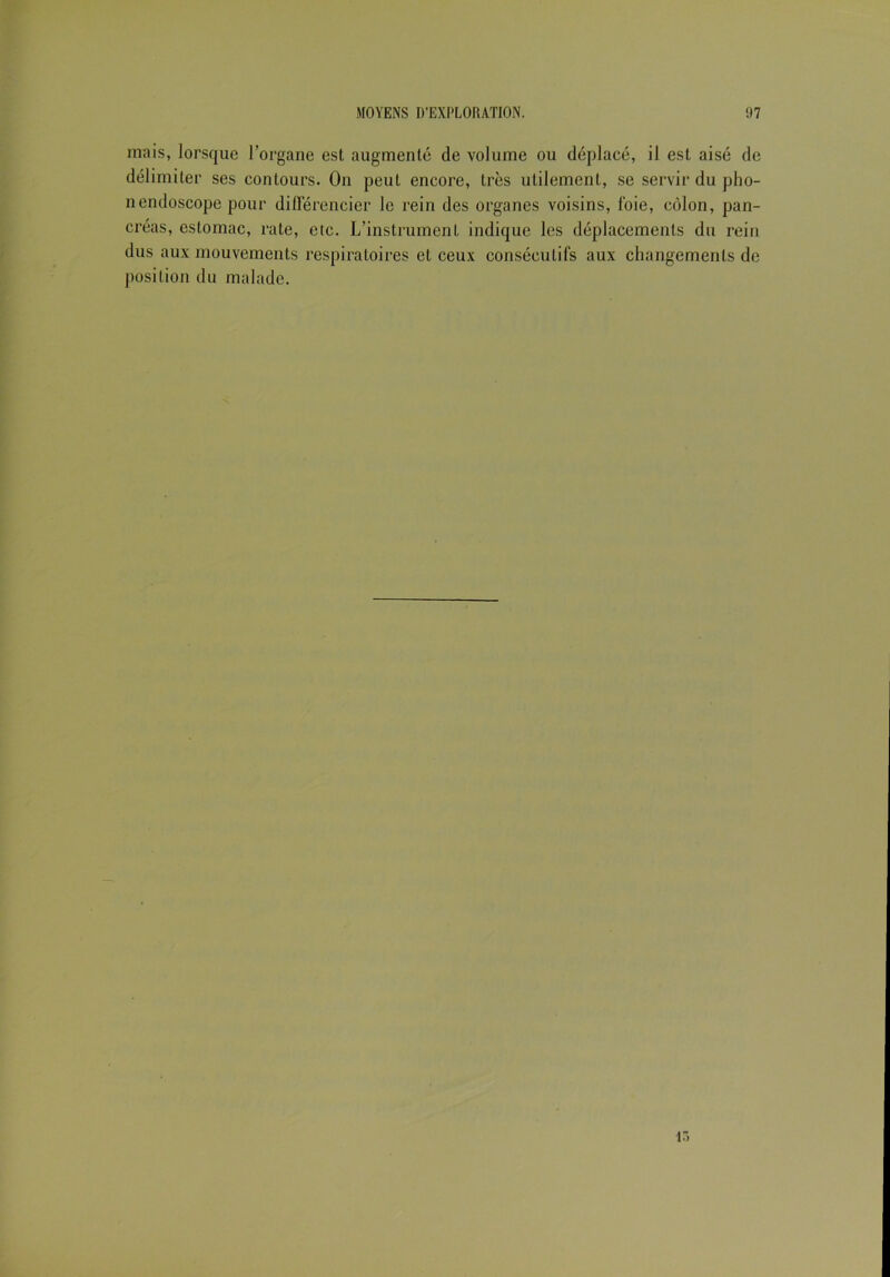 mais, lorsque l’organe est augmenté de volume ou déplacé, il est aisé de délimiter ses contours- On peut encore, très utilement, se servir du pho- nendoscope pour différencier le rein des organes voisins, foie, côlon, pan- créas, estomac, rate, etc. L’instrument indique les déplacements du rein dus aux mouvements respiratoires et ceux consécutifs aux changements de position du malade. i.>
