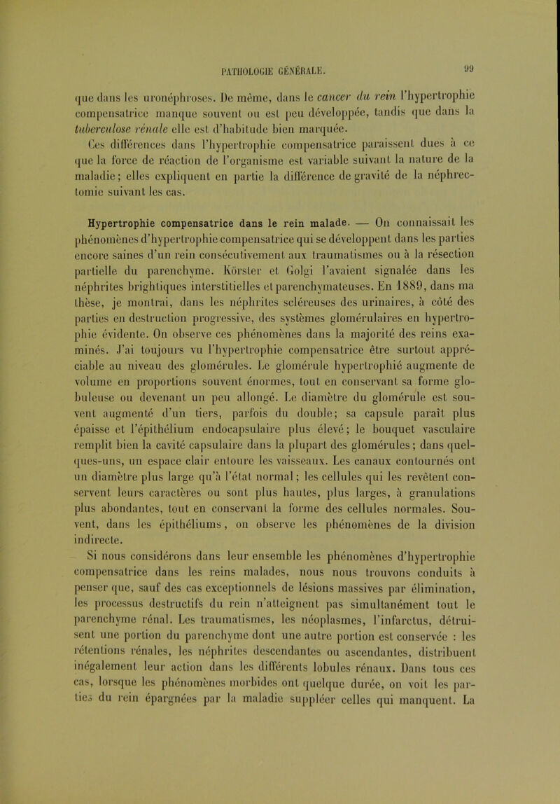 ([ue dans les uronéphroses. De même, dans le cancer du rein l’hypertrophie eompensatriee manque souvenl ou esl peu développée, tandis que dans la tuberculose rénale elle est d’habitude bien marquée. Ces différences dans l’hypertrophie compensatrice paraissent dues à ce (jue la force de réaction de l’organisme est variable suivant la nature de la maladie; elles expliquent en partie la différence de gravité de la néphrec- tomie suivant les cas. Hypertrophie compensatrice dans le rein malade. — On connaissait les phénomènes d’hypertrophie compensatrice qui se développent dans les parties encore saines d’un rein consécutivement aux traumatismes ou à la résection partielle du parenchyme. Korsler et Golgi l’avaient signalée dans les néphrites brighliques interstitielles et parenchymateuses. En 1889, dans ma Ihèse, je montrai, dans les néphrites scléreuses des urinaires, à côté des parties en destruction progressive, des systèmes glomérulaires en hypertro- phie évidente. On observe ces phénomènes dans la majorité des reins exa- minés. J'ai toujours vu l’hypertrophie compensatrice être surtout appré- ciable au niveau des glomérules. Le glomérule hypertrophié augmente de volume en proportions souvent énormes, tout en conservant sa forme glo- buleuse ou devenant un peu allongé. Le diamètre du glomérule est sou- vent augmenté d’un tiers, parfois du double; sa capsule paraît plus épaisse et l’épithélium endoeapsulaire plus élevé; le bouquet vasculaire remplit bien la cavité capsulaire dans la plupart des glomérules; dans quel- ques-uns, un espace clair entoure les vaisseaux. Les canaux contournés ont un diamètre plus large qu’à l’état normal ; les cellules qui les revêtent con- servent leurs caractères ou sont plus hautes, plus larges, à granulations plus abondantes, tout en conservant la forme des cellules normales. Sou- vent, dans les épithéliums, on observe les phénomènes de la division indirecte. Si nous considérons dans leur ensemble les phénomènes d’hypertrophie compensatrice dans les reins malades, nous nous trouvons conduits à penser que, sauf des cas exceptionnels de lésions massives par élimination, les processus destructifs du rein n’atteignent pas simultanément tout le parenchyme rénal. Les traumatismes, les néoplasmes, l’infarctus, détrui- sent une portion du parenchyme dont une autre portion est conservée : les rétentions rénales, les néphrites descendantes ou ascendantes, distribuent inégalement leur action dans les différents lobules rénaux. Dans tous ces cas, lorsque les phénomènes morbides ont quelque durée, on voit les par- ties du rein épargnées par la maladie suppléer celles qui manquent. La