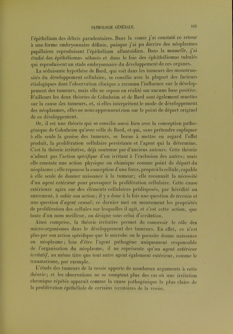 l’épithélium des débris paradentaires. Dans la vessie j’ai constaté ce retour à une forme embryonnaire définie, puisque j’ai pu décrire des néoplasmes papillaires reproduisant l’épithélium allanloïdien. Dans la mamelle, j’ai étudié des épithéliomas sébacés et dans le foie des éphithéliomas tubulés qui reproduisent un stade embryonnaire du développement de ces organes. La séduisante hypothèse de Bard, qui voit dans les tumeurs des monstruo- sités du développement cellulaire, se concilie avec la plupart des facteurs étiologiques dont l’observation clinique a reconnu l’influence sur le dévelop- pement des tumeurs, mais elle ne repose en réalité sur aucune base positive. D’ailleurs les deux théories de Cohnheim et de Bard sont également muettes sur la cause des tumeurs, et, si elles interprètent le mode de développement des néoplasmes, elles ne nous apprennent rien sur le point de départ originel de ce développement. Or, il est une théorie qui se concilie aussi bien avec la conception patho- génique de Cohnheim qu’avec celle de Bard, et qui, sans prétendre expliquer à elle seule la genèse des tumeurs, se borne à mettre en regard l’effet produit, la prolifération cellulaire persistante et l’agent qui la détermine. C’est la théorie irritative, déjà soutenue par d’anciens auteurs. Cette théorie n’admet pas l’action spécifique d’un irritant à l’exclusion des autres; mais elle constate une action physique ou chimique comme point de départ du néoplasme ; elle repousse la conception d’une force, propreà la cellule, capable à elle seule de donner naissance à la tumeur; elle reconnaît la nécessité d’un agent extérieur pour provoquer la prolifération cellulaire. Cette cause extérieure agira sur des éléments cellulaires prédisposés, par hérédité ou autrement, à subir son action ; il y a donc à la fois une question de terrain et une question d'agent causal; ce dernier met en mouvement les propriétés de prolifération des cellules sur lesquelles il agit, et c’est celte action, que faute d’un nom meilleur, on désigne sous celui d'irritation. Ainsi comprise, la théorie irritative permet de concevoir le rôle des micro-organismes dans le développement des tumeurs. En eflct, ce n’est plus par son action spécifique que le microbe ou le parasite donne naissance au néoplasme; loin d’être l’agent pathogène uniquement responsable de l’organisation du néoplasme, il ne représente qu’un agent extérieur irritatif, au même titre que tout autre agent également extérieur, comme le traumatisme, par exemple. L’étude des tumeurs de la vessie apporte de nombreux arguments à celle théorie; et les observations ne se comptent plus des cas où une irritation chronique répétée apparaît comme la cause pathogénique la plus claire de la prolifération épithéliale de certains territoires de la vessie.