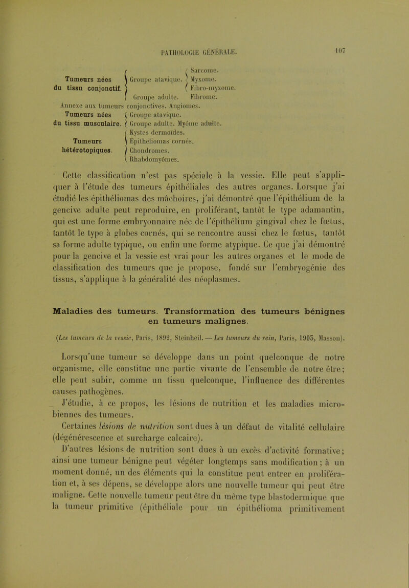 r f Sarcome. Tumeurs nées \ Groupe alavi(|ue. ' Myxome, du tissu conjonctif, j ( Fibro-myxome. ( Groupe adulte. Fibrome. Annexe aux tumeurs conjonctives. Angiomes. Tumeurs nées ( Groupe atavique, du tissu musculaire. ( Groupe adulte. Myôme adulte. ( Kystes dermoïdes. Tumeurs \ Epithéliomas cornés. hétérotopiques. J Chondromes. \ Rhabdomyômes. Cette classification n’est pas spéciale à la vessie. Elle peut s’appli- quer à l’élude des tumeurs épithéliales des autres organes. Lorsque j’ai étudié les épilhéliomas des mâchoires, j’ai démontré que l’épithélium de la gencive adulte peut reproduire, en proliférant, tantôt le type adamantin, qui est une forme embryonnaire née de l’épithélium gingival chez le fœtus, tantôt le type à globes cornés, qui se rencontre aussi chez le fœtus, tantôt sa forme adulte typique, ou enfin une forme atypique. Ce que j’ai démontré pour la gencive et la vessie est vrai pour les autres organes et le mode de classification des tumeurs que je propose, fondé sur l’embryogénie des tissus, s’applique à la généralité des néoplasmes. Maladies des tumeurs. Transformation des tumeurs bénignes en tumeurs malignes. (Les tumeurs de la vessie, Paris, 1892, Steinheil. — Les tumeurs du rein, Paris, 1905, Masson). Lorsqu’une tumeur se développe dans un point quelconque de notre organisme, elle constitue une partie vivante de l’ensemble de notre être; elle peut subir, comme un tissu quelconque, l’influence des différentes causes pathogènes. J’étudie, à ce propos, les lésions de nutrition et les maladies micro- biennes des tumeurs. Certaines lésions de nutrition sont dues à un défaut de vitalité cellulaire (dégénérescence et surcharge calcaire). D’autres lésions de nutrition sont dues à un excès d’activité formative; ainsi une tumeur bénigne peut végéter longtemps sans modification; à un moment donné, un des éléments qui la constitue peut entrer en proliféra- tion cl, à ses dépens, se développe alors une nouvelle tumeur qui peut être maligne. Cette nouvelle tumeur peut être du même type blastodermique que la tumeur primitive (épithéliale pour un épilhélioma primitivement