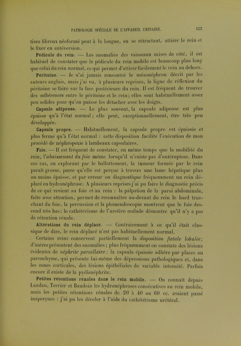 tissu fibreux néoformé peut à la longue, en se rétractant, attirer le rein et le fixer en antéversion. Pédicule du rein. — Les anomalies des vaisseaux mises de côté, il est habituel de constater que le pédicule du rein mobile est beaucoup plus long que celui du rein normal, ce qui permet d’attirer facilement le rein au dehors. Péritoine. — Je n’ai jamais rencontré le mésonéphron décrit par les auteurs anglais, mais j’ai vu, à plusieurs reprises, la ligne de réflexion du péritoine se faire sur la face postérieure du rein. 11 est fréquent de trouver des adhérences entre le péritoine et le rein; elles sont habituellement assez peu solides pour qu’on puisse les détacher avec les doigts. Capsule adipeuse. — Le plus souvent, la capsule adipeuse est plus épaisse qu’à l’état normal ; elle peut, exceptionnellement, être très peu développée. Capsule propre. — Habituellement, la capsule propre est épaissie et plus ferme qu’à l’état normal : cette disposition facilite l’exécution de mon procédé de néphropexie à lambeaux capsulaires. Foie. — Il est fréquent de constater, en même temps que la mobilité du rein, Y abaissement du foie même lorsqu’il n’existe pas d’entéroptose. Dans ces cas, en explorant par le ballottement, la tumeur formée par le rein paraît grosse, parce qu’elle est perçue à travers une lame hépatique plus ou moins épaisse, et par erreur on diagnostique fréquemment un rein dé- placé en hydronéphrose. A plusieurs reprises j’ai pu faire le diagnostic précis de ce qui revient au foie et au rein : la palpation de la paroi abdominale, faite avec attention, permet de reconnaître au-devant du rein le bord tran- chant du foie, la percussion et la phonendoseopie montrent que le foie des- cend très bas; le cathétérisme de l’uretère malade démontre qu’il n’y a pas de rétention rénale. Altérations du rein déplacé. — Contrairement à ce qu’il était clas- sique de dire, le rein déplacé n’est pas habituellement normal. Certains reins conservent partiellement la disposition fœtale lolndée; d’autres présentent des anomalies ; plus fréquemment on constate des lésions évidentes de néphrite parcellaire : la capsule épaissie adhère par places au parenchyme, qui présente lui-même des dépressions pathologiques et, dans les zones corticales, des lésions épithéliales de variable intensité. Parfois encore il existe de la pyélonéphrite. Petites rétentions rénales dans le rein mobile. — On connaît depuis Landau, terrier et Baudoin les hydronéphroses consécutives au rein mobile, mais les petites rétentions rénales de 20 à 40 ou GO cc. avaient passé inaperçues : j’ai pu les déceler à l’aide du cathétérisme urétéral.