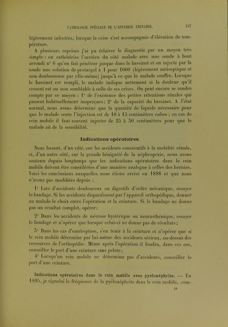 légèrement infectées, lorsque la crise s’est accompagnée d’élévation de tem- pérature. A plusieurs reprises j’ai pu éclairer le diagnostic par un moyen très simple : on cathétérise l’uretère du côté malade avec une sonde a bout arrondi n° 6 qu’on fait pénétrer jusque dans le bassinet et on injecte par la sonde une solution de prolargol à 1 pour 1000 (légèrement antiseptique et non douloureuse par elle-même) jusqu’à ce que le malade souffre. Lorsque le bassinet est rempli, le malade indique nettement si la douleur qu’il ressent est ou non semblable à celle de ses crises. On peut encore se rendre compte par ce moyen : 1° de l’existence des petites rétentions rénales qui passent habituellement inaperçues; 2° de la capacité du bassinet. A l’état normal, nous avons déterminé que la quantité de liquide nécessaire pour que le malade sente l’injection est de 10 à 15 centimètres cubes ; en cas de rein mobile il faut souvent injecter de 25 à 50 centimètres pour que le malade ait de la sensibilité. Indications opératoires. Nous basant, d’un côté, sur les accidents consécutifs à la mobilité rénale, et, d’un autre côté, sur la grande bénignité de la néphropexie, nous avons soutenu depuis longtemps que les indications opératoires dans le rein mobile doivent être considérées d’une manière analogue à celles des hernies. Voici les conclusions auxquelles nous étions arrivé en 1898 et que nous n’avons pas modifiées depuis : 1° Lors d’accidents douloureux ou digestifs d’ordre mécanique, essayer le bandage. Si les accidents disparaissent par l’appareil orthopédique, donner au malade le choix entre l’opération et la ceinture. Si le bandage ne donne pas un résultat complet, opérer; 2° Dans les accidents de névrose hystérique ou neurasthénique, essayer le bandage et n’opérer que lorsque celui-ci ne donne pas de résultats ; 5J Dans les cas d’enléroptose, s’en tenir à la ceinture et n’opérer que si le rein mobile détermine par lui-même des accidents sérieux, au-dessus des ressources de l’orlhopcdie. Même après l’opération il faudra, dans ces cas, conseiller le port d’une ceinture sans pelote; 4° Lorsqu’un rein mobile ne détermine pas d’accidents, conseiller le port d’une ceinture. Indications opératoires dans le rein mobile avec pyélonéphrite. — En 1895, je signalai la fréquence de la pyélonéphrite dans le rein mobile, com- 18