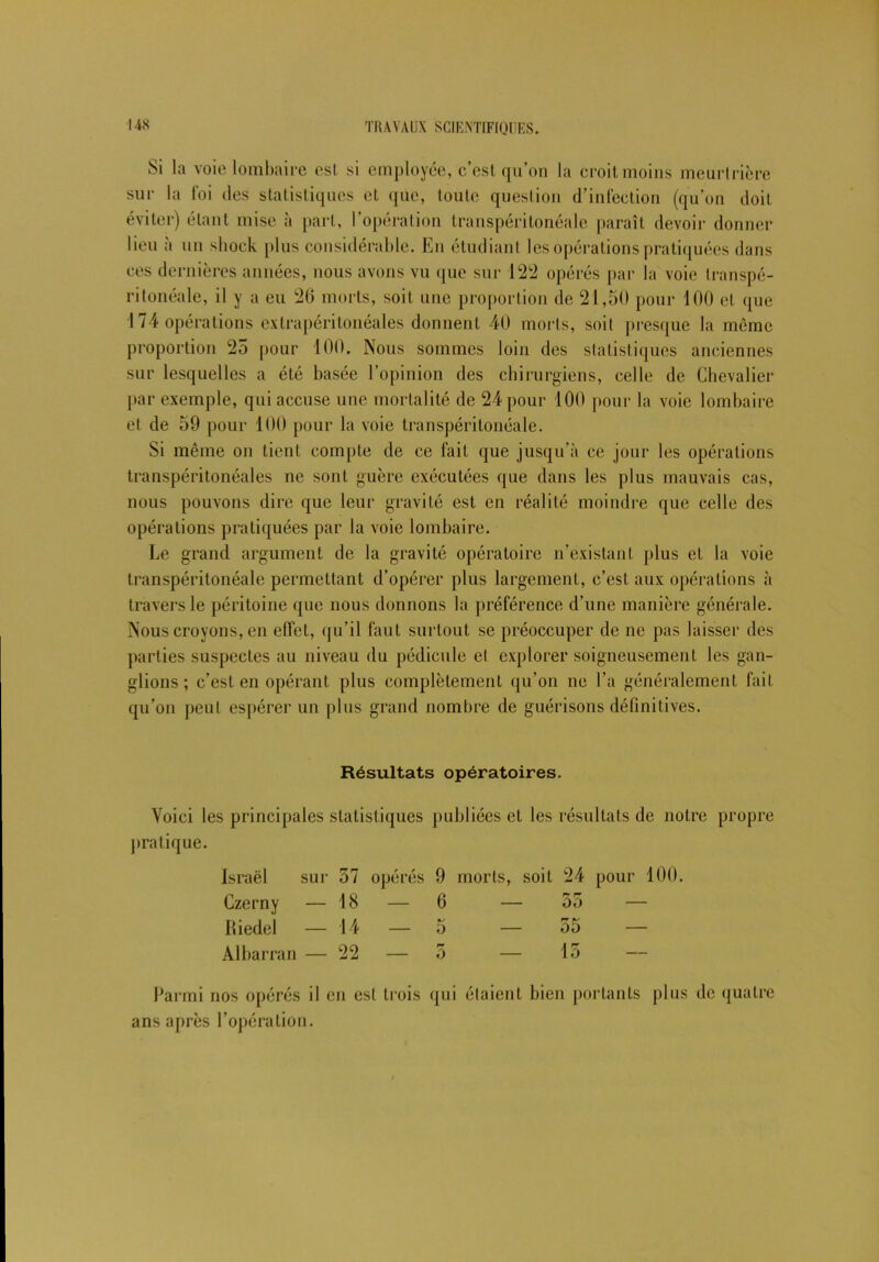 Si la voie lombaire est si employée, c’est qu’on la croit moins meurtrière sur la foi des statistiques eL que, toute question d’infection (qu’on doit éviter) étant mise à part, l’opération transpéritonéale paraît devoir donner lieu à un shock plus considérable. En étudiant lès opérations pratiquées dans ces dernières années, nous avons vu que sur 122 opérés par la voie transpé- ritonéale, il y a eu 26 morts, soit une proportion de 21,50 pour 100 et que 174 opérations extrapérilonéales donnent 40 morts, soit presque la même proportion 25 pour 100. Nous sommes loin des statistiques anciennes sur lesquelles a été basée l’opinion des chirurgiens, celle de Chevalier par exemple, qui accuse une mortalité de 24 pour 100 pour la voie lombaire et de 59 pour 100 pour la voie transpéritonéale. Si même on lient compte de ce fait que jusqu’à ce jour les opérations transpéritonéales ne sont guère exécutées que dans les plus mauvais cas, nous pouvons dire que leur gravité est en réalité moindre que celle des opérations pratiquées par la voie lombaire. Le grand argument de la gravité opératoire n’existant plus et la voie transpéritonéale permettant d’opérer plus largement, c’est aux opérations à travers le péritoine que nous donnons la préférence d’une manière générale. Nous croyons, en effet, qu’il faut surtout se préoccuper de ne pas laisser des parties suspectes au niveau du pédicule et explorer soigneusement les gan- glions ; c’est en opérant plus complètement qu’on ne l’a généralement fait qu’on peut espérer un plus grand nombre de guérisons définitives. Résultats opératoires. Voici les principales statistiques publiées et les résultats de notre propre pratique. Israël sur 37 opérés ; 9 morts, soit 24 Czerny — 18 6 — 55 Hiedel 14 — 5 — 55 Albarran — 22 — r» ô — 15 Parmi nos opérés il en est trois qui étaient bien portants plus de quatre ans après l’opération.