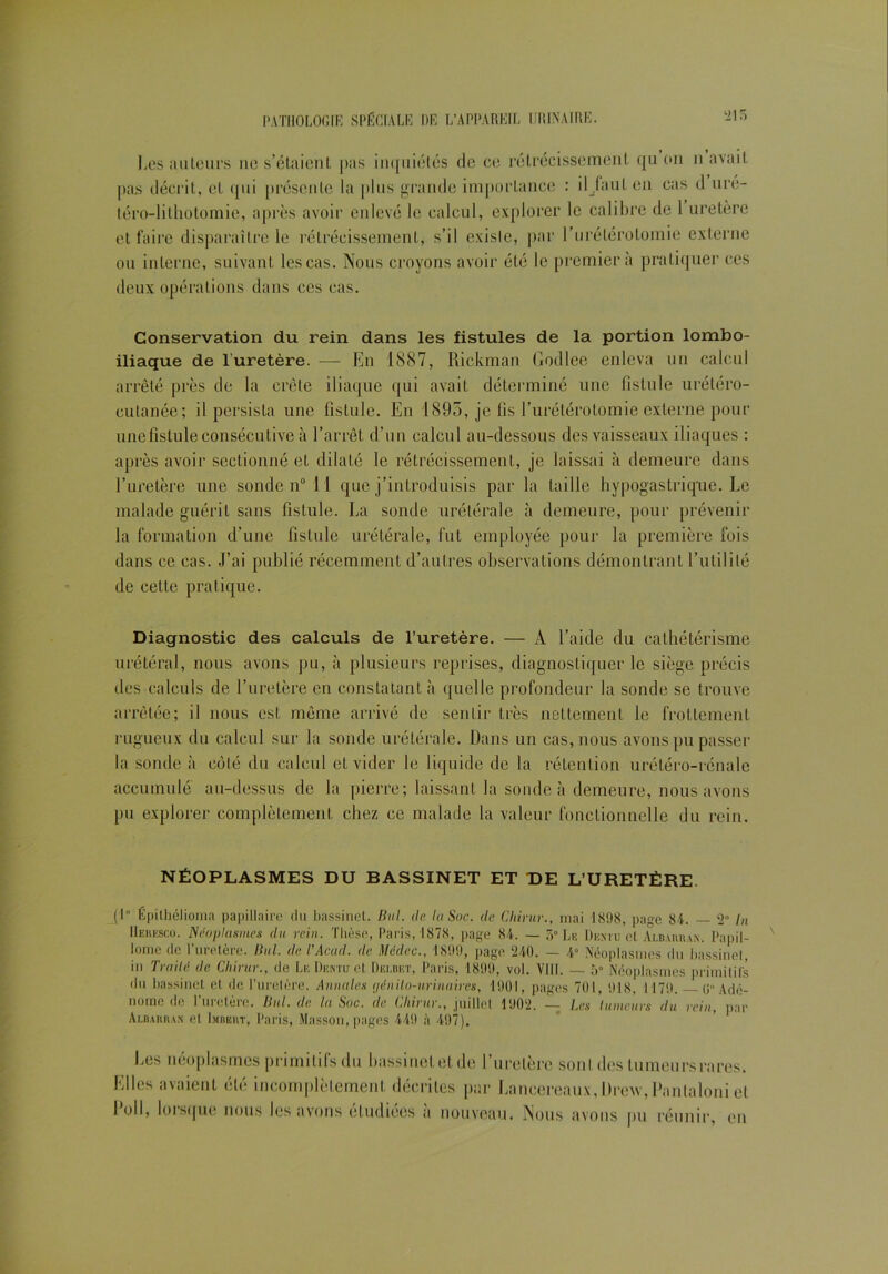 lies ailleurs ne s’étaient pas inquiétés de ce rétrécissement qu on n avait pas décrit, et qui présente la plus grande importance : iljaul en cas d uré- téro-lithotomie, après avoir enlevé le calcul, explorer le calibre de 1 uretère et faire disparaître le rétrécissement, s’il exisle, par l'urétérotomie externe ou interne, suivant les cas. Nous croyons avoir été le premier à pratiquer ces deux opérations dans ces cas. Conservation du rein dans les fistules de la portion lombo- iliaque de l'uretère. — En 1887, Rickman Godlee enleva un calcul arrêté près de la crête iliaque qui avait déterminé une fistule urétéro- cutanée; il persista une fistule. En 1895, je fis l’urétérotomie externe pour une fistule consécutive à l’arrêt d’un calcul au-dessous des vaisseaux iliaques : après avoir sectionné et dilaté le rétrécissement, je laissai à demeure dans l’uretère une sonde n° 11 que j’introduisis par la taille hypogastrique. Le malade guérit sans fistule. La sonde urétérale à demeure, pour prévenir la formation d’une fistule urétérale, fut employée pour la première fois dans ce cas. J’ai publié récemment d’autres observations démontrant l’utilité de cette pratique. Diagnostic des calculs de l’uretère. — À l’aide du cathétérisme urétéral, nous avons pu, à plusieurs reprises, diagnostiquer le siège précis des calculs de l’uretère en constatant à quelle profondeur la sonde se trouve arrêtée; il nous est même arrivé de sentir très nettement le frottement rugueux du calcul sur la sonde urétérale. Dans un cas, nous avons pu passer la sonde à côlé du calcul et vider le liquide de la rétention urétéro-rénale accumulé au-dessus de la pierre; laissant la sonde à demeure, nous avons pu explorer complètement chez ce malade la valeur fonctionnelle du rein. NÉOPLASMES DU BASSINET ET DE L’URETÈRE. (1 Épilhélioma papillaire du bassinet. But. de lu Soc. de Cliirur., mai 1898, pa^e 81. — 2° In Heresco. Néoplasmes du rein. Thèse, Paris, 1878, page 84. — 5° Le Dentu et Albarran. Papil- loine de l’uretère. Ihd. de TAcad. de Médec., 1899, page 240. — 4° Néoplasmes du bassinet in Traité de Cliirur., de Le Dentu et Dei.bet, Paris, 1899, vol. VIII. — 5° Néoplasmes primitifs du bassinet et de l’uretère. Annales (jênilo-nrinuircs, 1901, pages 701, 918, 1179. 0 Adé- nome de l’uretère. Ilul.de. la. Soc. de Cliirur., juillet 1902. — Les tumeurs du rein, par Albarran et Imbert, Paris, Masson, pages 449 à 497). Les néoplasmes primilifsdu bassinetetde l’uretère sont des tumeurs rares. Elles avaient été incomplètement décrites par Lancereanx, l>re\v,Panlaloni et Eoil, lorsque nous les avons étudiées à nouveau. Nous avons pu réunir, en