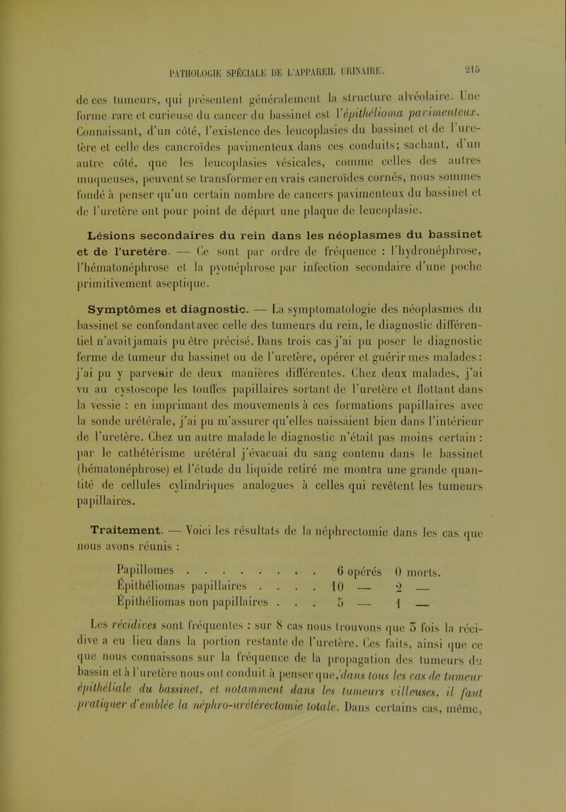 ‘215 de ces tumeurs, qui présentent généralement la structure alvéolaire, lue forme rare et curieuse du cancer du bassinet est Vépithélioma parimenleux. Connaissant, d’un côté, l’existence des leucoplasies du bassinet et de 1 ure- tère et celle des cancroïdes pavimenleux dans ces conduits; sachant, d un autre côté, que les leucoplasies vésicales, comme celles des autres muqueuses, peuvent se transformer en vrais cancroïdes cornés, nous sommes fondé à penser qu’un certain nombre de cancers pavimenleux du bassinet cl de l’uretère ont pour point de départ une plaque de leucoplasie. Lésions secondaires du rein dans les néoplasmes du bassinet et de l’uretère. — Ce sont par ordre de fréquence : l’hydronéphrose, l’hématonéphrosc et la pyonéphrose par infection secondaire d’une poche primitivemenl aseplique. Symptômes et diagnostic. — La symptomatologie des néoplasmes du bassinet se confondant avec celle des tumeurs du rein, le diagnostic différen- tiel n’avait jamais pu être précisé. Dans trois cas j’ai pu poser le diagnostic ferme de tumeur du bassinet ou de l’uretère, opérer et guérir mes malades: j’ai pu y parvenir de deux manières différentes. Chez deux malades, j’ai vu au cysloscope les touffes papillaires sortant de l’uretère et flottant dans la vessie : en imprimant des mouvements à ces formations papillaires avec la sonde urétérale, j’ai pu m’assurer qu’elles naissaient bien dans l’intérieur de l’uretère. Chez un autre malade le diagnostic n’était pas moins certain : par le cathétérisme urétéral j’évacuai du sang contenu dans le bassinet (hématonéphrose) et l’étude du liquide retiré me montra une grande quan- tité de cellules cylindriques analogues à celles qui revêtent les tumeurs papillaires. Traitement. — Voici les résultats de la néphrectomie dans les cas que nous avons réunis : Papillomes 6 opérés 0 morts. Epithéliomas papillaires .... 10 — 2 Epithéliomas non papillaires ... 5 — 1 Les récidives sont fréquentes : sur 8 cas nous trouvons que 5 fois la réci- dive a eu lieu dans la portion restante de l’uretère. Ces faits, ainsi <|ue ce que nous connaissons sur la fréquence de la propagation des tumeurs du bassin et à l’uretère nous ont conduit à penser que,’t/a/is tous les cas de tumeur épithéliale du bassinet, et notamment dans les tumeurs villeuses, il faut pratiquer d'emblée la néphro-urétérectomie totale. Dans certains cas, même,