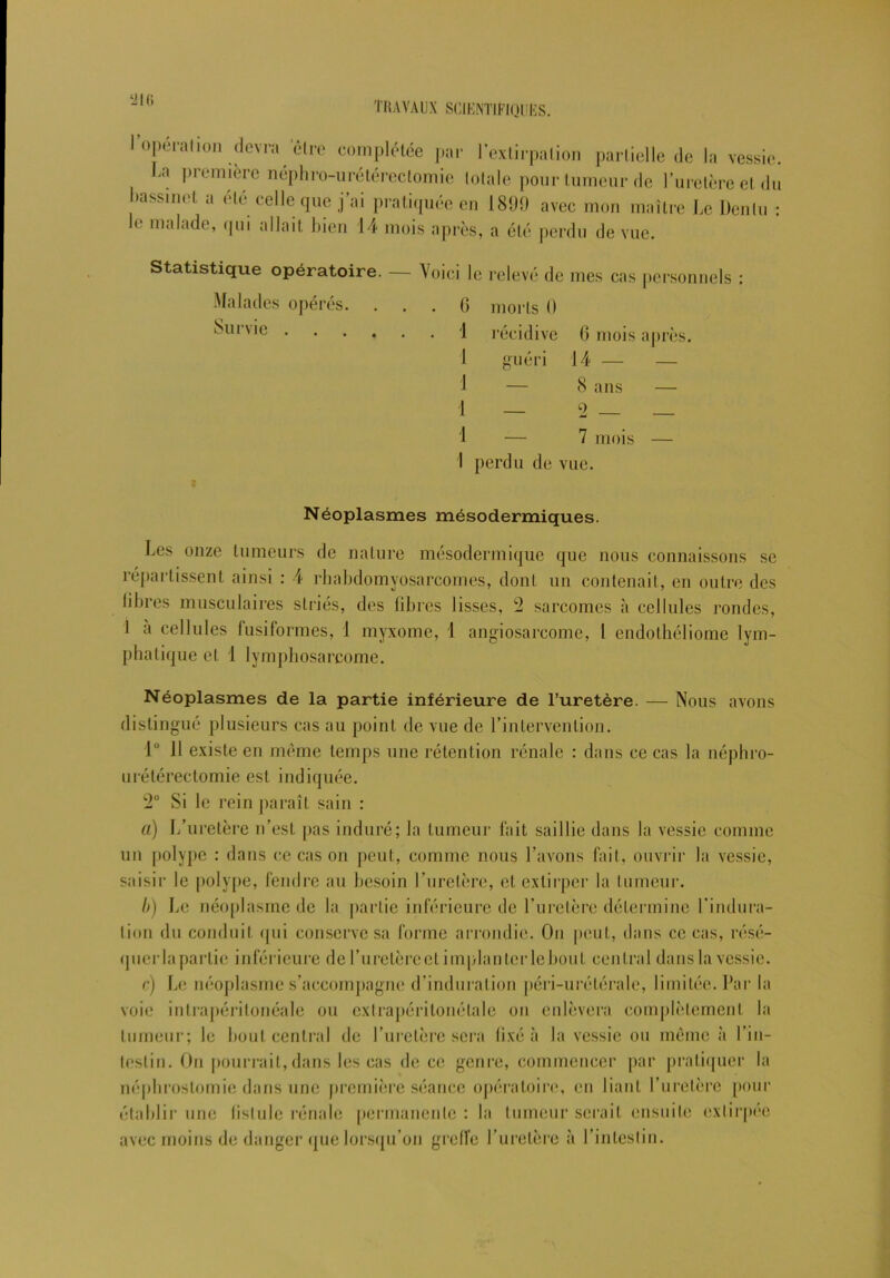 ‘2l(i r operalion devra être complétée par l’extirpation partielle de la vessie. La l)remière néphro-urétérectomie totale pour tumeur de l’uretère et du bassinet a été celle que j’ai pratiquée en 1899 avec mon maître Le Denlu : le malade, qui allait bien 14 mois après, a été perdu de vue. Statistique opératoire. — Voici le relevé de mes cas personnels : Malades opérés. Survie . morts I) récidive 6 mois après. G 1 1 J 1 I _ guéri 14 — 8 ans 2 7 mois I perdu de vue. 9 Néoplasmes mésodermiques. Les onze tumeurs de nature mésodermique que nous connaissons se répartissent ainsi : 4 rhabdomyosarcomes, dont un contenait, en outre des libres musculaires striés, des libres lisses, !2 sarcomes à cellules rondes, I a cellules fusiformes, 1 myxome, 1 angiosarcome, l endothéliome lym- phatique et 1 lymphosarcome. Néoplasmes de la partie inférieure de l’uretère. — Nous avons distingué plusieurs cas au point de vue de l’intervention. lu 11 existe en même temps une rétention rénale : dans ce cas la néphro- urétérectomie est indiquée. 2° Si le rein paraît sain : a) L’uretère n’est pas induré; la tumeur fait saillie dans la vessie comme un polype : dans ce cas on peut, comme nous l’avons fait, ouvrir la vessie, saisir le polype, fendre au besoin l’uretère, et extirper la tumeur. b) Le néoplasme de la partie inférieure de l’uretère détermine l’indura- tion du conduit qui conserve sa forme arrondie. On peut, dans ce cas, résé- quer la partie inférieure de l’uretère et implanter lebout central dans la vessie. c) Le néoplasme s’accompagne d’induration péri-urétérale, limitée. Par la voie intrapéritonéale ou cxlrapéritonétale ou enlèvera complètement la tumeur; le bout central de l’uretère sera fixé à la vessie ou meme à l’in- testin. On pourrait, dans les cas de ce genre, commencer par pratiquer la néphrostomie dans une première séance opératoire, en liant l’uretère pour établir une fistule rénale permanente: la tumeur serait ensuite extirpée avec moins de danger que lorsqu’on greffe l’uretère à l’intestin.