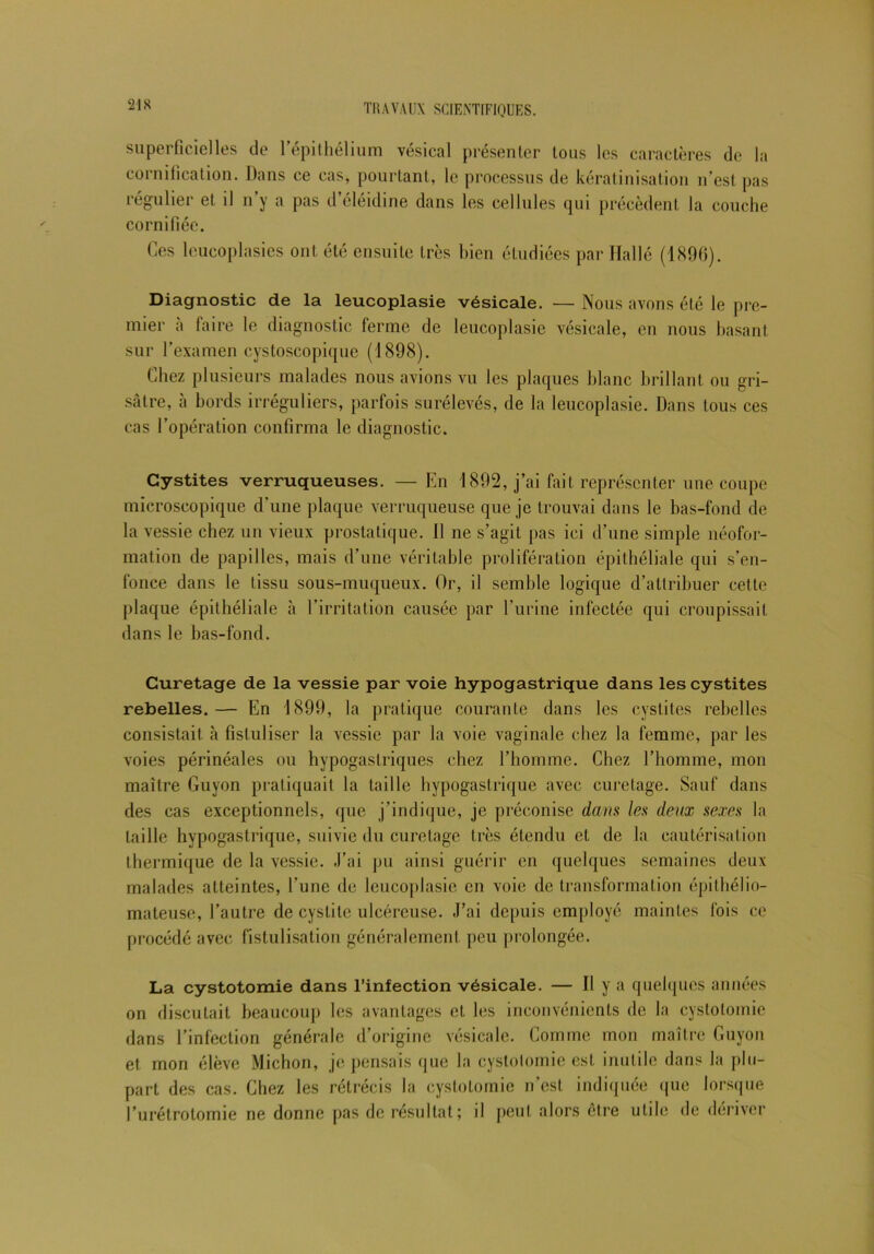 21S superficielles de l’épithélium vésical présenter tous les caractères de la cornification. Dans ce cas, pourtant, le processus de kératinisation n’est pas régulier et il n’y a pas d’éléidine dans les cellules qui précèdent la couche cornifiée. Ces leucoplasies ont été ensuite très bien étudiées par Dallé (1896). Diagnostic de la leucoplasie vésicale. — Nous avons été le pre- mier à faire le diagnostic ferme de leucoplasie vésicale, en nous basant sur l’examen cystoscopique (1898). Chez plusieurs malades nous avions vu les plaques blanc brillant ou gri- sâtre, ci bords irréguliers, parfois surélevés, de la leucoplasie. Dans tous ces cas l’opération confirma le diagnostic. Cystites verruqueuses. — En 1892, j’ai fait représenter une coupe microscopique d’une plaque verruqueuse que je trouvai dans le bas-fond de la vessie chez un vieux prostatique. 11 ne s’agit pas ici d’une simple néofor- mation de papilles, mais d’une véritable prolifération épithéliale qui s’en- fonce dans le tissu sous-muqueux. Or, il semble logique d’attribuer cette plaque épithéliale à l’irritation causée par l’urine infectée qui croupissait dans le bas-fond. Curetage de la vessie par voie hypogastrique dans les cystites rebelles.— En 1899, la pratique courante dans les cystites rebelles consistait à fisluliser la vessie par la voie vaginale chez la femme, par les voies périnéales ou hypogastriques chez l’homme. Chez l’homme, mon maître Guyon pratiquait la taille hypogastrique avec curetage. Sauf dans des cas exceptionnels, que j’indique, je préconise dans les deux sexes la taille hypogastrique, suivie du curetage très étendu et de la cautérisation thermique de la vessie. J’ai pu ainsi guérir en quelques semaines deux malades atteintes, l’une de leucoplasie en voie de transformation épithélio- mateuse, l’autre de cystite ulcéreuse. J’ai depuis employé maintes fois ce procédé avec fistulisation généralement peu prolongée. La cystotomie dans l’infection vésicale. — Il y a quelques années on discutait beaucoup les avantages et les inconvénients de la cystotomie dans l’infection générale d’origine vésicale. Comme mon maître Guyon et mon élève Michon, je pensais que la cystotomie est inutile dans la plu- part des cas. Chez les rétrécis la cystotomie n’est indiquée que lorsque l’urétrotomie ne donne pas de résultat; il peut alors être utile de dériver