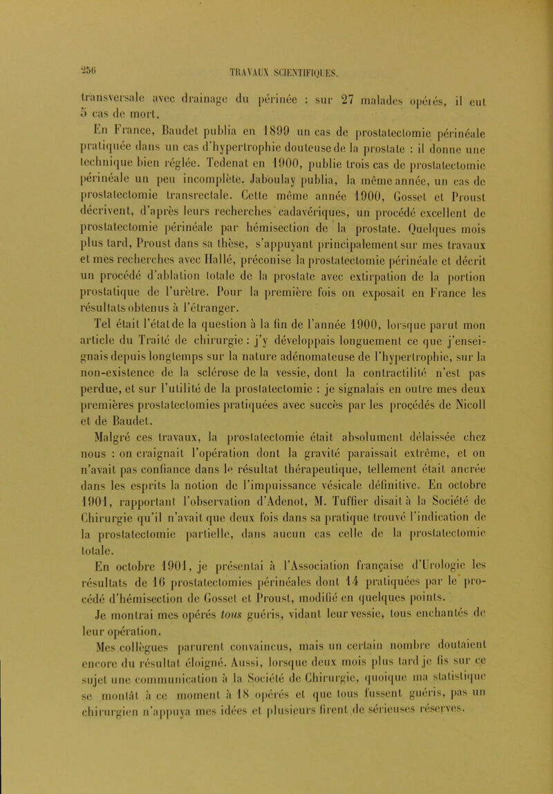 '250 transversale avec drainage du périnée : sur 27 malades opéiés, il eut 5 cas de mort. En France, Baudet publia en 1899 un cas de prostatectomie périnéale pratiquée dans un cas d’hypertrophie douteuse de la prostate : il donne une technique bien réglée. Tcdenat en 1900, publie trois cas de prostatectomie périnéale un peu incomplète. Jaboulay publia, la même année, un cas de prostatectomie transrectale. Celte même année 1900, Gosset et Proust décrivent, d’après leurs recherches'cadavériques, un procédé excellent de prostatectomie périnéale par hémisection de la prostate. Quelques mois plus lard, Proust dans sa thèse, s’appuyant principalement sur mes travaux et mes recherches avec Halle, préconise la prostatectomie périnéale et décrit un procédé d’ablation totale de la prostate avec extirpation de la portion prostatique de l’urètre. Pour la première fois on exposait en France les résultats obtenus à l’étranger. Tel était l’étatde la question à la fin de l’année 1900, lorsque parut mon article du Traité de chirurgie: j’y développais longuement ce que j’ensei- gnais depuis longtemps sur la nature adénomateuse de l’hypertrophie, sur la non-existence de la sclérose de la vessie, dont la contractilité n’est pas perdue, et sur l’utilité de la prostatectomie : je signalais en outre mes deux premières prostatectomies pratiquées avec succès par les procédés de Nicoll et de Baudet. Malgré ces travaux, la prostatectomie était absolument délaissée chez nous : on craignait l’opération dont la gravité paraissait extrême, et on n’avait pas confiance dans 1^ résultat thérapeutique, tellement était ancrée dans les esprits la notion de l’impuissance vésicale définitive. En octobre 1901, rapportant l’observation d’Adenot, M. Tuffier disait à la Société de Chirurgie qu’il n’avait que deux fois dans sa pratique trouvé l’indication de la prostatectomie partielle, dans aucun cas celle de la prostatectomie totale. En octobre 1901, je présentai à l’Association française d’Urologie les résultats de 16 prostatectomies périnéales dont 14 pratiquées par le pro- cédé d’hémisection de Gosset et Proust, modifié en quelques points. Je montrai mes opérés loua guéris, vidant leur vessie, tous enchantés de leur opération. Mes collègues parurent convaincus, mais un certain nombre doutaient encore du résultat éloigné. Aussi, lorsque deux mois plus lard je fis sur ce sujet une communication à la Société de Chirurgie, quoique ma statistique se montât à ce moment à 18 opérés et que tous lussent guéris, pas un chirurgien n’appuya mes idées et plusieurs firent de sérieuses réserves.