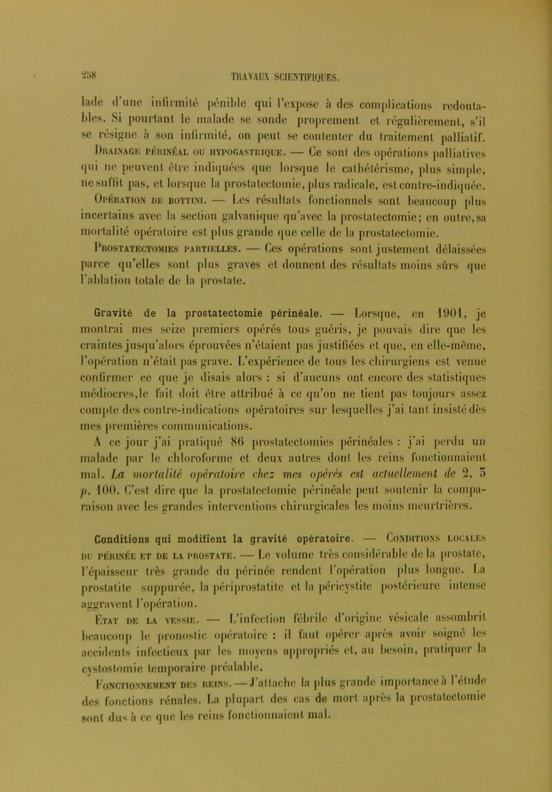 ladc d’une infirmité pénible qui l’expose à des complications redouta- bles. Si pourtant le malade se sonde proprement et régulièrement, s’il se résigne à son infirmité, on peut se contenter du traitement palliatif. Drainage périnéal ou hypogastrique. — Ce sont des opérations palliatives qui ne peuvent être indiquées que lorsque le cathétérisme, plus simple, ne suffit pas, et lorsque la prostatectomie, plus radicale, est contre-indiquée. Opération de bottini. — Des résultats fonctionnels sont beaucoup plus incertains avec la section galvanique qu’avec la prostatectomie; en outre,sa mortalité opératoire est plus grande que celle de la prostatectomie. Prostatectomies partielles. — Ces opérations sont justement délaissées parce qu’elles sont plus graves et donnent des résultats moins sûrs que l’ablation totale de la prostate. Gravité de la prostatectomie périnéale. — Lorsque, en 1001, je montrai mes seize premiers opérés tous guéris, je pouvais dire que les craintes jusqu'alors éprouvées n’étaient, pas justifiées et que, en elle-même, l’opération n’était pas grave. L’expérience de tous les chirurgiens est venue confirmer ce que je disais alors : si d’aucuns ont encore des statistiques médiocres,le fait doit être attribué à ce qu’on ne lient pas toujours assez compte des contre-indications opératoires sur lesquelles j’ai tant insisté dès mes premières communications. À ce jour j’ai pratiqué 86 prostatectomies périnéales : i’ai perdu un malade par le chloroforme et deux autres dont les reins fonctionnaient mal. La mortalité opératoire chez mes opérés est actuellement cle 2, 5 p. 100. C’est dire que la prostatectomie périnéale peut soutenir la compa- raison avec les grandes interventions chirurgicales les moins meurtrières. Conditions qui modifient la gravité opératoire. — Conditions locales du périnée et de la prostate. — Le volume très considérable delà prostate, l’épaisseur très grande du périnée rendent l’opération plus longue. La prostatite supputée, la périprostatite et la péricystite postérieure intense aggravent l’opération. État de la vessie. — L’infection fébrile d origine vésicale assombrit beaucoup le pronostic opératoire : il faut opérer après avoir soigné les accidents infectieux par les moyens appropriés cl, au besoin, pratiquer la cystostomie temporaire préalable. Fonctionnement des reins. — .1 attache la plus grande importance a I él ude des fonctions rénales. La plupart des cas de mort après la prostatectomie sont dus à ce que les reins fonctionnaient mal.