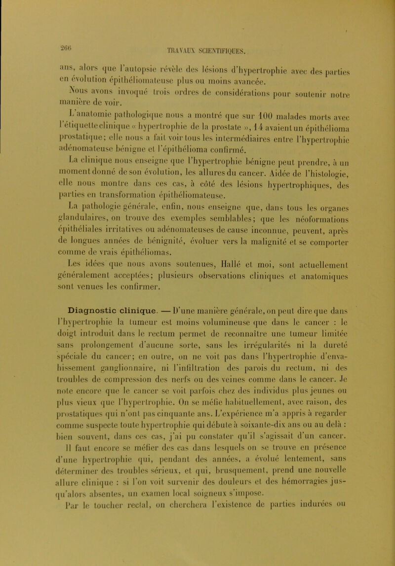 20ti ans, alors que 1 autopsie révèle des lésions d’hypertrophie avec des parties en évolution épithéliomateuse plus ou moins avancée. Nous avons invoqué trois ordres de considérations pour soutenir notre manière de voir. I/anatomie pathologique nous a montré que sur 100 malades morts avec l'étiquette clinique « hypertrophie de la prostate », 14 avaient un épithélioma prostatique; elle nous a fait voir tous les intermédiaires entre l’hypertrophie adénomateuse bénigne et l’épithélioma confirmé. La clinique nous enseigne que l’hypertrophie bénigne peut prendre, à un moment donné de son évolution, les allures du cancer. Aidée de l’histologie, elle nous montre dans ces cas, a côté des lésions hypertrophiques, des parties en transformation épithéliomateuse. La pathologie générale, enfin, nous enseigne que, dans tous les organes glandulaires, on trouve des exemples semblables; que les néoformations épithéliales irritatives ou adénomateuses de cause inconnue, peuvent, après de longues années de bénignité, évoluer vers la malignité et se comporter comme de vrais épitbéliomas. Les idées que nous avons soutenues, Ha lié et moi, sont actuellement généralement acceptées; plusieurs observations cliniques et anatomiques sont venues les confirmer. Diagnostic clinique. —D’une manière générale, on peut dire que dans l’hypertrophie la tumeur est moins volumineuse (pie dans le cancer : le doigt introduit dans le rectum permet de reconnaître une tumeur limitée sans prolongement d’aucune sorte, sans les irrégularités ni la dureté spéciale du cancer; en outre, on ne voit pas dans l’hypertrophie d’enva- hissement ganglionnaire, ni l’infiltration des parois du rectum, ni des troubles de compression des nerfs ou des veines comme dans le cancer. Je noie encore que le cancer se voit parfois chez des individus plus jeunes ou plus vieux que l’hypertrophie. On se méfie habituellement, avec raison, des prostatiques qui n’ont pas cinquante ans. L’expérience m’a appris à regarder comme suspecte toute hypertrophie qui débute à soixante-dix ans ou au delà : bien souvent, dans ces cas, j’ai pu constater qu’il s’agissait d’un cancer. Il faut encore se méfier des cas dans lesquels on se trouve en présence d’une hypertrophie qui, pendant des années, a évolué lentement, sans déterminer des troubles sérieux, et qui, brusquement, prend une nouvelle allure clinique : si l’on voit survenir des douleurs el des hémorragies jus- qu’alors absentes, un examen local soigneux s’impose. Dar le toucher rectal, on cherchera l’existence de parties indurées ou